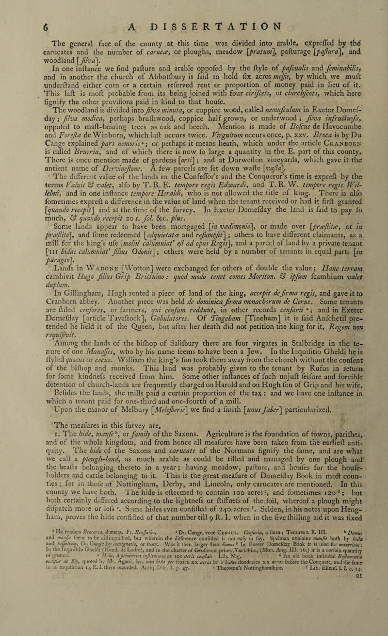 The general face of the county at this time was divided into arable, expreffed by thd carucates and the number of carucce, or ploughs, meadow [pratum], pafturage [pafiura], and woodland [filva]. In one inftance we find pafture and arable oppofed by the ftyle of pafcualis and feminabilis<> and in another the church of Abbotfbury is faid to hold fix acres mefjis, by which we mull underftand either corn or a certain referved rent or proportion of money paid in lieu of it. This laft is mold probable from its being joined with four cirifcets, or chirchfcots, which here fignify the other provilions paid in kind to that houfe. The woodland is divided into filva minuta, or coppice wood, called nemufculum in Exeter Domef¬ day; filva modica, perhaps brufhwood, coppice half grown, or underwood; Jiiva infrufiuofa, oppofed to maft-bearing trees as oak and beech. Mention is made of Bo ficus de Havocumbe and Forejla de Winburn, which laft occurs twice. Virgultum occurs once, p. xxv. Broca is by Du Cange explained pars nemorisz; or perhaps it means heath, which under the article Cranborn is called Brueria, and of which there is now l’o large a quantity in the E. part of this county. There is once mention made of gardens [orti] ; and at Durwefton vineyards, which gave it the antient name of Dervinejlonc. A few parcels are fet down wafte [vajla]. The different value of the lands in the Confeffor’s and the Conqueror’s time is exprelt by the terms Valuit & valet, alfo by T. R. E. tempore regis Edwardl, and T. R. W. tempore regis Wil- lelmi, and in one inltance tempore Heraldi, who is not allowed the title of king. There is alfo fometimes expreft a difference in the value of land when the tenant received or had it firft granted [<quanldo recepit] and at the time of the furvey. In Exeter Domefday the land is faid to pay fo much, & quando recepit 20 s. fol. &c. plus. Some lands appear to have been mortgaged [in vadimonio], or made over [prcefiitee, or in prceflito], and fome redeemed [adquietatre and refumpft] ; others to have different claimants, as a mill for the king’s ufe [molin’ calumniaf efi ad opus Regis], and a parcel of land by a private tenant [111 hidas calumniat’ Jilius Odoms] j others were held by a number of tenants in equal parts [in par agio]. Lands in Wadone [Wotton] were exchanged for others of double the value; Hanc terram cambivit Hugo Jilius Grip BriEluino: quod modo tenet comes Moriton. & ipj'utn fcambium valet duplum. In Gillingham, Hugh rented a piece of land of the king, accepit defiirma regis, and gave it to Cranborn abbey. Another piece was held de dominica jirma monacborum de Cerne. Some tenants are ftiled cenfores, or farmers, qui cenfum reddunt, in other records cenfarii a; and in Exeter Domefday [article Taveftock], Gabulatores. Of Bingeham [Tineham] it is faid Anfchetil pre¬ tended he held it of the Queen, but after her death did not petition the king for it. Regem non requifivit. Among the lands of the bifhop of Salifbury there are four virgates in Stalbridge in the te¬ nure of one ManaJJes, who by his name feems to have been a Jew. In the Inquilitio Gheldi he is ltyled quocus or cocus. William the king’s fon took them away from the church without the confent of the bifnop and monks. This land was probably given to the tenant by Rufus in return for fome kindnefs received from him. Some other inftances of fuch unjuft feifure and forcible detention of church-lands are frequently charged on Harold and on Hugh fon of Grip and his wife. Befides the lands, the mills paid a certain proportion of the tax : and we have one inftance in which a tenant paid for one-third and one-fourth of a mill. Upon the manor of Melbury [Melejberie] we find a fmith [unus faber] particularized. The meafures in this furvey are, 1. The hide, manfeh, or family of the Saxons. Agriculture is the foundation of towns, parifihes, and of the whole kingdom, and from hence all meafures have been taken from the earlieft anti¬ quity. The hide of the Saxons and carucate of the Normans fignify the fame, and are what we call a plough-land, as much arable as could be tilled and managed by one plough and the beafts belonging thereto in a year; having meadow, pafture, and houfes for the houfe- holders and cattle belonging to it. This is the great meafure of Domefday Book in moft coun¬ ties ; for in t'hofe of Nottingham, Derby, and Lincoln, only carucates are mentioned. In this county we have both. The hide is efteemed to contain 100 acresc, and fometimes i2od; but both certainly differed according to the lightnefs or ftiffnefs of the foil, whereof a plough might difpatch more or lels e. Some hides even confided of 240 acres f. Selden, in his notes upon Heng- ham, proves the hide confided of that number till 9 R. I. when in the fivefhilling aid it was fixed z Ke readers Brocaria, dumeta. Fr. BroJJailes. aDu Cange, voce Census. Cenfaria, a farm; Tenures t. E. III. bDomus artel manjio leein to be diilinguiihed, but wherein the difference confilled is not eafy to fay. Spelman explains manjio both by hula and bojpitium, Du Cange by contignatio, or ftory. Was it then larger than domus ? In Exeter Domefday Book it is ufed for masurium x In the lnquifitio Gheldi (Hund. deLodre), and in the charter of Grofmont priory,Yorklhire, (Mon. Ang. III. 16.) it is a certain quantity of ground. c Hida, a prlmitlva inftitutione ex ioo acris conftat. Lib. Nig. d An old book intituled Rejlauratio ecclejue de Ely, quoted by Mr. Agard, has una hida per fexies xx acras fe1 2 hidas duodecies xx areas before the Conqueit, and the fame in an inquilaion 14 E. I. there recorded. Antiq. Difc. I, p 47. e Thoroton’s Nottinghnmlhire. f Lib. Elienf. i. I. c. 14. at s