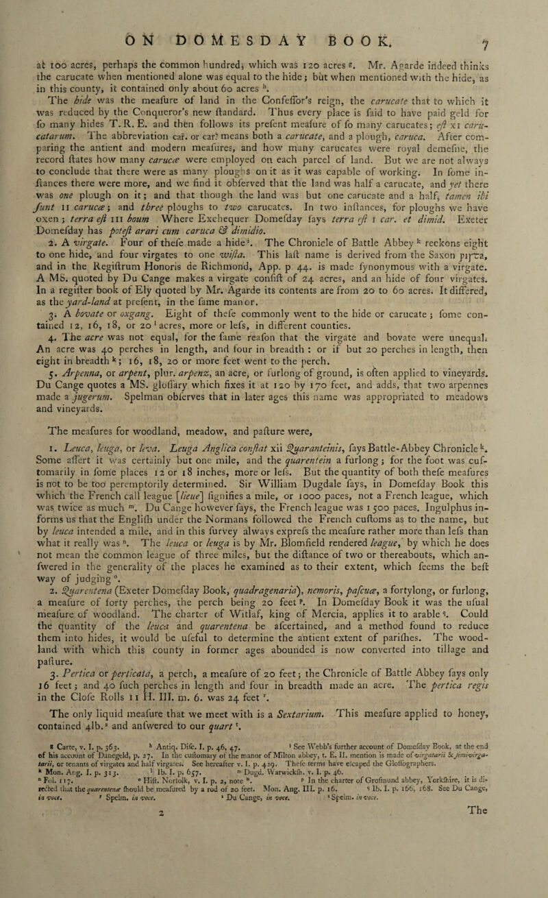 at ioo acres, perhaps the common hundred, which was 120 acres s. Mr. Agarde indeed thinks the carucate when mentioned alone was equal to the hide; but when mentioned with the hide, as in this county, it contained only about 60 acres h. The hide was the meafure of land in the Confefior’s reign, the carucate that to which it was reduced by the Conqueror’s new ftandard. Thus every place is faid to have paid geld for fo many hides T. R. E. and then follows its prefent meafure of fo many carucates; eft xi caru- catarum. The abbreviation car. or carl7 means both a carucate, and a plough, caruca. After com¬ paring the antient and modern meafures, and how many carucates were royal demefne, the i-ecord ftates how many carucce were employed on each parcel of land. But we are not always to conclude that there were as many ploughs on it as it was capable of working. In feme in- fiances there were more, and we find it obferved that the land was half a carucate, and vet there was one plough on it; and that though the land was but one carucate and a half, tamen ibi J'unt 11 carucre; and three ploughs to two carucates. In two infiances, for ploughs we have oxen; terra eji 111 bourn Where Exchequer Domefday fays terra cf 1 car. et dimid. Exeter Domefday has potejl arari cum caruca & dimidio. 2. A virgate. Four of thefe made a hide1. The Chronicle of Battle Abbey11 reckons eight to one hide, and four virgates to one wifta. This laft name is derived from the Saxon pipra, and in the Regifirum Honoris de Richmond, App. p 44. is made fynonymous with a virgate. A MS. quoted by Du Cange makes a virgate confifi of 24 acres, and an hide of four virgates. In a regifter book of Ely quoted by Mr. Agarde its contents are from 20 to 60 acres. It differed, as thcyard-land at prefent, in the fame manor. 3. A bovate or oxgang. Eight of thefe commonly went to the hide or carucate ; fome con¬ tained 12, 16, 18, or 20 1 acres, more or lefs, in different counties. 4. The acre was not equal, for the fame reafon that the virgate and bovate were unequah An acre was 40 perches in length, and four in breadth : or if but 20 perches in length, then eight in breadth k; 16, 18, 20 or more feet went to the perch. 5. Arpenna, or arpent, plur. arpenz, an acre, or furlong of ground, is often applied to vineyards. Du Cange quotes a MS. glofiary which fixes it at 120 by 170 feet, and adds, that two arpennes made a jugerum. Spelman obferves that in later ages this name was appropriated to meadows and vineyards. The meafures for woodland, meadow, and pafiure were, 1. Leuca, leuga, or leva. Leuga Anglica conjlat xii Spuaranteinis, fays Battle-Abbey Chronicle k. Some afi'ert it was certainly but one mile, and the quarentein a furlong; for the foot was cuf- tomarily in fome places 12 or 18 inches, more or lefs. But the quantity of both thefe meafures is not to be too peremptorily determined. Sir William Dugdale fays, in Domefday Book this which the French call league [lieue] lignifies a mile, or iooo paces, not a French league, which was twice as much m. Du Cange however fays, the French league was 1500 paces. Ingulphus in¬ forms us that the Englifh under the Normans followed the French cufioms as to the name, but by leuca intended a mile, and in this furvey always exprefs the meafure rather more than lefs than what it really was n. The leuca or leuga is by Mr. Blomfield rendered league, by which he does not mean the common league of three miles, but the diftance of two or thereabouts, which an- fwered in the generality of the places he examined as to their extent, which feems the befi way of judging0. 2. Quarentena (Exeter Domefday Book, quadragenaria), nemoris, pafcuce, a fortylong, or furlong, a meafure of forty perches, the perch being 20 feet p. In Domefday Book it was the ufual meafure of woodland. The charter of Witlaf, king of Mercia, applies it to arable^. Could the quantity of the leuca and quarentena be afeertained, and a method found to reduce them into hides, it would be ufeful to determine the antient extent of parithes. The wood¬ land with which this county in former ages abounded is now converted into tillage and pafiure. 3. Pertica orperticata, a perch, a meafure of 20 feet; the Chronicle of Battle Abbey fays only 16 feet; and 40 fuch perches in length and four in breadth made an acre. The pertica regis in the Clofe Rolls 11 H. III. m. 6. was 24 feet r. The only liquid meafure that we meet with is a Sextarium. This meafure applied to honey, contained 41b.s and anfwered to our quartt. R Carte, v. I. p. 365. h Antiq. Difc. I. p. 46, 47. 1 See Webb’s further account of Domefday Book, at the end of his account of Danegeld, p. 27. In the cuftomary of the manor of Milton abbey, t. E. II. mention is made of virgatarii Scjemivirga- tarii, or tenants of virgates and half virgates. See hereafter v. I. p. 429. Thefe terms have eicaped the Gloliographers. k Mon. Atig. I. p. 313. 1 lb. I. p. 637. n> Dugd. VVarvvickfn. v. I. p. 46. n Fol. 117. 0 Hift. Norfolk, v. I. p. 2, note *. p In the charter of Grofinund abbey, Yorkfhire, it is di¬ mmed that the yuarenteme fhould be meafured by a rod of 20 feet. Mon. Ang. III. p. 16. lb. I. p. 166, 168. See Du Cange, in vote. r Spelm. in voce. 1 Du Cange, in voce. * Spelm. in voce. 2