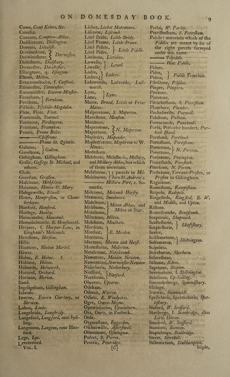 ON DOMESDAY BOOK. 9 Came, Comb Kemes, &c. Cuneliz. Cun tone, Compton-Abbas. Dedilintone, Didlington. Devenis, Divelfj. Dervineftone, 7 m a n > Durweton. Derwineitone, ^ J Dodefberie, Hudjbury. Doreceftre, Dorchejter. Elfangtone, q. UJingion. El tone, Helton. Ertacomdioche, f. Catjlock. Etiminftre, Yatminfer. Euneminftre, Ewem-Minfer. Ferneham,') , t-. , l barnham. rernham, j Fifhide, Fifehide-Magdalen. Flete, Flote, Fleet. Fontemale, Fontmel. Fortitone, Fordington. Frantone, Frampton. Frome, Frome Belet. --Cbdfromc. .-Fronie St. Quint in. Galtone, 1 Gallon. Gaveltone, J Gelingbam, Gillingham. Geffic, G a page St. Michael’, and others, dole. Gravftan, Grafton. Hafeltone, Hethfelton. Haintone, Hinton St. Mary. Halegewelle, Elwell. Ha me, Hamprefton, or Cham- berlayne. Hanford, Hanford. Hanlege, Hanley. Havocumbe, Haucomb. Hemedefvvorde, F. Hemfworth. Herpere, f. Harpur-Lane, in Bingham’s Melcomb. Hereftone, Herjlon. Hille. Hinetone, Hinton Martel. Hiwes. Holne, E. Holme. Holtone, Holton. Hoi verde, Holworth. Horcerd, Orchard. Hortune, Horton. Hand. Ingeligeham, Gillingham. Inlande. Iwerne, Ewern Courtney, or Shroton. Lahoc, Looke. Langebride, Longbridy. Langeford, Longford', near Syd- ling. Langetone, Langton, near Blan- ford. Lege, Lye. Levetesford. VOL. I. Lichet, Lichet Matravers. Lifcome, Lifcomb. Litel Bride, Little Bridy. Li tel Frome, Little Frome. Litel Pidele, 1 T. , Litel Pidre, / L,Ule PMle• Liteltone, Littleton. Lewelle, 1 T , Liwelle } Lewe/- Loloworde, Lulvorde, Lull- worth. Lym, |T Lime, J dme- Maine, Broad, Little or Friar Maine. Malperetone, S. Maperton. Maneftone, Manfton. Manitone. Mapeietone, 7 \t -\/r . . Mapertune, $ N' Ma pled re, Mapouder. Mapledretone, Maplerton in W. Aimer. Medefham. Meleberie, Melefberie, Melbury, andMelbury Abbas, but which of them uncertain. Meleborne, 13 parcels in Mil- Meleburne, J born St. Andrew's. •-Mi Worn Port, c. So- merfet. Melcome, Melcomb Horfey. Metmore, Smedmore. Mideltone, Midiltone, Mideltune, Miltetone, Milton. Moleham, Moulha?n. Mordone, Mordaat, Mordune, Mortune, Morton and Hurf. Morteftorne, Mofterton. Netelcome, Nettlecomb. Newetone, Maiden Newton. Newentone, StunninfterNewton Niderberie, Netherbury. Nodford, 1 AT r j Nortford JNulfoni Obcerne, Upcerne. Odeham. Odetun, Wotton. • Odiete, E. JVoodyates. Ogre, Owre-Moyne. Opewinburne, JJpwinburn. Ora, Owre, in Purbeck. Orde. Orgareflone, Eggerdon. Ofcherwille, Ajkerfwell. Ofmentone, Ofnington. Pedret, S. Per rot. Pentric, Pentridge. [C] Milton Abbas, and Milton on Stour. E. Morden. Perlai, W. Parley. Petrifhefham, S. Peterjham. Pidele: uncertain which of the Piddles are meant by fix of the eight parcels furveved under this name. —-- - Tolpiddle. -Hine Piddle. Pidere. Pidrie, } riddle Trcnthide. Pilefdone, Pilfdon. Pinpre, Pimpern. Piretone. Pitretone. Pitrichefham, S. Peter foam. Plumbere, Plumber. Pochefwelle, PoxwelL Poleham, Pulham. Pomacanole, Pinicknoll. Porbi, Porbiche hundret, Pur- beck If and. Poreland, Portland. Portefham, Portifham. Povertone, 1 Ar 7, Povettone, J N’ Pore,m• Povintone, Povington. Poureftoch, Poorftock. Pourtone, N. Porton. Preftetune, Tarrant-Prefon, or P ref on in Gillingham. Ragintone. Ramefham, Rampifham. Retpole, Radipole. Ringeftede, Ring fed., E. IV. and Middle, and Upton. Riflone. Romefcumbe, Rentfcomb. Scapeuuic, Shapwick. Sceftefberie, 1 cr r n c .a, ■ r Shaft bury. bceptelberie, J j j j Scetre, Scilfemetune,') rr-r . Selfemeton, } Shlhl”S“’‘: Scipeleia. Scireburne, Sherborn. Selaveftune. Seltone, Si It on. Sepetone, Shipton. Sevemetone, f. Shilvington. Sidelince, Up-Sidling. Simondesberge, Symondjbury. Slitlege. Sonwic, Swanwich. Spefteberie, Spehtesberie, Spet- tijbury. Staford, IV. Stafford. Stanberge, f. Stanbridge, alias Little Hinton. Stanford, W. Stafford. Stan tone, Stanton. Staplebrige, Stalbridge. Sterte, Stirthill. Stibemetune, Stubhampton, Stiple,