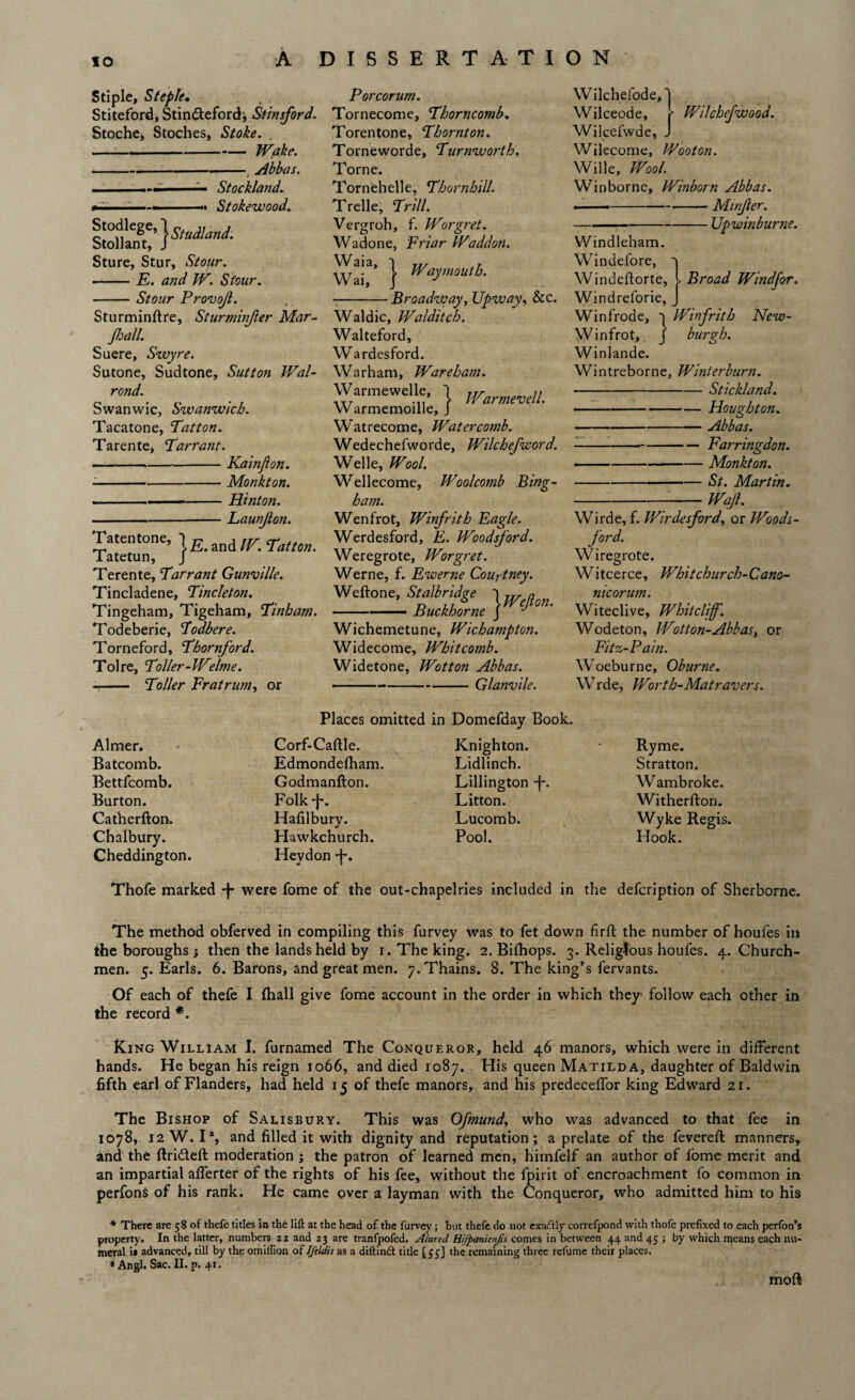 Stiple, Steple, Stiteford, Stinfteford; Stinsford. Stoche^ Stoches, Stoke. . -Wake. ---Abbas. — Stockland. -t Stokewood. Sture, Stur, Stour. -E. and W. Stour. -Stour Provojl. Sturmindre, Sturminjler Mar- Jhall. Suere, Swyre. Sutone, Sudtone, Sutton Wal- rond. Swanwic, Szvanwich. Tacatone, Tatton. Tarente, Tarrant. -,-Kainfton. - -Monkton. ■ ■ ■ - Hintoji. -Launjlon. Tatentone, W. Tatton. latetun, J Terente, Tarrant Gunvtlle. Tincladene, Tincleton. Tingeham, Tigeham, Tinbam. Todeberie, Todbere. Torneford, Thornford. Tolre, Toller-Welme. - - Toller Fratrunty or P or corum. Tornecome, Thorncomb. Torentone, Thornton. Torneworde, Turnworth. Torne. Tornehelle, Thornhill. Trelle, Trill. Vergroh, f. Worgret. Wadone, Friar Waddon. Wa|a> } bVay mouth. --Broadway, TJpzvay, &c. Waldic, Walditch. Walteford, Wardesford. Warham, Ware ham. Warmewelle, } WarmemU. W armemoille, J Watrecome, Water comb. Wedechefworde, Wilchefword. Welle, Wool. Wellecome, Woolcomb Bing- ham. Wenfrot, Winfrith Eagle. Werdesford, E. Woodsford. Weregrote, Worgret. Werne, f. Ewerne Courtney. Weftone, Stalbridge ~\jrr a -- ■■■■■ Buckhorne J ^ °n* Wichemetune, Wichampton. Widecome, Whitcomb. Widetone, Wotton Abbas. ■ -Glanvile. Wilchefwood. Wilchefode, Wilceode, Wilcefwde, . Wilecome, Wooton. Wille, Wool. Win borne, Winborn Abbas. ■--Minjler. —-Upwinburne. Windleham. Windefore, 'j Windedorte, l Broad Windsor. Windreforie, J Winfrode, Winfrith New- W i n fro t, j burgh. Winlande. Wintreborne, Winterburn. -Stickland. -Houghton. -Abbas. -Farringdon. -Monkton. -St. Martin. --Waft. Wirde, f. Wirdesford, or Woods- jord. Wiregrote. Witcerce, Whitchurch-Cano- nicorum. Witeclive, Whitcliff. Wodeton, Wotton-Abbas, or Fitz-Pain. Woeburne, Oburne. Wrde, Worth-Matravers. Aimer. Batcomb. Bettfcomb. Burton. Catherfton. Chalbury. Cheddington. Places omitted in Domefday Book. Corf-Cadle. Knighton. Edmondefham. Lidlinch. Godmanfton. Lillington -j-. Folk-j-. Litton. Hafilbury. Lucomb. Hawkchurch. Pool. Hevdon -f\ Ryme. Stratton. Wambroke. Witherdon. Wyke Regis. Hook. Thofe marked -f- were fome of the out-chapelries included in the defcription of Sherborne. The method obferved in compiling this furvey was to fet down fird the number of houfes in the boroughs; then the lands held by i. The king. 2. Bifhops. 3. Religious houfes. 4. Church¬ men. 5. Earls. 6. Barons, and great men. 7.Thains. 8. The king’s fervants. Of each of thefe I (hall give fome account in the order in which they follow each other in the record *. King William I. furnamed The Conqueror, held 46 manors, which were in different hands. He began his reign 1066, and died 1087. His queen Matilda, daughter of Baldwin fifth earl of Flanders, had held 15 of thefe manors, and his predeceffor king Edward 21. The Bishop of Salisbury. This was Ofmund, who was advanced to that fee in 1078, 12W. 1% and filled it with dignity and reputation; a prelate of the fevered manners, and the drifted moderation ; the patron of learned men, himfelf an author of fome merit and an impartial alferter of the rights of his fee, without the fpirit of encroachment fo common in perfonS of his rank. He came over a layman with the Conqueror, who admitted him to his * There are 58 of thefe titles in the lift at the head of the furvey; but thefe do not exaftlycorrefpond with thofe prefixed to each perfon’s property. In the latter, numbers 22 and 23 are tranfpofed. Alured Hijpanienjts comes in between 44 and 45 ; by which means each nu¬ meral it advanced, till by the omilfion of Ifitdis as a diftindt title [55] the remaining three refume their places. * Angl. Sac. II. p. 41. mod