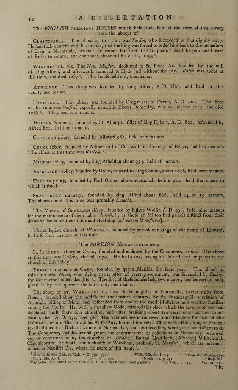 The ENGLISH religious HOUSES which held lands here at the time of this furvey were the abbeys of Glastonbury. The abbot at this time was Turjim, who fucceeded to that dignity 1077. He had fuch contefts with his monks, that the king was forced to order him back to the monaftery of Caen in Normandy, whence he came : but after the Conqueror’s death he purchafed leave of Rufus to return, and continued abbot till his death, 1095^ Winchester, viz. The New Minjler, dedicated to St. Peter, &c. founded by the will of king Alfred, and afterwards removed to Hyde juft without the city. Ralph was abbot at this time, and died 1087 r. This houfe held only one manor. Athelnye. This abbey was founded by king Alfred, A. D. 888 % and held in this county one manor. Tavistoke. This abbey was founded by Ordgar earl of Devon, A. D. 961. The abbot at this time was Galfrid, exprefly named in Exeter Domefday, who was elected 1082, and died 1088 t. They had two manors. Wilton Nunnery, founded by St. Alburga, After of king Egbert, A. D. 800, refounded by Alfred 871, held one manor. Cranborn priory, founded by Ailward 981, held four manors. Cerne abbey, founded by Ailmer earl of Cornwall, in the reign of Edgar, held 14 manors. The abbot at this time was Withelm u. Milton abbey, founded by king Athelftan about 933, held 16 manors. Abbotsbury abbey, founded by Orcus, fteward to king Canute, about 1026, held feven manors. Horton priory, founded by Earl Ordgar abovementioned, before 970, held the manor in which it flood. Shaftsbury nunnery, founded by king Alfred about 888, held 14 or 15 manors. The abbefs about this time was probably Eularia. The Monks of Sherborn abbey, founded by biftiop Wulfin A. D. 998, held nine manors for the maintenance of their table [de vidlu]; as thofe of Milton had parcels diftindt from their demefne lands for their table and cloathing [ad vittum & veftitum]. The collegiate church of Winborn, founded by one of our kings of the name of Edward, had aifo fome manors at this time. The FOREIGN Monasteries were St. Stephen’s abbey at Caen, founded and endowed by the Conqueror, 1064. The abbot at this time was Gilbert, elected 1079. He died iroi, having firft buried the Conqueror in the church of this abbey x. Trinity nunnery at Caen, founded by queen Matilda the fame year. The abbefs at this time was Maud, who dying 1112, after 48 years government, was fucceeded by Cecily, the Conqueror’s eldeft daughter r. The firft of thefe houfes held two manors, befides certain land$ given it by the queen : the latter only one manor. The abbey of St. Wandragesil, now St. Wandgille, or Fontanelle, twelve miles from Rouen, founded about the middle of the feventh century, by St. Wandragefll, a relation of Arnulph, bifhop of Metz, and defeended from one of the moft illuftrious ■ and wealthy families among the Pranks. He, with his nephew Godo, reftored this place w'hich the ravages of war had defolated, built there four churches, and after prefiding about ten years over his new foun¬ dation, died A. D. 655, aged 96. His reliques were conveyed into Flanders for fear of the Normans, who in their invafions A. D. 895, burnt this abbey. Charles the Bald, king of France, re-eftablifhed it. Richard I. duke of Normandyz, and his fucceflbrs, were great benefatftors to it. The Conqueror, befides feveral grants and confirmations of pofleffions in Normandy, beftowed on, or confirmed to it, the churches of [Brldeton] Burton Bradftock, [Witcerce'j Whitchurch Canonicorum, Bridport, and a church at Wareham, probably St. Mary’s* ; which are not men¬ tioned in Neuftria Pia, where fee more of this houfe b. sMalmfb. de Ant. Glaft. ed. Gale, v. II. 330—332. 1 Willis, Mit. Ab. I. 125. s Tann. Not.-Mon. p. 4.6$. 'Willis, Mit. Ab. I. 172. u See v. II. p. 290. xNeuftr. Pia, p. 651. T lb. p. 662. 1 A Cotton MS. quoted in the Mon. Ang. II. 949. fays Richard rebuilt it intirely. * See Vol. I, p. 331. k P. 131—184