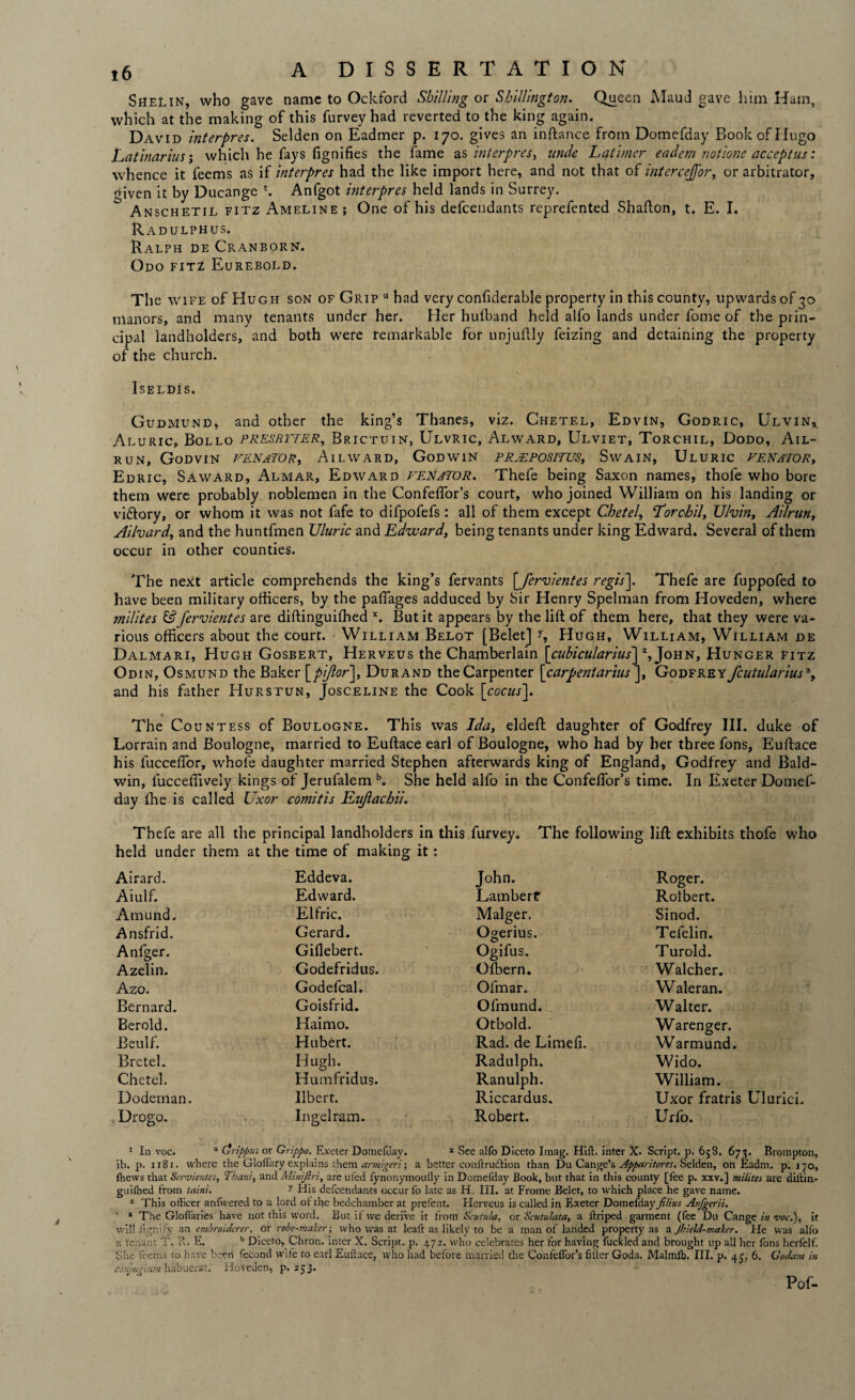 Shelin, who gave name to Ockford Shilling or Shillington. Queen Maud gave him Ham, which at the making of this furvey had reverted to the king again. David interpres. Selden on Eadmer p. 170. gives an inftance from Domefday Book of Hugo Latinarius j which he fays fignifies the fame ns interpres, unde Latimer eadem notione acceptus: whence it feems as if interpres had the like import here, and not that of interceJJ'or, or arbitrator, <nven it by Ducange t. Anfgot interpres held lands in Surrey. Anschetil fitz Ameline; One of his defendants reprefented Shafton, t. E. I. Radulphus. Ralph de Cranborn. Odo fitt Eurebold. The wife of Hugh son of Grip u had very confiderable property in this county, upwards of 30 manors, and many tenants under her. Her hulband held alfo lands under fome of the prin¬ cipal landholders, and both were remarkable for unjuftly feizing and detaining the property of the church. Iseldis. Gudmund, and other the king’s Thanes, viz. Chetel, Edvin, Godric, Ulvin* Aluric, Bollo PRESBYTER, Brictuin, Ulvric, Alward, Ulviet, Torchil, Dodo, Ail- run, Godvin Venator, Ailward, Godwin propositus, Swain, Uluric Venator, Edric, S a ward, Almar, Edward VENATOR. Thefe being Saxon names, thole who bore them were probably noblemen in the Confeflor’s court, who joined William on his landing or viftory, or whom it was not fafe to difpofefs: all of them except Chetel, Lorchil, U/vin, Ailrun, Ailvard, and the huntfmen Uluric and Edward, being tenants under king Edward. Several of them occur in other counties. The next article comprehends the king’s fervants [fervientes regis]. Thefe are fuppofed to have been military officers, by the paffages adduced by Sir Henry Spelman from Hoveden, where indites &fervientes are diftinguilhed x. But it appears by the lift of them here, that they were va¬ rious officers about the court. William Belot [Belet] 1, Hugh, William, William de Dalmari, Hugh Gosbert, Herveus the Chamberlain [cubicularius] z, John, Hunger fitz Odin, Osmund the Baker [pifor], Durand the Carpenter [carpentarius ], Godfrey fcutularius% and his father Hurstun, Josceline the Cook [cocas']. The Countess of Boulogne. This was Ida, eldeft daughter of Godfrey III. duke of Lorrain and Boulogne, married to Euftace earl of Boulogne, who had by her three fons, Euftace his fucceftor, whole daughter married Stephen afterwards king of England, Godfrey and Bald¬ win, luccelfively kings of Jerufalem b. She held alfo in the Confelfor’s time. In Exeter Domef¬ day Ihe is called Uxor comitis Eujlachii. Thefe are all the principal landholders in held under them at the time of making it: this furvey. The following lift exhibits thofe who Airard. Eddeva. John. Roger. Aiulf. Edward. Lambert Rolbert. Amund. Elfric. Malger. Sinod. Ansfrid. Gerard. Ogerius. Tefelin. Anfger. Gifiebert. Ogifus. Turold. Azelin. Godefridus. Ofbern. Walcher. Azo. Godefcal. Ofmar. Waleran. Bernard, Goisfrid. Ofmund. Walter. Berold. Haimo. Otbold. Warenger. Beulf. Hubert. Rad. de Limefi. Warmund. Bretel. Hugh. Radulph. Wido. Chetel. Huinfridus. Ranulph. William. Dodeman. Ilbert. Riccardus. Uxor fratris Ulurici. Drogo. Ingelram. Robert. Urfo. 1 In voc. u drippus or Grippo. Exeter Domefday. * See alfo Diceto Imag. Hill, inter X. Script, p. 658. 673. Brompton, ib. p. 118 r. where the Gloflary explains them armigeri; a better eoiiftruction than Du Cange’s Apparitores. Selden, on Eadrn. p. 170, fhews that Servientcs, Thant, and Minijtri, are ul'ed fynonymouily in Domefday Book, but that in this county [lee p. xxv.] milites are diilin- guilhed from taint. y His defcendants occur fo late as H. III. at Frame Belet, to which place he gave name. z This officer anfwered to a lord of the bedchamber at prefent. Herveus is called in Exeter Domefday films Anjgerii. * The Gloflaries have not this word. But if we derive it from Scutula, or Scutulata, a llriped garment (fee Du Cange in voc.), it willfignify an embroiderers or robe-maker; who was at leaf! as likely to be a man of landed property as a Jhield-mahr. He was alfo a tenant T. R. E. b Diceto, Chron. inter X. Script, p. 472. who celebrates her for having fuckled and brought up all her fons herfelf. She feems to have been fecond wife to earl Euftace, who had before married the Confeffor’s filter Goda. Malmfb. III. p. 45, 6. Go dam in cbtijugium habuerat, Hoveden, p.253. Pof-
