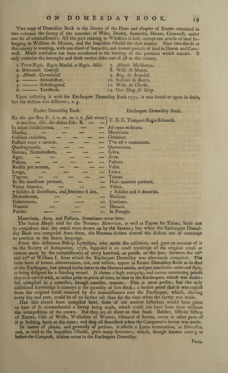 ' •' t J9 The copy of Domefday Book in the library of the Dean and chapter of Exeter contained in two volumes the furvey of the counties of Wilts, Dorfet, Somerfet, Devon, Cornwall, under one fet of commiffioners. All the part relating to Wiltfhire is loft, except one article of land be¬ longing to William de Moione, and the Inquifitio Gheldi for that county. Near two-thirds ot this county is wanting, with one-third of Somerfet, and feveral parcels of land in Devon and Corn¬ wall. Much confufion has been occafioned in the binding of the portions which remain. It only contains the boroughs and thefe twelve titles out of 58 in this county. 1. Terra Regis, T&’gvVz. Matild. et Regin. Milit. 7. Akbath. Middleton. 2. 3- 4- 5- 6. Bolonienl. CotnitiJJ. Abbath. Cernelienf. - Abbodefbur. - Athelingienf. -Tavifloch. 8. Will, de Moion. 0. Rog. de Arundel. 10. Serlonis de Burci. 11. Walt, de Clavile. 12. Uxor Hug. jil. Grip. Upon collating it with the Exchequer Domefday Book 1751, it was found to agree in fenfe, but the di&ion was different; e. g. Exeter Domefday Book. Ea die qua Rex E. f. v. et. m. i. e. fuit vivus et mortuus, alfo, die obitus Edv. R. — — In ufum folidariorum, — — — Manfio, — — —• — Geldum reddebat, — — — — Polfunt arare v carucae. — — — Quadragenaria, — — — — Nemus, Nemufculum, — — — Ager, — — — — — Reddit per annum, — — — — Leuga, — — — — Tagnus, — — — — — In ifta manfione pertinet, ■— — Vidua fcemina, — — — 7 Solidos & dimidium, andfometimes 6 den. Molendinum, — — — Gabulatores, — -— — Nummi — — — Pariter. -- -- — } Exchequer Domefday Book. T. R. E. Tempore Regis Edwardi. Ad opus militum. Manerium. Geldabat. TVa eft v carucarum. Quarantena. Sylva. Acra. Paftura. Valet. Leuca. Tainus. Huic manerio pertinet. Vidua. 7 Solidos and 6 denarios, Molinus. Cenfores. Denarii. In Paragio. Manerium, Acra, and Paftura, fometimes occur here. The Saxon Manjio ufed for the Norman Manerium, as well as Tagnus for Tainus, leads one to conjecture that the rotuli were drawn up by the Saxons; but when the Exchequer Domef¬ day Book was compofed from them, the Norman fcribes altered the didtion out of contempt or averfion to the Saxon language. From this difference Bifhop Lyttelton, who made the collation, and gave an account of it to the Society of Antiquaries, 1756, fuppofed it an exadt tranfcript of the original rotuli or returns made by the commiffioners of every hundred, or parifh, on the fpot, between the id41* and 20th of William I. from which the Exchequer Domefday was afterwards compiled. The fame form of letters, abbreviations, ink, and vellum, appear in Exeter Domefday Book as in that of the Exchequer, but altered in the latter to the Norman mode, and put into better order and flyle, as being defigned for a ftanding record. It claims a high antiquity, and carries convincing proofs that it is coeval with, or rather prior in point of time, to that in the Exchequer, which was doubt- lefs compiled in a corredter, though concifer, manner. This is more prolix j but the only additional knowledge it conveys is the quantity of live flock; a farther proof that it was copied from the original rotuli returned by the commiffioners into the Exchequer, which, altering every day and year, could be of no farther ufe than for the time when the furvey was made. Had this record been compiled later, fome of our ancient hiflorians would have given an hint of fo circumflantial a furvey being made, which could not have been done without the interpofition of the crown. But they are all filent on that head. Befides, Ofbern bifhop of Exeter, Gifo of Wells, Walkeline of Winton, Ofmund of Sarum, occur in other parts of it as holding lands at this time; and they all flourifhed when the Conqueror’s furvey was made. In names of places, and generally of perfons, it affects a Latin termination, as Dorce/ira, and, as well as the Inquifitio Gheldi, gives many furnames; which, though known among us before the Conqueft, feldom occur in the Exchequer Domefday. Parti-