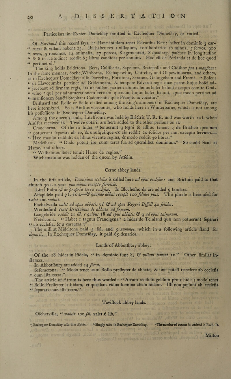Particulars in Exeter Domefday omitted in Exchequer Domefday, or varied. Of Portland this record fays, “ Hanc infulam tenet Edvardus Rex: habet in dominio 3 car- «t rucas & villani habent 23. Ibi habet rex 1 viilajium, 100 bordarios 10 minus, 5 fervos, 900 *t oves, 3 roncinos, 14 animalia, 27 porcos, 8 agros prati, 8 quadrag. pafeuae in longitudine “ & 8 in latitudine: reddit 65 libras Candidas per annum. Hoc eft de Porlanda et de hoc quod “ pertinet ei.” The king holds Bridetona, Bera, Colifberia, Sapetona, Bratepolla and Cidihoc 1 manjione: In the fame manner, Soche,Winborna, Efchapewhic, Chirche, and Obpewinborna, and others, as in Exchequer Domefday: alfo Dorceftra, Fortitona, Sextona, Gelingeham and Froma. “ Bofcus “ de Havocumba pertinet ad Bridetonam, & tempore Edvardi regis duas partes hujus bofei ad- “ jacebant ad firmam regis, ita ut nullam partem aliquis hujus bofei habuit excepto comite God- wino a qui per adnumerationem tertiam quercum hujus bolci habuit, quae modo pertinet ad “ manfionem Sandli Stephani Cadomenfis quae Franptona vocatur.” Briftuard and Rollo or Bollo claffed among the king’s almoners in Exchequer Domefday, are here intermixed. So is Aiulfus vicecomes, who holds here in Winterborne, which is not among his pofleffions in Exchequer Domefday. Among the queen’s lands, Litelfroma was held by Bri&ric T. R. E. and wras worth 12 I. when Aiulfus received it. Twelve cotarii are here added to the other perlons on it. Craneborna. Of the 10 hides “ tenuerunt 3 tegni & adhuc tenent 3 de Bri&ico quae non <t potuerunt feparari ab eo, & unufquifque ex eis reddit 20 folidos per ann. excepto fervicio.— « Haec manfio reddidit 24 libras vivente regina, & modo reddit 30 libras.” Medefham. “ Dodo potuit ire cum terra fua ad quemlibet dominum.” So could Saul at Hame, and others. “ Willielmus Belet tenuit Hame de regina.” Wichematune was holden of the queen by Atfelin. Cerne abbey lands. » In the firft article, Dominium ecclejice is called here ad opus ecclefioe: and Bridtuin paid to that church 30 s. a year quo minus excepto fervicio. Litel Pidra ejl de propria terra ecclejire. In Blochefhorda are added 9 bordars. Affapidele paid 7I. 10 s.—& quando abbas recepit 100 folidos plus. This phrafe is here ufed for valet and valuit. Pochefwella valet ad opus abbatis 7/. & ad opus Rogeri Befell 40 folidos. Werdesford tenet Bridiuinus de abbate adfirmam. Langebride reddit 21 lib. e quibus ]8 ad opus abbatis & 3 ad opus tainorum. Netelcoma. “ Habet 1 tagnus Francigena b 2 hidas de Teinland quas non potuerunt feparari “ ab ecclefia, & 2 car rucas c.” The mill at Mideltona paid 5 fol. and 5 nummos, which in a following article ftand for denarii. In Exchequer Domefday, it paid 65 denarios. Lands of Abbotfbury abbey. Of the 18 hides in Pidela, “ in dominio funt 8, & villani habent 10.” Other ftmilar in- llances. In Abbotfbury are added 14 fervi. Sefemetona. “ Modo tenet earn Bollo prefbyter de abbate, & non poteft recedere ab ecclefia “ cum ifta terra.” The article of Atrum is here thus worded: “ Atrum reddidit geldum pro 2 hidis; modo tenet “ Bollo Prefbyter 1 hidam, et quasdam vidua feemina aliam hidam. Ifti non poflunt ab ecclefia “ feparari cum ifta terra,” Taviftock abbey lands. Ofchervilla, “ valuit 100 fol. valet 6 lib.” a Exchequer Domefday calls him Edvi*. k Simply miles in Exchequer Domefday. e The number of carucae is omitted in Exch. D. Milton