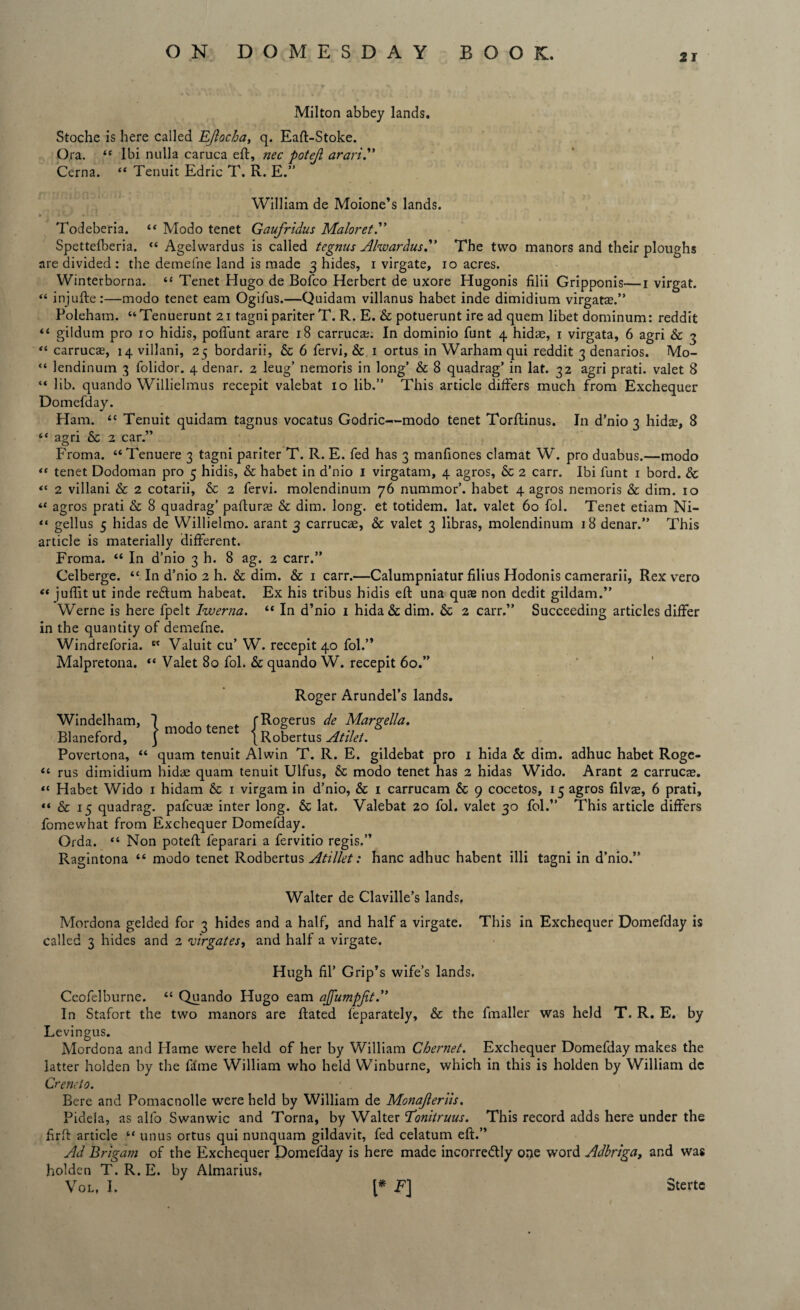 21 Milton abbey lands. Stoche is here called EJlocba, q. Eaft-Stoke. Ora. “ Ibi nulla caruca eft, nec potejl arari.” Cerna. “ Tenuit Edric T. R. E.” William de Moione’s lands. Todeberia. “ Modo tenet Gaufridus Maloret.” Spettefberia. “ Agelwardus is called tegnus Ahvardus.” The two manors and their ploughs are divided : the demefne land is made 3 hides, 1 virgate, 10 acres. Winterborna. “ Tenet Hugo de Bofco Herbert de uxore Hugonis fil'd Gripponis—1 virgat. “ injufte:—modo tenet earn Ogifus.—Quidam villanus habet inde dimidium virgatae.” Poleham. “Tenuerunt 21 tagni pariter T. R. E. & potuerunt ire ad quern libet dominum: reddit “ gildum pro 10 hidis, poffunt arare 18 carrucae. In dominio funt 4 hidae, 1 virgata, 6 agri & 3 “ carrucae, 14 villani, 25 bordarii, & 6 fervi, & 1 ortus in Warham qui reddit 3 denarios. Mo- “ lendinum 3 folidor. 4 denar. 2 leug’ nemoris in long’ & 8 quadrag’ in lat. 32 agri prati. valet 8 “ lib. quando Willielmus recepit valebat 10 lib.” This article differs much from Exchequer Domefday. Ham. “ Tenuit quidam tagnus vocatus Godric—modo tenet Torftinus. In d’nio 3 hidae, 8 “ agri & 2 car.” Froma. “ Tenuere 3 tagni pariter T. R. E. fed has 3 manfiones clamat W. pro duabus.—modo “ tenet Dodoman pro 5 hidis, & habet in d’nio 1 virgatam, 4 agros, & 2 carr. Ibi funt 1 bord. & “ 2 villani & 2 cotarii, & 2 fervi. molendinum 76 nummor’. habet 4 agros nemoris & dim. 10 “ agros prati & 8 quadrag’ pafturae & dim. long, et totidem. lat. valet 60 fol. Tenet etiam Ni- “ gellus 5 hidas de Willielmo. arant 3 carrucae, & valet 3 libras, molendinum 18 denar.” This article is materially different. Froma. “ In d’nio 3 h. 8 ag. 2 carr.” Celberge. <c In d’nio 2 h. & dim. & 1 carr.—Calumpniatur filius Hodonis camerarii, Rex vero “ jufiit ut inde reCtum habeat. Ex his tribus hidis eft una quae non dedit gildam.” Werne is here fpelt Iwerna. “ In d’nio i hida&dim. & 2 carr.” Succeeding articles differ in the quantity of demefne. Windreforia. K Valuit cu’ W. recepit 40 fol.” Malpretona. “ Valet 80 fol. & quando W. recepit 60.” Roger Arundel’s lands. Windelham, 1 , fRogerus de Margella. Blaneford, | modo tenet (Robertus Atilet. Povertona, “ quam tenuit Alwin T. R. E. gildebat pro 1 hida & dim. adhuc habet Roge- “ rus dimidium hidae quam tenuit Ulfus, & modo tenet has 2 hidas Wido. Arant 2 carrucae. “ Habet Wido 1 hidam & 1 virgam in d’nio, & 1 carrucam & 9 cocetos, 15 agros filvae, 6 prati, “ & 15 quadrag. pafcuae inter long. & lat. Valebat 20 fol. valet 30 fol.” This article differs fomewhat from Exchequer Domefday. Orda. “ Non poteft feparari a fervitio regis.” Ragintona “ modo tenet Rodbertus Atillet: hanc adhuc habent illi tagni in d’nio.” Walter de Claville’s lands, Mordona gelded for 3 hides and a half, and half a virgate. This in Exchequer Domefday is called 3 hides and 2 virgates, and half a virgate. Hugh fil’ Grip’s wife’s lands. Ceofelburne. “ Quando Hugo earn ajjumpjit.” In Stafort the two manors are ftated feparately, & the fmaller was held T. R. E. by Levingus. Mordona and Hame were held of her by William Chernet. Exchequer Domefday makes the latter holden by the fame William who held Winburne, which in this is holden by William dc Crencto. Bere and Pomacnolle were held by William de Monajleriis. Pidela, as alfo Swanwic and Torna, by Walter 'Tonitruus. This record adds here under the firft article “ unus ortus qui nunquam gildavit, fed celatum eft.” Ad Brigam of the Exchequer Domefday is here made incorrectly one word Adbriga, and was holden T. R. E. by Almarius, Vol, I. [* F] Stertc