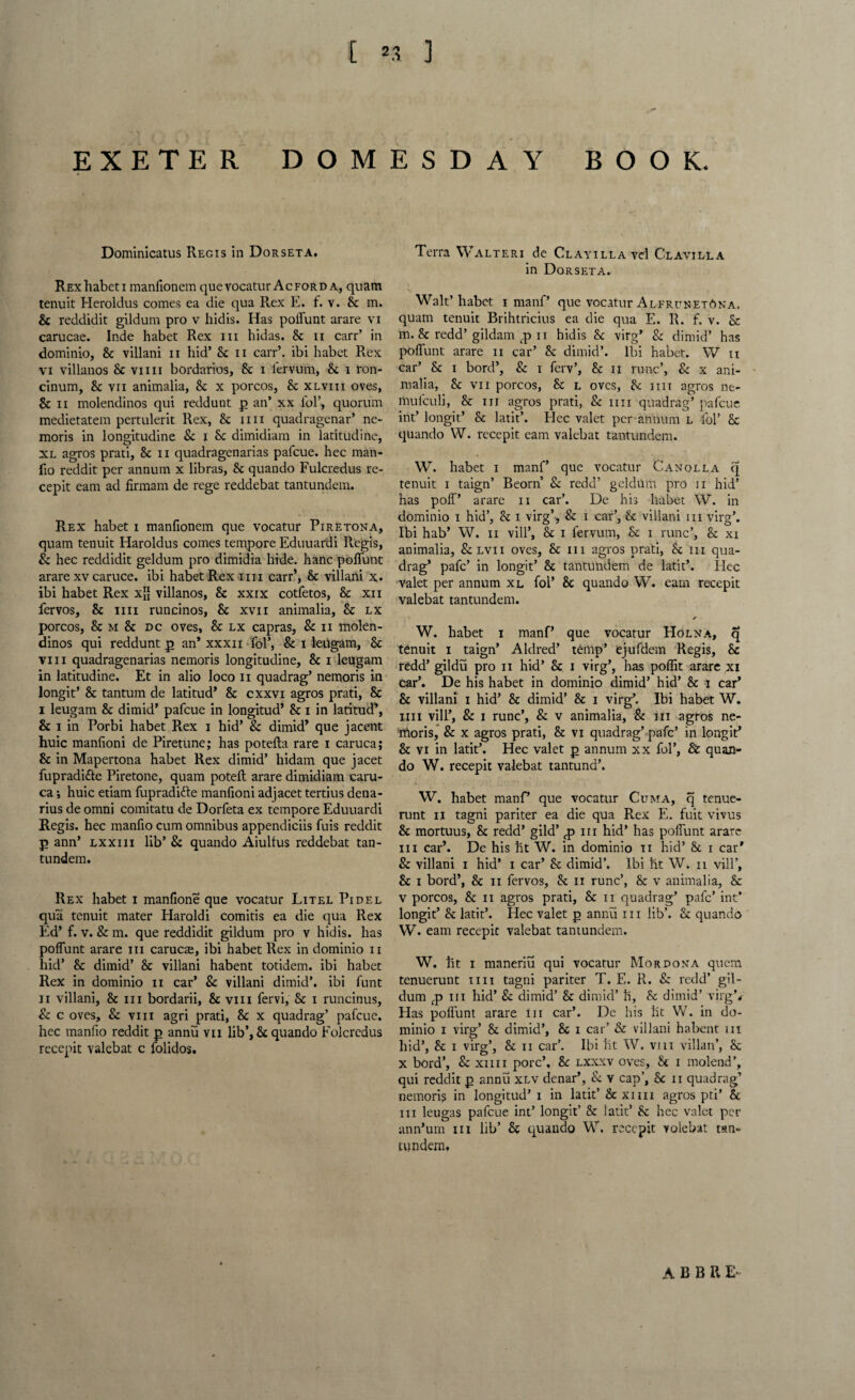 EXETER DOMESDAY BOOK. Dominicatus Regis in Dorseta. Rex habet i manfionem quevocatur Ac ford a, quam tenuit Heroldus comes ea die qua Rex E. f. v. 8c m. 8c reddidit gildum pro v hidis. Has poffunt arare vi carucae. Inde habet Rex in hidas. 8c n carr’ in dominio, 8c villani n hid’ 8c n carr’. ibi habet Rex vi villanos 8c vim bordarios, 8c i lervum, 8c i ron- cinum, 8c vn animalia, 8c x porcos, 8c xlviii oves, 8c ii molendinos qui reddunt p an’ xx fol’, quorum medietatem pertulerit Rex, 8c mi quadragenar’ ne- moris in longitudine & i 8c dimidiam in latitudine, xl agros prati, 8c ii quadragenarias pafcue. hec man- fio reddit per annum x libras, 8c quando Fulcredus re- cepit earn ad firmam de rege reddebat tantundem. Rex habet i manfionem que vocatur Piretona, quam tenuit Haroldus comes tempore Eduuardi Regis, Sc hec reddidit geldum pro dimidia hide, hanc poffunt arare xv caruce. ibi habet Rex mi carr’, 8c villani x. ibi habet Rex x$ villanos, 8c xxix cotfetos, 8c xii fervos, 8c mi runcinos, 8c xvn animalia, 8c lx porcos, 8c m 8c dc oves, 8c lx capras, Sc n molen¬ dinos qui reddunt p an’ xxxn fol’, & i leugam, 8c viii quadragenarias nemoris longitudine, 8c i leugam in latitudine. Et in alio loco n quadrag’ nemoris in longit’ 8c tantum de latitud’ 8c cxxvi agros prati, 8c i leugam 8c dimid’ pafcue in longitud’ 8c i in latitud’, 8c i in Porbi habet Rex i hid’ Sc dimid’ que jacent huic manfioni de Piretune; has potefta rare i caruca; 8c in Mapertona habet Rex dimid’ hidam que jacet fupradi&e Piretone, quam poteft arare dimidiam caru¬ ca ; huic etiam fupradidte manfioni adjacet tertius dena¬ rius de omni comitatu de Dorfeta ex tempore Eduuardi Regis, hec manfio cum omnibus appendiciis fuis reddit p ann’ lxxiii lib’ Sc quando Aiulfus reddebat tan¬ tundem. Rex habet i manfione que vocatur Litel Pi del qua tenuit mater Haroldi comitis ea die qua Rex Ed’ f. v. & m. que reddidit gildum pro v hidis. has poffunt arare hi earner, ibi habet Rex in dominio ii hid’ 8c dimid’ 8c villani habent totidem. ibi habet Rex in dominio n car’ Sc villani dimid’. ibi font ii villani, 8c in bordarii, 8c viii fervi. Sc i runcinus. Sc c oves. Sc viii agri prati, 8c x quadrag’ pafcue. hec manfio reddit p annu vii lib’, 8c quando Folcredus rccepit valebat c folidos. Terra Walteri de ClayillavcI Clavilla in Dorseta. Walt’habet i manf’ que vocatur Alfritnet6na. quam tenuit Brihtricius ea die qua E. R. f. v. 8c m. 8c redd’gildam p ii hidis 8c virg’ Sc dimid’ has poffunt arare n car’ 8c dimid’. Ibi habet. W ii car’ 8c i bord’, Sc i ferv’, 8c ii rune’, Sc x ani¬ malia, 8c vii porcos, 8c l oves, 8c mi agros ne- mulculi, 8c iii agros prati, Sc mi quadrag’ pafcue int’ longit’ 8c latit’. Hec valet per annum l fol’ 8c quando W. recepit earn valebat tantundem. W. habet i manf’ que vocatur Canolla q tenuit i taign’ Beorn Sc redd’ geldum pro ii hid’ has poll’ arare n car’. De his habet W. in dominio i hid’, 8c i virg’, & i car’, 8c villani iii virg’. Ibi hab’ W. ii vill’, 8c i fervum, 8c i rune’, 8c xi animalia, Sclvii oves, 8c iii agros prati, 8c m qua¬ drag’ pafe’ in longit’ 8c tantundem de latit’. Iiec valet per annum xl fol’ 8c quando W. earn recepit valebat tantundem. /■ W. habet i manf’ que vocatur Holna, q tenuit i taign’ Aldred’ temp’ ejufdem Regis, 8c redd’ gildu pro ii hid’ 8c i virg’, has poffit arare xi car’. De his habet in dominio dimid’ hid’ 8c i car’ 8c villani i hid’ 8c dimid’ 8c i virg’. Ibi habet W. mi vill’, Sc i rune’, Sc v animalia, & in agros ne¬ moris, Sc x agros prati, 8c vi quadrag’ pafe’ in longit’ 8c vi in latit’. Hec valet p annum xx fol’, & quan- do W. recepit valebat tantund’. W. habet manf’ que vocatur Cuma, q tenue- runt ii tagni pariter ea die qua Rex E. foit vivus 8c mortuus, 8c redd’ gild’ pm hid’ has poffunt arare in car’. De his ht W. in dominio ii hid’ 8c i car’ Sc villani i hid’ i car’ 8c dimid’. Ibi ht W. n vill’, 8c i bord’, 8c ii fervos, 8c ii rune’, 8c v animalia, 8c v porcos, 8c ii agros prati, 8c ii quadrag’ pafe’ int* longit’ 8c latit’. Hec valet p annu iii lib’. 8c quando W. earn recepit valebat tantundem. W. ht i maneriu qui vocatur Mordona quern tenuerunt mi tagni pariter T. E. R. Sc redd’ gil¬ dum p iii hid’ Sc dimid’ 8c dimid’ li, 8c dimid’ virgV Has poffunt arare iii car’. De his lit W. in do¬ minio i virg’ 8c dimid’, 8c i car’ & villani habent nt hid’, 8c i virg’, 8c n car’. Ibi ht W. vni villan’, 8c x bord’, & xiiii pore’, 8c lxxxv oves, 8c i molend’, qui reddit p annu xlv denar’, & v cap’, 8c n quadrag7 nemoris in longitud’ i in latit’ 8c xim agros pti* & iii leugas pafcue int’ longit’ 8c latit’ 8c hec valet per ann’um iii lib’ 8c quando W. recepit volebat tsn- tundem. A B B H E-
