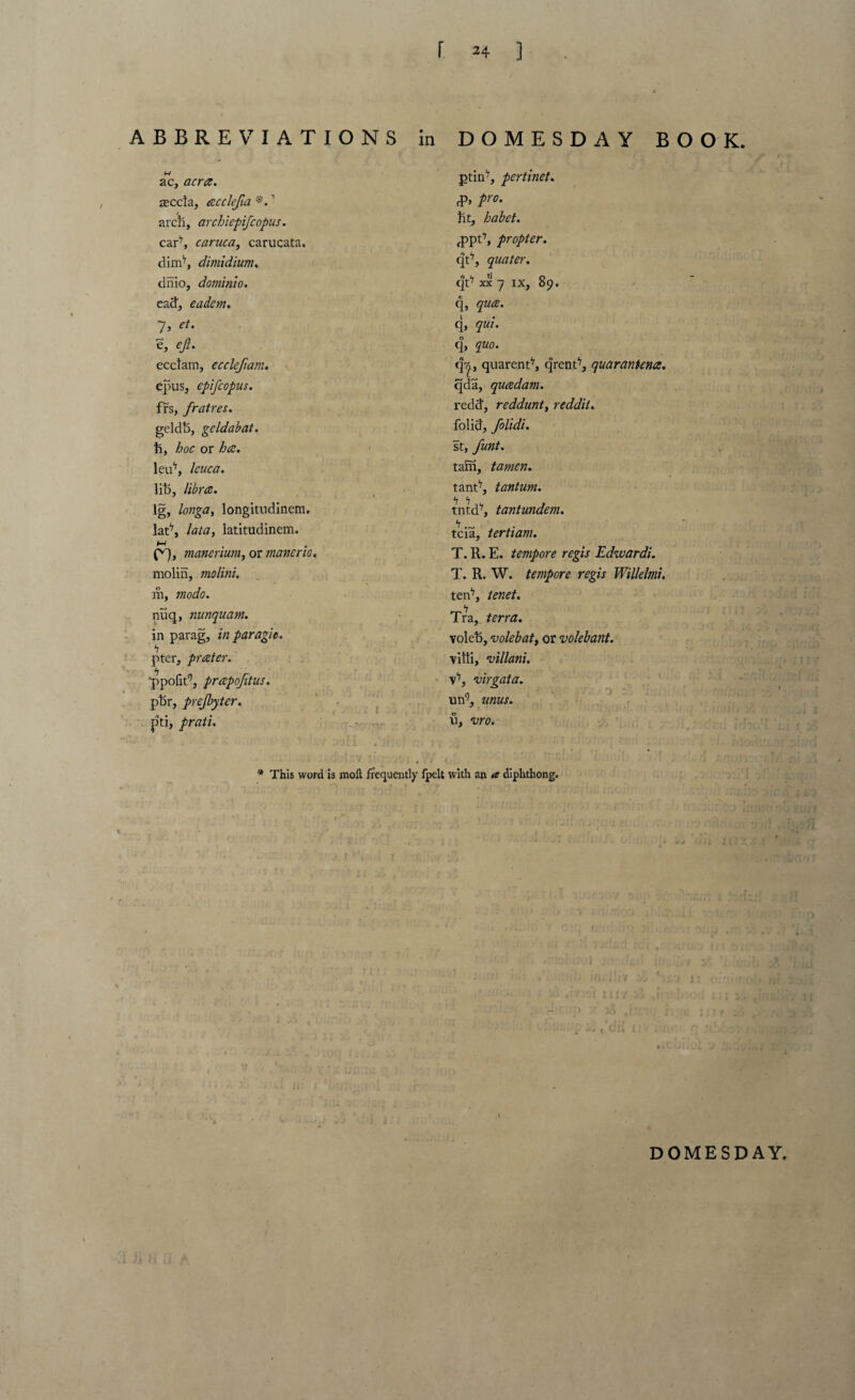 ABBREVIATIONS in DOMESDAY BOOK. ac, acra. accla, acclefa *. ’ arch, archiepifcopus. car7, caruca, carucata. dim17, dimidium. dnio, dominio. ead, eadem. 7, et. e, eji. ecclam, ec cleft am. epus, epifcopus. frs, fratres. geldti, geldabat. ti, Zw or /)<£. leu17, Icuca. lih, libra. Ig, /wig#, longitudinem. lat'7, lata, latitudinem. f f 4 f^), manerium, or manor 10. molin, molini. m, modo. nuq, nunquam. in parag, paragic. b pter, prater. ppofit9, prapofitus. ptir, prejbyter. pti, prati. ptin7, pertinet. cP> pro¬ fit, habet. fppt7, propter. qt7, quater. qt7 xx 7 ix, 89. q, qua. q, qui. q, quo. q^, quarent7, qrent7, quarantena. qda, quadam. redd, reddunt, reddit. folid, folidi. st, fmt. tam, tamen. tant7, tantum. tntd7, tantundem. tcia, tertiam. T. R. E. tempore regis Edwardi. T. R. W. tempore regis Willelmi. ten7, tenet. Tra, terra. volet), volebat, or volebant. villi, villani. v7, 'oirgata. ii n9, urns. u. vro. o : 1 * This word is moll frequently Ipelt with an a diphthong. DOMESDAY. 1
