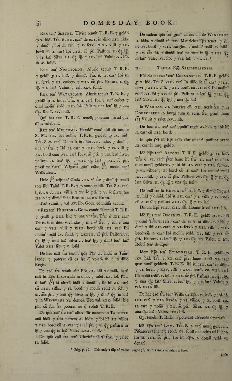 Rex ten’ Scetre. Ulviet tenuit T. R. E. 7 geldb -jp v. hid. Tra. e .1111. car? de ea st in dhio .111. hidae 7 dim? 7 ibi .1. car? 7 v. fervi. 7 vi. vitli 7 in. bord cu .1. car? Ibi .1111. ac pti. Paftura .11. q|. lg. 7 11. lat? Silva .hi. q£ lg. 7 iii. lat? Valuit .vi. lib. hi .c. folid. Rex ten1* Nortforde. Aluric tenuit T. R. E. 7 geldb <p 11. hid. 7 dimid. Tra. e. n. car? Ibi st. ii. fervi. 7 iii. cofcez. 7 vm. ac pti. Paltura 1. q^. lg. 7 i. lat? Valuit 7 val. xxv. folid. Rex ten17 Watrecome. Aluric tenuit T. R. E. 7 geldb <p .1. hida. Tra. e .1. car? Ibi. e. un? cofcet. 7 dim? molin'7 redd .1111. fol. Paftura una leu7 lg 7 una q‘|. Redd. xv. folid. Qui has tras T. R. E. teneb; poterant ire ad que dhm volebant. Rex ten17 Melcome. Herald9 coni'7 abftulit iniufte S. Marine. Sceftesbias T.R.E. geldab <p ,x. hid. Tra. e .x. car? De ea st in dhio .vn. hidas. 7 dim17 7 una v17 tras. 7 Ibi .11. car? 7 .1111. fervi. 7 ix. villi 7 xx. bord cum ,vn. car? Ibi v. ac pti. 7 una leu7 filvee. paftura .1. leu17 lg. 7 vm. ch. lat? 7 xii. ac pti. uuit . . W prasftitce fuer17 Wlgaro ptin7 eidm modo tern Wills Belet. UJ “f Huic f*') adjunx17 Goda .111. v17 tre 7 dim17 qs teneb tres libi Taini T. R. E. 7 <p tanto geldb. Tra. e .1. car? q ibi. e cu .111. viltis. 7 xv ac pti. 7 v. ac filvas. free iii. v17 7 dimid st in Bochelande Hund. ToP valuit 7 val .xv. lib. Goda coraitilfa tenuit. * Rex teif7 Hinetone. Goda comitiffa tenuit T. R.E. 7 geldb p xin. hid 7 una tras. Tra. e .xii. car? De ea st in dhio vi. hidae 7 una v*7 tre. 7 ibi e una car? 7 vm. villi 7 xmi. bord hnt .111. car? Ibi molin'7 redd .x. folid. 7 xxxvn. ac pti. Paftura .v. q^. lg 7 tntd lat? Silva .1. leu17 lg. 7 dim? leu'7 lat? Valet xin. lib. 7 v. folid. De hac ead tra tenuit qda Pbr .1. hida in Tain- lande. 7 poterat cu ea ire q voleb. m. e in dhio Regis. De ead tra tenuit alp Pbr .11. hid 7 dimid. haru una ht Eps Lixovienfis in dhio. 7 valet .xx. fol. Pbr. M u huP ht altera hida 7 dimid. 7 ibi ht .11. car? cu .1111. viltis. 7 11. bord. 7 molin redd .v. fol, 7 xi. acs pti. 7 una q^ filvce in lg. 7 dinf7 q^. in lat? 7 in Winbvrne xi. domos. Tot. vat. xxx. folid; hie pbr cu lua tra poterat ire q voleb T. R. E. De ipfa ead tra ten'7 alius Pbr manens in Tarente una hida 7 tcia partem .1. hidre 7 ibi lit .111. vittos 7 mi. bord cu .1. car? 7 1. ac pti 7 v. q^ pafturas in lg 7 una q| in lat? Valet .xxx. folid. De ipfa ead tra ten^ Uluric9 una x1* tras. 7 valet Ii« folid. 9 Odg« P- 76. This only a flip of vellum De eadem ipfa tra pun7 ad eccfani de Winbvrxe .1. hida. 7 dimid v17 tree. Mauricius Eps tenet. 7 ibi ht .vi. bord 7 vm. burgfes. 7 molin^ redd .v. folid. 7 xv. acs pti. 7 dimid leu*7 pafturce in lg. 7 nn. q-£ in lat? Valet .vi. lib. 7 vii. fot. 7 vi. den? 11. Terra Epj Sarisbertensis. Eps Sarisber-7 tern7 Cerminstre. T.R.E. geldb *7 jg fp x. hid. Tra e .vm. car? In dhio st .u. car? 7 nn. fervi 7 xmi. villi. 7 xii. bord. cu .vi. car? Ibi molin'7 redd .vi. fot 7 xv. ac pti. Paftura .1. leu7 lg. 7 in. q^. lat? Silva .11. q^ lg. 7 una q| lat? In Warham .11. burgses cu .xii. acris trae 7 in Dorecestre .1. burgs cum x. acris tre. min'7 huic 0) Valuit 7 valet .xvi. lib. De hac tra ten17 un7 ppofip regis .1. hid. 7 ibi ht .1. car? cu .iii-. bord. M ^ ^ In ipfo ^7 ht Eps tant trx quant17 poflunt arare .11. car? h nuq geldb. Ide Eps ten7 Altone. T. R. E. geldb <p vi. hid'. Tra e .vi. car? pter hanc ht tra .11. car? in dhio. quas nunq geldavit. 7 ibi ht .11. car? 7 nn. lervos. 7 vi. villos 7 x. bord cu .1. car? Ibi molin17 redd .xv. folid. 7 vii. ac pti. Paftura .vi. q| lg 7 n. lat? Silva .11. c|^ lg 7 una q^. lat? *7 > ^ De ead tra ht Edouard? ii. hid. 7 dimid Pagen? .11. hid 7 dimid. Ibi st .in. car? 7 1. vilts 7 v. bord. cu .1. car? 7 paftura .1111. q^ lg 7 n. lat? Dnium Epi valet .xin. lib. Homin u vat nn; lib. Ide Eps ten7 Obcerne. T. R. E. geldb <p .11. hid 7 dim? Tra. e.Tin. car? de ea e in dhio. 1. hida 7 dim7 7 ibi .111. car? 7 vi. fervi. 7 nil. villi 7 vm. bord chk 1. car? Ibi molin. redd. xv. fot. 7 vii. ac pti. Paftura. 1. leu17 lg. 7 in. q^ lat. Valet, x. lib. Robt? ten17-de Epo. Idem Eps ten^ Etiminstre. T. R. E. geldb qj .xv. hid. Tra. e. xx. car? pter hanc ht tra. vi. car? quse nunq geldavit. T. R. E. ibi st. nn. car^ in dhio. 7 vi. fervi. 7 xxv. vitti 7 xxv. bord. cu. vnr. car? Ibi molin redd. v. fot. 7 xxx. ac pti. Paftura .i*. q^. lg, 7 una q£ iat? Silva. 1. leu^ lg. 7 alia lat? Valuit 7 vat. xxii. lib. De hac ead tra ten17 Witts de Epo, vi hid. 7 ibi hr. nn. car? 7 nn, fervos. 7 vi. vittos, 7 x, bord. cu.. 11. car? 7 molin 7 xii. ac pti. Silva, in. q^ lg. 7 una q^ lat? Valet. 1111, lib. Qui teneb. T. R. Ei n poterant ab eccta feparari. Ide Eps ten^ Lym, Tra. e. 1. car? nunq geldavit. Pifcatores tenent 7 redd. xv. folid monachis ad Pifces. Ibi st. nn, ac pti. Ibi hf Eps. 1. domu redd, vi denar? paged 76, with a mark to infert it here. Xpfc