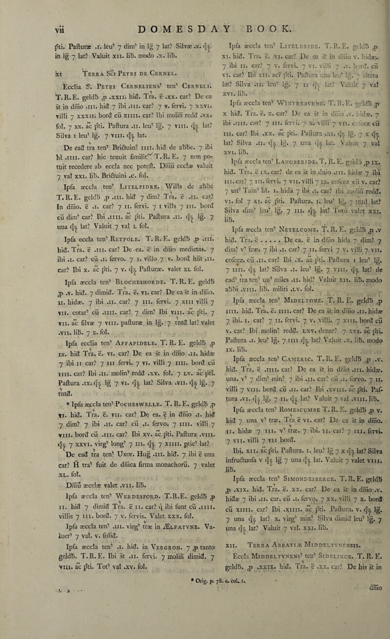 Paflura .r. leu7 7 dim17 in lg 7 lat? Silvse .x. in lg 7 lat? Valuit xii. lib. modo .x. lib. xi Terra Sci Petri de Cernel. Ec'ctia S. Petri Cerneliens17 ten17 Cerneli. T. R. E. geldb g .xxii; hid. Tra. e .xx. car? De ca st in dnio .111. hid 7 ibi .111. car? 7 v. fervi. 7 xxvi. villi 7 xxxii. bord cu xim. car? Ibi molih redd .xx. fol. 7 xx. ac pti. Paflura .11. leu7 lg. 7 vm. (|| lat? Silva 1 leuv lg. 7 vm. q^. lat. De ead tra ten17 Bri&uin? mi. hid de abbe. 7 ibi ht .1111. car? hie tenuit fimilit^T.R. E. 7 non po- tuit recedere ab eccta nec potefl. Dniu ecclas valuit 7 vat xxi. lib. Brittuini .c. fot. Ipfa aeccta ten7 Litelpidre. Wills de abbe T.R.E. geldb £ .111. hid 7 dim? Tra. e .11. car? In dnio. e .1. car? 7 n. fervi. 7 1 vills 7 m. bord cu dim17 car? Ibi .1111. ac pti. Paflura .11. qr,. lg. 7 una q^ lat? Valuit 7 val l fot. Ipfa eccta ten17 Ret pole. T. R. E. geldb .nr. hid. Tra. e .111. car? De ea. e in dnio medietas. 7 ibi .1. car? cu .1. fervo. 7 1. villo 7 v. bord hht .11. car? Ibi x. ac pti. 7 v. Paflura. valet xl fot. Ipfa aeccta ten17 Blocheshorde. T. R. E. geldb ^ .v. hid. 7 dimid. Tra. e. vi. car? De east in dnio. 11. hidae. 7 ibi .11. car? 7 in. fervi. 7 xm villi 7 vu. cotar7 cu .1111. car? 7 dim? Ibi vm. ac pti. 7 vn. ac filvae 7 vm. paflura in lg. 7 tntd lat? valet .vu. lib. 7 x. fot. . 1 ' - ■ \* . < .j ' i Ipfa ecclia ten17 Affapidele. T. R. E. geldb fp ix. hid Tra. e. vi. car? De ea st in dnio .11. hidae 7 ibi 11 car? 7 in fervi. 7 vi. villi 7 mi. bord cii mi. car? Ibi .11. molin'7 redd .xv. fot, 7 lv. ac pti. Paflura .ix. q^ lg 7 vi. q^ lat? Silva .vn. q| lg. 7 tntd. * Ipfa aeccta ten17 Pocheswelle. T. R. E. geldb *7 # t ^ * Vi. hid. Tra. e. vii. car? De ea. e in dnio .1. hid 7 dim? 7 ibi .11. car? cu .1. fervo. 7 1111. villi 7 vm. bord cu .111. car? Ibi xv. ac pti. Paflura .vm. q| 7 xxvi. vug17 long7 7 in. q^ 7 xnn. ptic7 lat? De ead tra ten17 Uxor. Hug .111. hid. 7 ibi e una car? H tra^ fuit de dhica firma monachoru. 7 valet xl. fot. Dniu secclse valet .vii. lib. Ipfa aeccta ten17 Werdesford. T.lt.E. geldb <p n. hid 7 dimid Tra. e n. car? q ibi funt cu .1111. villis 7 in. bord. 7 v. fervis. Valet xxx. fot. Ipfa aeccta ten17 .111. virg17 trae in JElfatvne. Va¬ luer'7 7 vat. v. folid. Ipfa aeccta ten17 .1. hid. in Vergroh. 7 ^ tanto geldb. T.R. E. Ibi st .11. fervi. 7 molih dimid. 7 viii. ac pti. Tot*7 vat .xv. fot. Ipfa aeccta ten7 Litelbride. T. R.. E. geldb xi. hid. Tra. e. Vi. car? De ea st in dnio v. hidae. 7 ibi n. ear? 7 v. fervi. 7 vi. villi 7 .v. bord. cu vi. car? Ibi xii. acr pti. Paflura una leid lg. 7 altera lat? Silva .11. leu7 lg. 7 11 qy lat? Valuit 7 val xvi. lib. Ipfa mccta ten7 Wintrebvrne. T.R. E. geldb ,p h 1 _ x hid. Tra. e. x. car? De ea st in dnio .v. hidae. 7 ibi .1111. car? 7 in. fervi. 7 x. villi 7 vn. cofcez cu in. car? Ibi .xx. ac pti. Paflura .xi. q^ lg. 7 x q^. lat? Silva .11. q‘| lg. 7 una lat. Valuit 7 vat xvi. lib. Ipfa aeccla ten17 LAXGBERiDEi T. R. E. geldb fp ix. hid. Tra. e ix. car? de ea st in dnio .111. hidae 7 ibi in.car? 7 m.fervi. 7 vn. villi 7 ix. cofcez cu v. car? 7 un9 Tain9 lit. 1. hida 7 ibi .1. car? ibi molih redd, vi. fol 7 xi. ac pti. Paflura. 1. leu7 lg. 7 tntd lat? Silva dim17 leu17 lg. 7 in. qz. lat? Totu valet xxi. iib. • « . j , Ipfa aeccta tenv Netelcqme. T. R. E. geldb <p .v hid. Tra. e.De ea, e in dnio hida 7 dim? 7 dim? V17 tra. 7 ibi .1. car? 7 n. fervi 7 v. villi 7 vn. cofcez. cu .11. car? Ibi .x.-ac pti. Paflura 1 leu17 lg. 7 ini. q^ lat? Silva .1. leu17 lg. 7 vm. q^ lat? de ead17 tra ten17 un9 miles .11. hid? Valuit xii. lib. modo abbi .vm. lib. militi .lv. fol. < • ■ - : . .1, Ipfa ceccta ten7 Mideltone. T. R. E. geldb nn. hid. Tra. e. mi. car? De ea st in dnio .11. hidae 7 ibi. 1. car? 7 n. fervi. 7 v. villi. 7 xm. bord cu v. car? Ibi molin'7 redd. lxv. denar? 7 xvi. ac pti. Paflura .1. leu7 lg. 7 nn q^. lat? Valuit .x, lib. modo ix. lib. Ipfa aeccta teiP Cameric. T. R.. E. geldb q? ,v» hid. Tra. e .1111. car? De ea st in dnio .111. hidte. una. v^ 7 dim7 min? 7 ibi .11. car? cu .1. fervo. 7 n. villi 7 vm. bord cu .11. car? Ibi .xvui. ac pti. Paf- tura .vi, q^ lg, 7 n, q^ lat? Valuit 7 val .vm. lib. Ipfa aeccta teiP Romescumbe T.R. E. geldb ,p v. hid 7 una v^ tra. Tra. e vi. car? De ea st in dnio. 11, hidae 7 hi. vv tra. 7 ibi. 11. car? 7 hi. fervi. 7 vii. villi 7 vii bord. Ibi. xii. aepti. Paflura. 1. leu? lg 7 x q^. lat? Silva infruttuofa v q^ lg 7 unaq^ lat. Valuit 7 valet vm. lib. Ipfa aeccta ten^ Simondesberge. T. R. E. geldb g .xix. hid. Tra. e. xx. car? De ea st in dnio ,v. hidae 7 ibi .11. car. cu .1. fervo. 7 xx. villi 7 x. bord cu xnn. car? Ibi .xnn. ac pti. Paflura. v. q^ lg. 7 una q^ lat? x. virg7 min? Silva dimid leu7 lg. 7 una q| lat? Valuit 7 vat. xxi. lib. xii. Terra Abbatize Middeltvnensis. Eccta Middeltvnens^ teiP Sidelince. T. R. E. geldb. fp .xxix, hid. Tra. e .xx. car? De his st in -a a ■ * Orig. p. 78. a. coL i» dnio