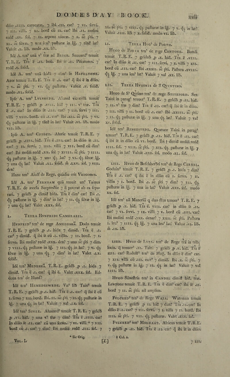 dnio .mi. carucata'. 7 ibi .111. car? 7 vi. fervi. -7 xii. vitti. 7 xi. bord cu ix. car? Ibi .11. lnolini / ' redd .xv. fol. 7 11. arpenz uineae. 7 l. ac pti. 7 xl. ac filvse. 7 ur.a leu17 paflura in lg. 7 tntd lat? Valuit .x. lib. modo .xx. lib. Ide A. ten17 una v* tra ad Brige. Sauuard9 tenuit T.R. E. Tra e .11. bou. Ibi st .11. Pifcatores. 7 redd .v. folid. Ide A. ten17 una hida 7 dim17 in Hafeltone. Azor tenuit T. R. E. Tra e .1. car? q ibi e in dnio. 7 v. ac pti. 7 vi. q/£ paflura. Valuit .v. folid. modo .xl. folid. Ipfe A. ten17 Lvlvorde. ATured viceconi tenuit T.R.E. 7 geldb q> .viii. hid 7 hi. v* trie. Tra e .v. car? In dnio st .111. car? 7 in. fervi 7 in. villi 7 viii. bord. cu .1. car17 Ibi .xii. ac pti. 7 vi. q~ paflura in lg. 7 tntd in lat? Valuit .vi. lib. modo vn. lib. Ipfe A. ten* Chirce. Aluric tenuit T.R.E. 7 geldb fp .1111. hid. Tra e .111. car? In dnio st .11. car? 7 n. fervi. 7 mi. villi 7 vn. bord cu dim* car? Ibi molin redd .xx. fol 7 xvm. ac pti. 7 mi. qx paflura in lg. 7 una qfy lat? 7 vi. qj filvae lg. 7 una q??. lat? Valuit .xl. folid. m .lxv. fol. 7 viii. den? Hanc ten* Aiulf de Rege. quadiu erit Vicecomcs. Ide A. ten* Fernham qua tenuit un? Tainus T.R.E. de aeccla Sceptesbie 7 n poterat ab ea fepa- rari. 7 geldb <p dimid hida. Tra e dim* car? Ibi .1. q^. paflura in lg. 7 dim* in lat? 7 n. q^. filvte in lg. 7 una <37 lat? Valet .xxx. fol. l. Terra EIvnfridi Camerarii. I-Ivnfrid9 ten* de rege Amedesha. Dodo tenuit T.Pl. E. 7 geldb <p .1. hida 7 dimid. Tra e .1. car* 7 dimid. q ibi st cu .1. villo. 7 n. bord. 7 1. fervo. Ibi molin* redd .xxx. den? 7 una ac pti 7 dim. 7 viii. q^ paflura in lg. 7 in. qy, in lat? 7 v. q^ filvte in lg. 7 una q^. 7 dim* in lat? Valet .lx. folid. Ide ten* Medesha. T. R. E. geldb q> .1. hida 7 dimid. Tra e .1. car? q ibi e. Valet .xxx. fol. Ed- dcua ten* de Hunf? Ide ten* IIemedeswrde. Vn9 lib Tain9 tenuit T. R. E. 7 geldb <p .1. hid. Tra e .1. car? q ibi e cu 1. fervo 7 in. bord. Ibi. n. ac pti 7 11. qy. paflura in lg. 7 una <34 in lat? Valuit 7 val .lx. fol. Ide ten* Stvre. Aluuard9 tenuit T.R.E. 7 geldb £ .vi. hid. 7 una v? trie 7 dim? Tra e .1111. car? In dnio st .11. car? cu uno fervo. 7 vi. villi * 7 vii. bord cu .1. car* 7 dim? Ibi molin redd .111. fol. 7 xl. ac pti. 7 van. paflura in lg. 7 v. q* in lat? Valuit .1111. lib 7 x. folid. modo vi. lib. li. Te RRA HVG* de PoRTH. Hugo de Porih ten* de rege Contone* Bund! tenuit T.R.E. 7 geldab ,x. hid. Tra e .viii. car. In dnio st .11. car? 7 in. fervi. 7 x. villi 7 xii. bord cS .111. car? Ibi .xxxn. aHc pti. Paflura .xvmi !g- 7 una leu* lat* Valuit 7 val .xx. lib. lii. Terra EIvgonis de S Qvintino* Hvgo de S* Qntino ten* de rege Stiteford. Sex Taini in parag* tenuer* T. R. E. 7 geldb # .n. hid. 7 n. v' me 7 dim? Tra e .11. car? q ibi st in dnio. 7 hi. villi 7 11. bord cu .1. car? Ibi .xxin. ac pti. 7 ii. q?t paflura in lg. 7 una <k lat? Valuit 7 val xv. folia. Ide ten* Ringestede. Quatuor Taini in parag* tenuer* T.R.E. 7 geldb p) ,11. hid. Tra q ,n. car? q ibi st in dnio cu vi. bora. Ibi f dimid molin redd nn. fol. 7 vi it. ac pti. 7 xii. q^ jiaflura in lg, 7 una q^. in lat? Valuit .xxx. fol. modo .xl. fol. Lin. Elvgo de Bofchherbti ten* de Rege CerNel* Goduin9 tenuit T.R.E. 7 geldb fp .1. hida 7 dim? Tra e .1. car? q ibi e in dnio cu 1. fervo. 7 n. villis 7 1. bord. Ibi .1. ac pti 7 dim? 7 in. paflura in lg. 7 una in lat? Valuit .xxv. fol. modo xx. fol. Ide ten* un Maneriu q duo fres tenuer* T. R. E* 7 geldb q> .x. hid. Tra e. vin. car? in dnio st .11* car? 7 vi. fervi. 7 ix. villi 7 v. bord cu .1111.'car* Ibi molini redd .xxx. denar? 7 xxn. ac pti. Paflura 1. leu* 7 nn. 4^ lg. 7 una leu* lat? Valuit *'vi. lib. m .ix. lib. him. Hvgo de Lvri. ten* de Rege tra in tribz L C* locis. q tenuer* .xi. Taini 7 geldb .v. hid. Tra e nn. car? Radulf9 ten; de Hug. In dnio e dim* car. 7 xi 1. villi cu .111. carr* 7 dimid. Ibi .x, ac pti. 7 v. q^ paflura in lg. 7 n. in lat? Valuit 7 val nn. lib. Hvgo Siiveflris ten* in Candel dimid hid. tra. Levcrone tenuit T.R.E. Tra e dim* car? ibi st .11. bord 7 n. ac pti* nil amplius. Fvlcred9 ten* de Rege Waia. Wateman tenuit T.R.E. 7 geldb q> n. hid 7 dim? Tra .11. car? In dnio e .1. car* 7 hi. fervi. 7 1. vills 7 n. bord. Ibi nn. ac pti. 7 vn. q^ paflura. Valet .xxx. fol. Fvlcred9 ten* Mordaat. Alricus tenuit T.R.E. 7 geldb <p .11. hid. Tra e .11. car? q ibi st in dnio. Vol. Iv * Sic Orig. f Col. i. 7 J1W