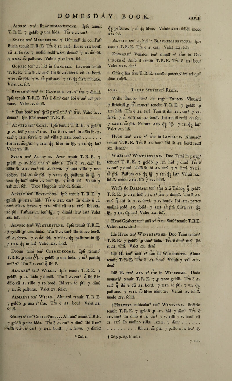 XXV 111 Alvric ten7 Blachemanestone. Ipfe tenuit T.R.E. 7 geldb <p una hida. Tra e .1. car? Svain ten'' Meleborne. 7 Ofmund9 de eo. Pat7 Suain tenuit T. R. E; Tra e 11. car? Ibi st vm bord. cu a. fervo. 7 molin redd xxv. denar? 7 x. ac pti. 7 xxx. a*c paftura. Valuit 7 vat xx. fob Godric ten7 a. hid in Candele. Leveron tenuit T. R. E. Tra e a. car? Ibi st ar. fervi. cu ,n bord. 7 vi. ac pti. 7 x. ac paftura. 7 II. filvce minutae. Valet .x. fot. Saward9 ten7 in Candele ai. v7 tra» 7 dimid. Ipfe tenuit T.R.E. Tra e dim7 car? Ibi e un7 acr paf- tura. Valet .v. folid. - *7 * Duo bord ten7 qrta parte uni9 v7 tra. Valet .xv. denar? Ipfi lifee tenuer7 T. R. E. Alvric ten7 Come. Ipfe tenuit T. R. E. 7 geldb ,p .v. hid 7 una v7 tra. Tra e hi. car? In dnio st .11. car? 7 1111. fervi. 7 un9 vilts 7 mi. bord . r . . . . Ibi .vi. ac pti. 7 mi. five in lg. 7 n. qz lat? Valet vi. lib. Svain ten7 Aleovde. Azor tenuit T.R.E. 7 geldb <p .v. hid una v7 minus. Tra e .vi. car? In dnio st an. car? cu a. fervo. 7 uno vitto 7 uno cofcet. Ibi .x.'ac pti. 7 viii. q^. paflura in lg. 7 una q^ lat? Silva a. leu7 lg. 7 tntd lat? Valuit 7 vat .xl. fot. Uxor Hugonis ten7 de Suain. Alvric ten7 Bovintone. Ipfe tenuit T. R. E. 7 <7 geldb ,p am. hid. Tra e .111. car? In dnio e a. car? cu a. fervo. 7 in. villi cu .11. car? Ibi .xl. ac pti. Paftura a. leu7 lg. 7 dimid leu7 lat? Valet xl. fot. Alvric ten7 Wintrebvrne. Ipfe tenuit T.R.E. <7 7 geldb ,p una hida. Tra e a. car? Ibi st .v. bord. cu a. fervo. 7 v. ac pti. 7 vfn. q^ paftura in lg. 7 mi. q^ in lat? Valet .xx. folid. Decern taini ten7 Chimedecome. Ipfi tenuer7 T.R.E. <p uno f'q. 7 geldb <p una hida. 7 111A partib| uni9 v? Tra e 1. car7 q ibi e. Alward9 ten7 Wille. Ipfe tenuit T.R.E. 7 geldb <p a. hida 7 dimid. Tra e a. car? q ibi e in dnio cu a. vitto 7 n. bord. Ibi vn. ac pti 7 dim? 7 n. ac paftura. Valet xv. folid. Almarvs ten7 Wille. Aluuard tenuit T.R.E. 7 geldb <p una v7 tra. Tra e .11. bou? Valet .11. folid. Godvin9 ten7CoRiscvBE.... Alduin? tenuit T.R.E. 7 geldb ,p una hida. Tra e a. car7 7 dim? Ibi e un9 vilts cu .hr car? 7 mi. bord. 7 1. fervo. 7 dimid * Col. 2. q| paftura; 7 n. q'£ filvse. Valuit xxx; folid. modo xx.- fot. Alvric ten7 .1. hid in Blachemanestone; Ipfe tenuit T. R. E; Tra e a. car. Valet .xx. fol. Edward9 Venator ten7 dimid v7 tra in Ge- lingeha? Anfchil tenuit T.R.E. Tra e in. bou? Valet xxx. den? Oms q has tras T.R.E.- teneb. poteraj>T ire ad que dnm voleb. LVII; Terre Servient7 Regis. Witts Belot ten7 de rege Frome. Vluuard 7 Bricfrid £ .1$ maner7 tenebt T.R.E. 7 geldb <p hi. hid. Tra e .11. car? Tam st ibi an. car? 7 vn O fervi. 7 it vitti cu a. bord. Ibi molin redd .v. fot. 7 xxiii. ac pti. Paftura an. qz lg. 7 n. qz lat? Valet .vi. lib. Hvgo ten7 an. v7 tra in Liwelle; Aluuard9 tenuit T. R. E. Tra £ an bou? Ibi st at. bord redd xx. denar? Wills teh7 Wintrebvrne. Duo Taini in parag7 tenuer7 T.R.E. 7 geldb ^ .11. hid 7 dim? Tra e I. car7 7 dim? Tam st ibi .11. car? 7 v. fervi. xvni. ac pti. Paftura .vi. qy. lg. 7 in. q| lat? Valuit .xl. folid. modo am. lib 7 xv. folid. *7 * Wills de Dalmari ten7 tras triu Taino^ q geldb T.R.E. <p an. hid 7 n. v7 tra 7 dimid. Tra e ai. tt car? q ibi st 7 v. fervi. 7 V; bord. Ibi an. partes molini redd ax. folid. 7 mi. ac pti. Silva .vi. q^. lg. 7 un qz lat? Valet .lx. fot. Hvgo Gosbert ten7 una v7 tra. Saulf tenuit T.R.E., Valet .xxx. den? Ide Hvgo ten7 Wintrebvrne. Duo Taini tenuer7 T. R. E. 7 geldb <p dim7 hida. Tra e dim7 car? Ibi. st .11. vitti. Valet .xl. den? ,• i \ Ide H. tert7 una v7 tra in Wiregrote. Almar tenuit T.R.E. Tra e .11. bou? Valuit 7 vat .xm den? Ide H. ten7 an. v7 tra in Wilecome. Dode monach9 tenuit T.R.E. 7 <p tanto geldb. Tra e a. car? q ibi e cu .11. bord. 7 inn ac pti. 7 vi. q^ paftura. 7 viii. ac filvas minuta. Valuit .v, folid. modo .xy. folid. | Hervevs cubicular9 ten7 Winbvrne. Briftric tenuit T.R.E. 7 geldb <p ai. hid 7 dim? Tra e in. car? In dnio e .1. car? 7 v. vitti 7 v. bord cf> II. car? In molino villa .xxii. 7 dim?. .Ibi .11. ac pti. 7 paftura .1. leu7 lg. f Orig. p. 8$. b. col. 1. 7 HI. \