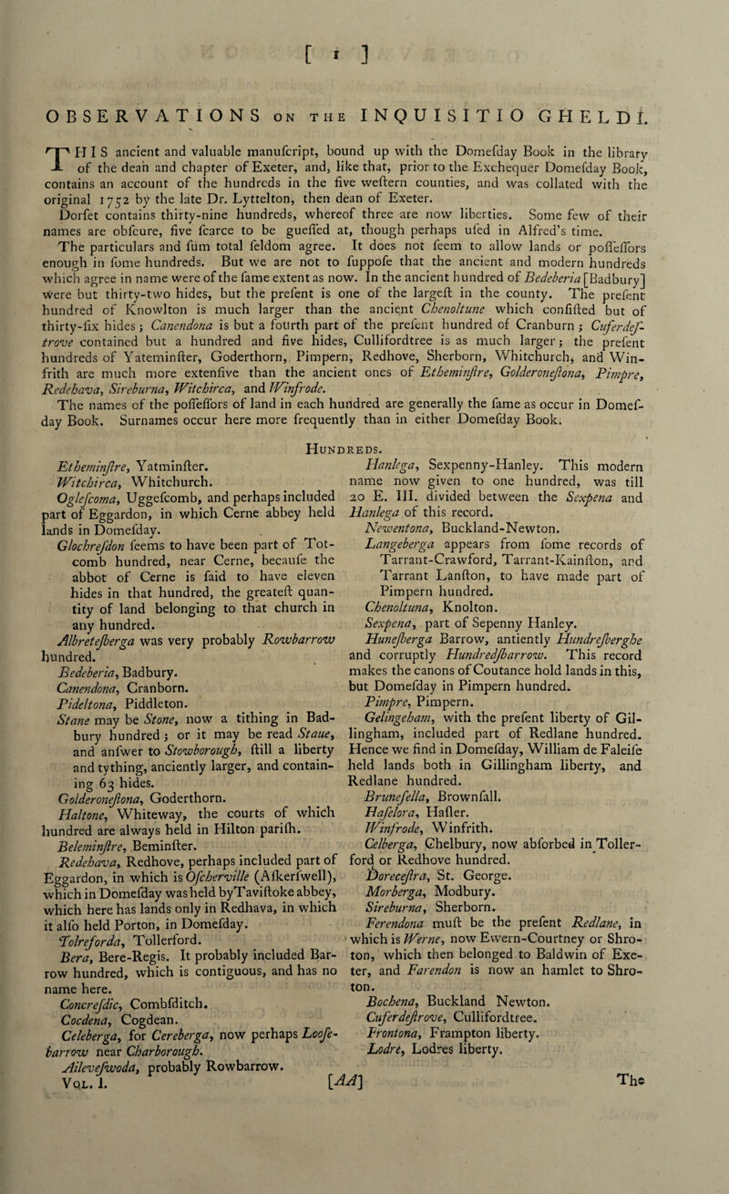 OBSERVATIONS on the INQUISITIO GHELDL THIS ancient and valuable manufcript, bound up with the Domefday Book in the library of the dean and chapter of Exeter, and, like that, prior to the Exchequer Domefday Book, contains an account of the hundreds in the five weftern counties, and was collated with the original 1752 by the late Dr. Lyttelton, then dean of Exeter. Dorfet contains thirty-nine hundreds, whereof three are now liberties. Some few of their names are obfcure, five fcarce to be guefled at, though perhaps ufed in Alfred’s time. The particulars and fum total feldom agree. It does not feem to allow lands or poflefiors enough in fome hundreds. But we are not to fuppofe that the ancient and modern hundreds which agree in name were of the fame extent as now. In the ancient hundred of Bedeberia [Badbury] were but thirty-two hides, but the prefent is one of the largeft in the county. The prefent hundred of Knowlton is much larger than the ancient Chenoltune which confifted but of thirty-fix hides; Canendona is but a fotirth part of the prefent hundred of Cranburn ; Cuferdej- trove contained but a hundred and five hides, Cullifordtree is as much larger; the prefent hundreds of Yateminfter, Goderthorn, Pimpern, Redhove, Sherborn, Whitchurch, and Win- frith are much more extenfive than the ancient ones of Etheminfire, Golderonejlona, Pimpre, Redehava, Sireburna, Witchirca, and IVinfrodc. The names of the poflefiors of land in each hundred are generally the fame as occur in Domef¬ day Book. Surnames occur here more frequently than in either Domefday Book. Hundreds. Etheminfire, Yatminfler. Witchirca, Whitchurch. Oglejcoma, Uggefcomb, and perhaps included part of Eggardon, in which Cerne abbey held lands in Domefday. Glochrefdon feems to have been part of Tot- comb hundred, near Cerne, becaufe the abbot of Cerne is faid to have eleven hides in that hundred, the greatefl: quan¬ tity of land belonging to that church in any hundred. Albretejberga was very probably Rowbarrow hundred. Bedeberia, Badbury. Canendona, Cranborn. Pideltona, Piddleton. Stane may be Stone, now a tithing in Bad Hanlega, Sexpenny-Hanley. This modern name now given to one hundred, was till 20 E. III. divided between the Sexpena and Hanlega of this record. Newentona, Buckland-Newton. Langeberga appears from fome records of Tarrant-Crawford, Tarrant-Kainfton, and Tarrant Lanfton, to have made part of Pimpern hundred. Chenoltuna, Knolton. Sexpena, part of Sepenny Hanley. Hunejberga Barrow, antiently Hundrejberghe and corruptly Hundredjbarrow. This record makes the canons of Coutance hold lands in this, but Domefday in Pimpern hundred. Pimpre, Pimpern. Gelingeham, with the prefent liberty of Gil- bury hundred ; or it may be read Staue, lingham, included part of Redlane hundred, and anfwer to Stowborough, ftill a liberty Hence we find in Domefday, William de Faleife and tything, anciently larger, and contain- held lands both in Gillingham liberty, and Redlane hundred. Brunefella, Brownfall. Hafelora, Haller. Winfrode, Winfrith. Celberga, Ghelbury, now abforbed in Toller- ford or Redhove hundred. L)oreceJlra, St. George. Morberga, Modbury. Sireburna, Sherborn. Ferendona mull be the prefent Redlane, in which is Werne, now Ewern-Courtney or Shro- ton, which then belonged to Baldwin of Exe¬ ter, and Farendon is now an hamlet to Shro- ton. Bochena, Buckland Newton. ing 63 hides. Golderonejlona, Goderthorn. Haltone, Whiteway, the courts of which hundred are always held in Hilton parifh. Beleminjlre, Beminfter. Redehava, Redhove, perhaps included part of Eggardon, in which isOfcherville (Alkerlwell), which in Domefday was held byTavifioke abbey, which here has lands only in Redhava, in which it alfo held Porton, in Domefday. Folreforda, Tollerford. Bera, Bere-Regis. It probably included Bar- row hundred, which is contiguous, and has no name here. Concrefdic, Combfditch. Cocdena, Cogdean. Celeberga, for Cereberga, now perhaps Loofe- barrow near Charborough. Ailevefwoda, probably Rowbarrow. Vql.1. [ AA] Cuferdejlrove, Cullifordtree. Frontona, Frampton liberty. Lodre, Lodres liberty. The