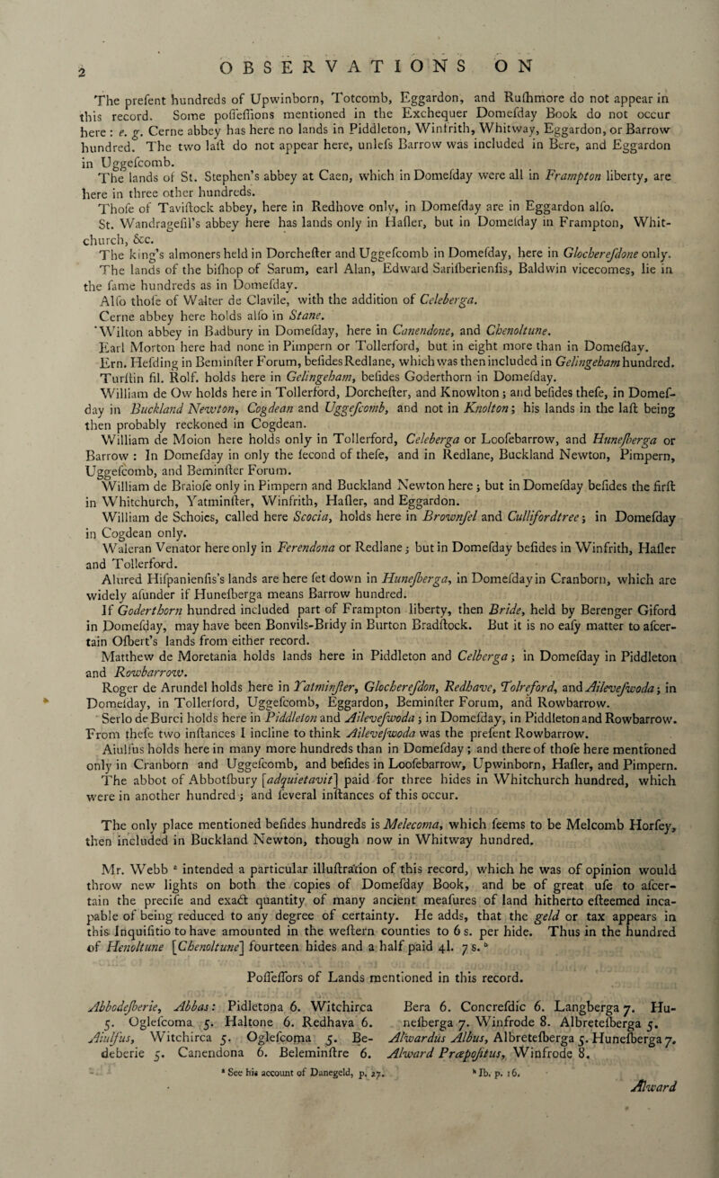 The prelent hundreds of Upwinborn, Totcomb, Eggardon, and Rulhmore do not appear in this record. Some pofieffions mentioned in the Exchequer Domefday Book do not occur here : e. g. Cerne abbey has here no lands in Piddleton, Winfrith, Whitway, Eggardon, or Barrow hundred. The two laid do not appear here, unlefs Barrow was included in Bere, and Eggardon in Uggefcomb. The lands of St. Stephen’s abbey at Caen, which in Domefday were all in Frampton liberty, are here in three other hundreds. Thofe of Taviftock abbey, here in Redhove only, in Domefday are in Eggardon allb. St. Wandragefil’s abbey here has lands only in Hafler, but in Domelday in Frampton, Whit¬ church, &c. The king’s almoners held in Dorchefter and Uggefcomb in Domefday, here in Glocherefdone only. The lands of the bifhop of Sarum, earl Alan, Edward Sarilberienlis, Baldwin vicecomes, lie in the fame hundreds as in Domefday. Alfo thole of Walter de Clavile, with the addition of Celeberga. Cerne abbey here holds alfo in Stane. ‘Wilton abbey in Badbury in Domefday, here in Canendone, and Chenoltune. Earl Morton here had none in Pimpern or Tollerford, but in eight more than in Domefday. Ern. Hefding in Reminder Forum, befides Redlane, which was then included in Gelingeham hundred. Turf tin fil. Rolf, holds here in Gelingeham, befides Goderthorn in Domefday. William de Ow holds here in Tollerford, Dorchefter, and Knowlton ; and befides thefe, in Domef¬ day in Buckland Newton, Cogdean and Uggefcomb, and not in Knolton; his lands in the laft being then probably reckoned in Cogdean. William de Moion here holds only in Tollerford, Celeberga or Loofebarrow, and Hunejberga or Barrow : In Domefday in only the fecond of thefe, and in Redlane, Buckland Newton, Pimpern, Uggefcomb, and Beminfter Forum. William de Braiofe only in Pimpern and Buckland Newton here j but in Domefday befides the firft in Whitchurch, Yatminfter, Winfrith, Hafler, and Eggardon. William de Schoics, called here Scocia, holds here in Brownfel and Cullifordtree; in Domefday in Cogdean only. Waleran Venator here only in Ferendona or Redlane; but in Domefday befides in Winfrith, Hafler and Tollerford. Alured Hifpanienfis’s lands are here fet down in Hunejberga, in Domefday in Cranborn, which are widely afunder if Hunelberga means Barrow hundred. If Goderthorn hundred included part of Frampton liberty, then Bride, held by Berenger Giford in Domefday, may have been Bonvils-Bridy in Burton Bradftock. But it is no eafy matter to afcer- tain Ofbert’s lands from either record. Matthew de Moretania holds lands here in Piddleton and Celberga; in Domefday in Piddleton and Rowbarrow. Roger de Arundel holds here in Yatminfter, Glocherefdon, Redhave, Yolreford, and Ailevefwoda; in Domefday, in Tollerford, Uggefcomb, Eggardon, Beminfter Forum, and Rowbarrow. Serlo deRurci holds here in Piddleton and Ailevefwoda; in Domefday, in Piddleton and Rowbarrow. From thefe two inftances I incline to think Ailevefwoda was the prefent Rowbarrow. Aiulfus holds here in many more hundreds than in Domefday ; and thereof thofe here mentioned only in Cranborn and Uggefcomb, and befides in Loofebarrow, Upwinborn, Hafler, and Pimpern. The abbot of Abbotfbury [adquietavit] paid for three hides in Whitchurch hundred, which were in another hundred ; and feveral inftances of this occur. The only place mentioned befides hundreds is Melecoma, which feems to be Melcomb Horfey, then included in Buckland Newton, though now in Whitway hundred. Mr. Webb 2 intended a particular illuftration of this record, which he was of opinion would throw new lights on both the copies of Domefday Book, and be of great ufe to alcer- tain the precife and exadt quantity of many ancient meafures of land hitherto efteemed inca¬ pable of being reduced to any degree of certainty. He adds, that the geld or tax appears in this Inquifitio to have amounted in the weftern counties to 6 s. per hide. Thus in the hundred of Henoltune [Chenoltune] fourteen hides and a half paid 4I. 7 s.b Pofiefiors of Lands mentioned in this record. Abbodefberie, Abbas: Pidletona 6. Witchirca Bera 6. Concrefdic 6. Langberga 7. Hu- 5. Oglefcoma 5. Haltone 6. Redhava 6. nefberga 7. Winfrode 8. Albretefberga 5. Aiulfus, Witchirca 5. Oglefcoma 5. Be- Alwardus Albus, Albretefberga 5. Hunefberga 7. deberie 5. Canendona 6. Beleminftre 6. Alward Prapoftus, Winfrode 8. * See his account of Danegeld, p. 27. h lb. p. 16. Alward