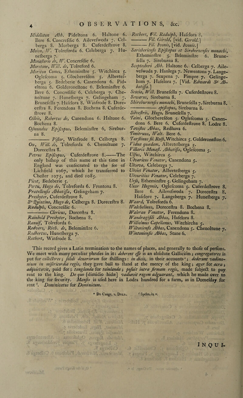 Middleton Abb. Pideltona 6. Haltone 6. Bere 6. Concrefdic 6. Ailevefwoda 7. Cel- berga 8. Morberga 8. Cuferdeftrove 8. Moron, IV. Tolreforda 6. Celeberga 7. Hu- nefberga 7. Monafterio de, IV. Concrefdic 6. More tone, /£?//. de, Tol reford 6. Moriton Comes, Etheminftre 5. Witchirca 5. Oglefcoma 5. Glocherefdon 5. Albretef- berga 5. Bedeberie 6. Canendona 6. Pid- eltona 6. Golderoneftone 6. Beleminftre 6. Bere 6. Concrefdic 6. Celeberga 7. Cbe- noltune 7. Bunefberga 7. Gelingeham 7. Brunefella 7. Hafelora 8. Winfrode 8. Dore¬ ceftra 8. Perendona 8. Bochena 8. Cuferde¬ ftrove 8. Olleio, Robertus de, Canendona 6. Haltone 6. Bochena 8. Ofmundus Epifcopus, Beleminftre 6, Sirebur- na 8. -Pijlor, Winfrode 8. Celberga 8. On, Will, de, Tolreforda 6. Chenoltune 7. Doreceftra 8. Petrus Epifcopus, Cuferdeftrove 8.-The only bifhop of this name at this time in England was confecrated to the fee of Lichfield 1067, which he transferred to Chefter 1075, and died 1085. Picot, Bedeberie 5. Portu, Hugo de, Tolreforda 6. Frontona 8. Pratellenfis Abbatiffa, Gelingeham 7. Presbyter, Cuferdeftrove 8. S‘° Sfuintino, Hugo de, Celberga 8. Doreceftra 8. Radulph, Concrefdic 6. --Clericus, Dorceftra 8. Rainbold Presbyter, Bochena 8. Ranulf, Tolreforda 6. Redvers, Rich, de, Beleminftre 6. Rodbertus, Hunefberga 7. Rotbert, Winfrode 8. Rotbert, Fil. Radulph, Hafelora 8. -Fil. Giro Id, [vid. Gerold. ] -Fil. Room's, [vid. Ivonis.J Sarisberienjis Epifcopus et Sirebernenfes monacbi, Etheminftre 5. Beleminftre 6. Brune¬ fella 7. Sireburna 8. Sceptesberi Abb. Haltone 6. Celberga 7. Aile¬ vefwoda 7. Hanlega 7. Newentona 7. Lange- berga 7. Sexpena 7. Pimpre 7. Gelinge¬ ham 7. Hafelora 7. [Vid. Edwardt S“ Ab- batijfa.\ Scocia, Will. Brunefella 7. Cuferdeftrove 8. Sewarus, Sireburna 8. Shireburnenfes monachi, Brunefella 7. Sireburna 8. -epifcopus, Sireburna 8. Silvejlris, Hugo, Brunefella 7. Paini, Glocherefdon 5. Oglefcoma 5. Canen¬ dona 6. Bere 6. Cuferdeftrove 8. Lodre 8. <Tarvijloc Abbas, Redhava 6. Tonitruus, Walt. Bere 6. Purfinusfil. Rolf,Witchirca 5. Golderonefton 6. Vidua qucedam, Albretelberga 5. Villaris Monafi. Abbatiffa, Oglefcoma 5. Vlfus, Witchirca 5. Ulvaricus Venator, Canendona 5. Ulveva, Celeberga 7. XJlviet Venator, Albretefberga 5. Uhuritius Venator, Celeberga 7. TJrfo, Etheminftre 5. Gelingeham 7. Uxor Hugonis, Oglefcoma 5. Cuferdeftrove 8. Bere 6. Ailevefwoda 7. Doreceftra 8. Hafelore 7. Langeberga 7. Hunefberga 7. Waard, Tolreforda 6. JValchelinus, Doreceftra 8. Bochena 8. Waleran Venator, Ferendona 8. Wandragifili Abbas, Hafelora 8. Willielmus Capellanus, Witchircha 5. Wiltonienjis Abbas, Canendona 5. Chenoltune 7. Wintonienfis Abbas, Stane 6. This record gives a Latin termination to the names of places, and generally to thofe of perfons. We meet with many peculiar phrafes in it: deberent cjfe is an abfolute Gallicifm ; congregatores is put for colleclores; folidi denariorum for fhillings: in dicis, in their accountse; dederunt vadimo- nium in mifericordia regis, they gave bail to ftand at the mercy of the king; ager for acra; adquietavit, paid for; tanglanda for tainlanda j pofuit intra firmam regis, made fubjedt to pay rent to the king. De quo f dimidio hidte] <vadiavit regem adguarant, which he made over to the king for fecurity. Manjio is ufed here in Lodra hundred for a farm, as in Domefday for rent f. Dominicatus for Domini cum. * Du Cange, v. Dica. 1 Spelm. in v. I n q u 1-