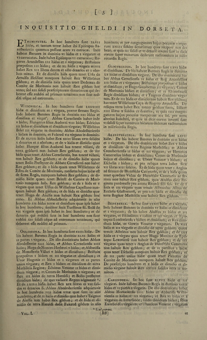 I N Q U I S I T I O GHELDI IN D O R S E T A. ETheminstre. In hoc hundreto funt xlvii hid®, et tantum terra habet ibi Epifcopus Sa- refberie'niis quantum poffunt arare vi carruc®. Inde habent Barones in dominio vi hidas et i virgatam et vi carrucatas. Inde habet Epifcopus vi carrucatas; Ro- gerus Arundellus in hidas et i virgatam; Briftuinus prapofitus hi hidas; et de XL hidis i virgata minus habet Rex xii libras decern et c<fto denarios et i obo- lum minus. Et de dimidi a hida quam tenet Urfo de Arnulfo Hefdine nunquam habuit Rex Willielmus gildum; et de dimidia hida quam tenet Dodeman de Comite d® Moritonio non habuit Rex gildum hoc anno; fed xii folidi prafcriptorum denariorum qui de- berent efTe redditi ad primum terminum non funt red- diti ufque ad extremum. Witchirca. In hoc hundreto funt lxxxiiii hid® et dimidium et i virgata, prater firmam Regis. Inde habent Barones Regis in dominio xxi hidas et dimidiam et virgat’. Abbas Cernelienfis habet inde v hidas; Hungerus filius Audoeni vm hidas; Edricius hi hidas et dimidium et dimidium virgat®; Willielmus Belet hi virgatas in dominio; Abbas Abodefberienfis i hidam in dominio, et Fulcred vii virgatas in dominio. Et de xlviii hidis habet R.ex xmi libras xvii folidos x denarios et i obolum; et de v hidis et dimidio quas habet Hunger filius Audoeni has tenent villani, de terra geldanti non habuit Rex geldum; et de in hidis quas tenet Abbas Cernelienfis, has tenent villani, non habuit Rex geldum; et de dimidio hida; quam tenet Bollo Prefbyter de Abbate Cernelienli non habet Rex geldum; et de i hida quam tenet Willielmus de Eftra de Comite de Moritonio, medietas hujus hidae eft de firma Regis, nunquam habuit Rex geldum ; de di¬ midio hid® quam tenet Britell de Comite de Mori¬ tonio nunquam hab. Rex geldum; et de i hida et i virgata qua; tenet Ulfus de Willielmo Capellano nun¬ quam habuit Rex gildum; et de hida et dimidio qua; tenet Hugo de Aiulfo non habuit Rex gildum hoc anno. Et Abbas Abboddberie adquietavit in alio hundreto m hidas terra et dimidium quas ipfe habet in hoc hundreto; llmiliter fecit Turltinus fil. Rolfi de vn virgatis quas ipfe habet in hoc hundreto ; et de denariis qui redditi funt in hoc hundreto non funt redditi xn folidi ufque ad extremum terminum, qui deberent elfe redditi ad primum. Oglescoma. In hoc hundreto funt cun hid®. De his habent Barones Regis in dominio xlvi hidas et ii partes i virgat®. De ifto dominicatu habet Abbas Abodefberi® xm hidas, et Abbas Cernelienfis mi hidas; Hugo deNemoreHerbreti v hidas; et Abbatilfa de Monafterio Villari v hidas et dimidium; Briituin prapofitus i hidam et hi virgatas et dimidium ; et Uxor Hugonis n hidas et i virgatam et n partes unius virgat®; et R.ex i hidam et dimidium de terra Mathildis Rcgin®; Eduinus Venator n hidas et dimi¬ dium virgat® ; et Comes de Moritonio v virgatas; et Rex iii hidas de terra Haroldi; et Bollo prefbyter dimidium hid® ; de quo vadiavit Regent adgnarant *. Et de i.xiiii hidis habet Rex xix libras et vii foli¬ dos vi denarios S. Abbas Abodesberienfis adquietavit in hoc hundreto mi hidas terr® qu® funt in alio hundreto; etde n hidis et dimidio qu® habet iTaignus de Aiulfo non habet Rex gildum; et de hida et di¬ midio de terra Haroldi dedit Fulcred gildum in alio hundreto; et per congregatdres hujus pecuni® rccepe- runt xxiiii folidos denariorum quos recipere non dc- bent; et quia iii folidi et vi denarii inventi funt in dicis eorum fuper numerum dederunt vadimonium in ntife- recordia Regis. Glochresdon. In hoc hundreto funt ixvi hid® et dimidium. De his habent Barones Regis in dominio Xx hidas et dimidium virgat®. De ifto dominicatu ha¬ bet Abbas Cernelienfis ii hidas et Rog ArundclliuS mi hidas et i virgatam; Briftuinus prapofitus n hidas et dimidium; et Hugo Gausbertus iii virgatas'; Comes de Moritonio hidam et dimidiam; et n Elcmofmarii Regis dimidiam hidam; et i Taignus dimidiam virga¬ tam. Et de iii hidis et dimidio non habuit Rex gildum; has tenet Willielmus Capa de Ifogero Arundeflo. De reliqua terra habet R.ex totum geldum fuum, fcilicet xm libras x folidos ix denarios; ec quia mi congre- gatores hujus pecuni® receperunt xn fob pro terra alterius hundreti, et quia in dicis corum inventi funt vi folidi fuper numerum hidarum dederunt vadimonium in mifericordia Regis. AlbretesbErga. In hoc hundreto funt lxvii hid®. De his habent Barones in dominio xm hidas et i virgatam. De ifto dominicatu habet Rex v hidas et dimidium de terra Regin® Mathildis; et Abbas Crenebernenfis u hidas et in virgatas; et Herveius Camerarius hidam et dimidium; Comes de Moritonio hidam et dimidium; et Ulviet Venator i hidam; et Efchelin i hidam; et pro reliqua terra habet Rex vn libras xm folidos. Et de hida quam tenet i Anglus ad firmam de Humfrido Camerario, et de i hida quam tenet qu®dam Vidua de Humfrido Camerario ad fir¬ mam noil habuit Rex gildum, quia Aiulfus dicit Re- ginam pardonaffe pro anima Ricardi iilii fui. Et de i hida et m virgatis quas tenuit Allwardus Albus de Ecclefia Glaftonienfi, et proim hidis et dimidio de terra Regin® Mathildis non habuit R.ex gildum. Bedeberia. In hoc funt xxxti hid® et i virgata. Inde habent Barones in dominio vt hidas et dimidium et i virgatam; de his habet Aiulfus n hidas et iii virgatas, et Efchelinus i hidam et iii virgat. et Epif¬ copus Londonienfis i hidam et dimidium; et Rex dimi¬ dium hid®, et Gowin Venator i virgatam. De vm hidis et iii virgatis et dimidio de terra geldanti quam tenuit Albricus non habuit Rex geldum; etde mi hidis et i virgata quas tenet Hugo Maminot dc Epif- copo Lexovienfi non habuit Rex geldum; et de iii virgatas quas tenet i Anglus de Humfrido Camerario non habuit Rex geldum; et de ii partibus i hid® quas tenet Efchelin nunquam habuit Rex geldum; et de iii parte unius hid® quam tenet Ficcotus dc Comite de Moritonio nunquam habuit Rex geldum. De praferipto hundreto et x hidis et dimidio et di¬ midio virgat® habuit Rex lxiiii folidos intra n ter- minos. Canendona. In hoc funt xlviii hid® ct iii virgat®. Inde habent Barones Regis in dominio xxxii hidas et n partes i virgat®. De ifto dominicatu habet Abbas Hortonienfis mi hidas et Abbatifta Wilto- nienfis ii hidas et iii virgatas; et Rex vi hidas et I virgatam de terra Code ; llildis dimidiam hidam; filius Ewreboldi i virgatam; ctUluaricus Venator i virgatam f. ad guar ant. \ OL* I* et