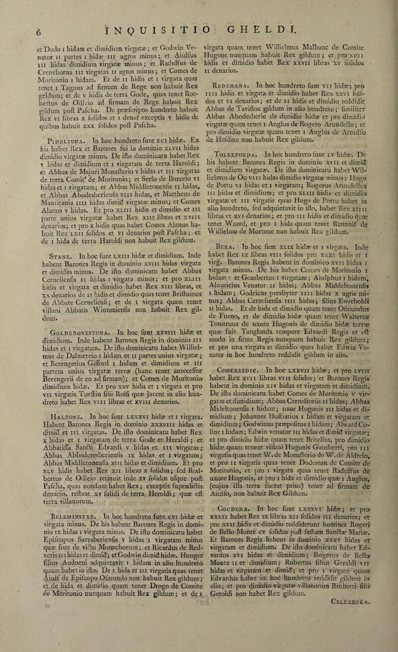 et Dodo i hidam et dimidium virgata;; et Godwin Ve¬ nator if partes i hidce hi agros minus; et Aiulfus hi hidas dimidium virgata; minus; et Radulfus de Creneborna hi virgatas n agros minus; et Comes de Moritonio i hidam. Et de u hidis et i virgata quas tenet x Tagnus ad firmam de Rege non habuit R.ex geldum; et de v hidis de terra Gode, quas tenet Rot- bertus de Oilleio ad firmam de R.ege habuit Rex gild urn port PaiCcha. De prafcripto hundreto habuit Rex vi libras x folidos et i denar exceptis v hidis de quibus habuit xxx folidos poll Pafcha. Pidf.ltona. In hoc hundreto font xci hidae. Ex his habet Rex et Barones foi in dominio xlvii hidas dimidio virgatae minus. De ifto dominicatu habet ReX v hidas et dimidium et i virgatam de terra Haroldi; et Abbas de Majori Monafterio v hidas et in virgatas de terra Comit’ de Moritonio; et Serlo de Burceio vi hidas et i virgatam; et Abbas Middletonenfis n hidas, et Abbas Abodesberienfis viii hidas, et Mattheus de Mauritania mi hidas dimid virgatae minus; et Comes Alanus v hidas. Et pro xliii hidis et dimidio et iii parte unius virgatae habet Rex xiii libras et xviii denarios; et pro x hidis quas habet Comes Alanus ha¬ buit Rex lxii folidos et vi denarios poft Pafcha; et de i hida de terra Haroldi non habuit Rex giidum. Stane. In hoc font lxiii hidae et dimidium. Inde habent Barones Regis in dominio xviii hidas virgata et dimidio minus. De ifto dominicatu habet Abbas Cernelienfis n hidas i virgata minus; et pro xliii hidis et virgata et dimidio habet Rex xm libras, et xx denarios'de n hidis et dimidio quas tenet Briftuinus de Abbate Cernelienfi; et de i virgata quam tenet villani Abbacis Wintonienfis non habuit Rex gii¬ dum. Golderonestona. In hoc font xxvm hida; et dimidium. Inde habent Barones Regis in dominio in hidas et i virgatam. De ifto dominicatu habet Williel- mus de Dalmereio i hidam et n partes unius virgata;; ct Berengerius Gifford i hidam et dimidium et iii partem unius virgata; terra (hanc tenet anteceffor Berengerii de eo ad firmam); et Comes de Moritonio dimidium hidce. Et pro xxv hidis et i virgata et pro vii virgatis Turftin filii Rolfi quce jacent in alio hun¬ dreto habet Rex viii libras et xviii denarios. Haltone. In hoc funt lxxxvi hidae et i virgata. Habent Barones R.egis in dominio xxxviii hidas et dimid et iii virgatas. De ifto dominicatu habet Rex x hidas et i virgatam de terra Gode et Heraldi ; et Abbatiffa Santti Edvardi v hidas et iii virgatas; Abbas Abboderesberienfis ix hidas et i virgatam; Abbas Middletonenfis xm hidas et dimidium. Et pro xlv hidis habet Rex xii libras x folidos; fed Rod- bertus de Oilleio retinuit inde xv folidos ufque poft Pafcha, quas nondum habet Rex; exceptis fopradiftis denariis, reliant xv folidi de terra Heroldi; qua; eft terra vilianorum. Beleminstre. In hoc hundreto font cvi hida; et virgata minus. De his habent Barones Regis in domi¬ nio ix hidas i virgata minus. De ifto dominicatu habet Epifcopus Saresberienfis v hidas i virgatam minus qua; funt de viftu Monachorum; et Ricardus de Red- verismhidaset dimid; etGodwin dimidhidce. Hunger filius Audoeni adquietavit I hidam in alio hundreto quam habet in ifto. De i hida et hi virgatis quas tenet Aiulf de Epilcopo Ofmundo non habuit Rex giidum; et.de hida et dimidio quam tenet Drogo de Comite de Moritonio nunquam habuit Rex giidum; et de i virgata quam tenet Willielmus Malbanc de Comire Hugone nunquam habuit Rex giidum; et proxcii hidis et dimidio habet Rex xxvn libras xv folidos ii denarios. Redehana. In hoc hundreto funt vn hidae; pro mi hidis et virgata et dimidio habet Rex xxvi foli¬ dos et vi denarios; et de n hidis et dimidio reddidit Abbas de Taviftoc giidum in alio hundreto ; fimiliter Abbas Abodesberie de dimidio hida; et pro dimidio virgatoe quam tenet i Anglus de Rogero Arundello ; et pro dimidio virgara quam tenet i Anglus de Arnulfo de Hefdine non habuit Rex giidum. Tolreforda. In hoc hundreto font lv hidse. De his habent Barones Regis in dominio xvn et dimid et dimidium virgatae. De ifto dominicatu habet Wil¬ lielmus de Ou vi 11 hidas dimidio virgatae minus; Hu no de Portu vi hidas et i virgatam; Rogerus Anindellus iii hidas et dimidium; et pro xliii hidis et dimidio virgatae et iii virgatis quas Hugo de Portu habet in alio hundreto, fed adquietavit in ifto, habet Rex xnu libras et xvi denarios; et pro iii hidis et dimidio qua; tenet Waard, et pro i hida quam tenet Ilannulf de Willielmo de Mortone non habuit Rex giidum. Bera. In hoc funt xlix hidae et i virgata. Inde habet P».ex ix libras viii folidos pro xxxi hidis et i virg. Barones Regis habent in dominico xvn hidas i virgata minus. De his habet Comes de Moritonio i hidam : et Goasbertus i virgatam ; Aiulphus i hidam, Aluuricius Venator n hidas; Abbas Middeltonenfis i hidam; Godricus presbyter mi hidas x agris mi¬ nus; Abbas Cernelienfis mi hidas-, filius Ewreboldi ii hidas. Et de hida et dimidio quam tenet Ofmundus de Fueno, et de dimidio hidce quam tenet Walterus Tonitruus de uxore Hugonis de dimidio hida; terra; qua; fuit Tanglanda tempore Edvardi Regis et eft: modo in firma Regis nunquam habuit Rex giidum; et pro una virgata et dimidio quas habet Edwin Ve¬ nator in hoc hundreto reddidit giidum in alio. Concresdic. In hoc lxxvii hidce; et pro lviit habet R.ex xvii libras viii folidos; et Barones Regis habent in dominio xiv hidas et virgatam et dimidium. De ifto dominicatu habet Comes de Moritonio v vir¬ gatas et dimidium; Abbas Cernelienfis ii hidas; Abbas Mideltonenfis i hidam; uxor Hugonis m hidas et di¬ midium ; Johannes Hoftiarius i hidam et virgatam et dimidium; Godwinus prcepofitus i hidam; Alward Co¬ line i hidam; Edwin Venator iii hidas et dimid virgata?; et pro dimidio hidce quam tenet Britellus, pro dimidio hidce quam tenent villani Hugonis Gausberti, pro iii virgatis quas tenet W. de Monafterio de W.de Aldreio, et pro ii virgatis quas tenet Dodeman de Comite de Moritonio, et pro i virgata quas tenet Radulfus de uxore Hugonis, et pro i hida et dimidio quae i Anglus, (cujus ilia terra fuerat priiis) tenet ad firmam de Aiuifo, non habuit Rex Giidum. Cocdena. In hoc funt lxxxvi hidce; et pro xxxn habet Rex ix libras xn folidos iii denarios; et pro xvii hidis et dimidio reddidcrunt homines R.ogeri de Bello Monte cv folidos poft feftum Sanftce Marice. Et Barones Regis habent in dominio xxxv hidas et virgatam et dimidium. De ifto dominicatu habet Ed- vardus xvi hidas et dimidium; Rogerus de Bello Monte ii et dimidium; Robertus filius Geraldi vii hidas et virgatam et dimid; et pro i virgata quam Edvardus habet in' hoc hundreto reddidit giidum in alio; et pro diniidio virgatce vilianorum Rotberti filii Geroldi non habet Rex giidum. Cell her g a.