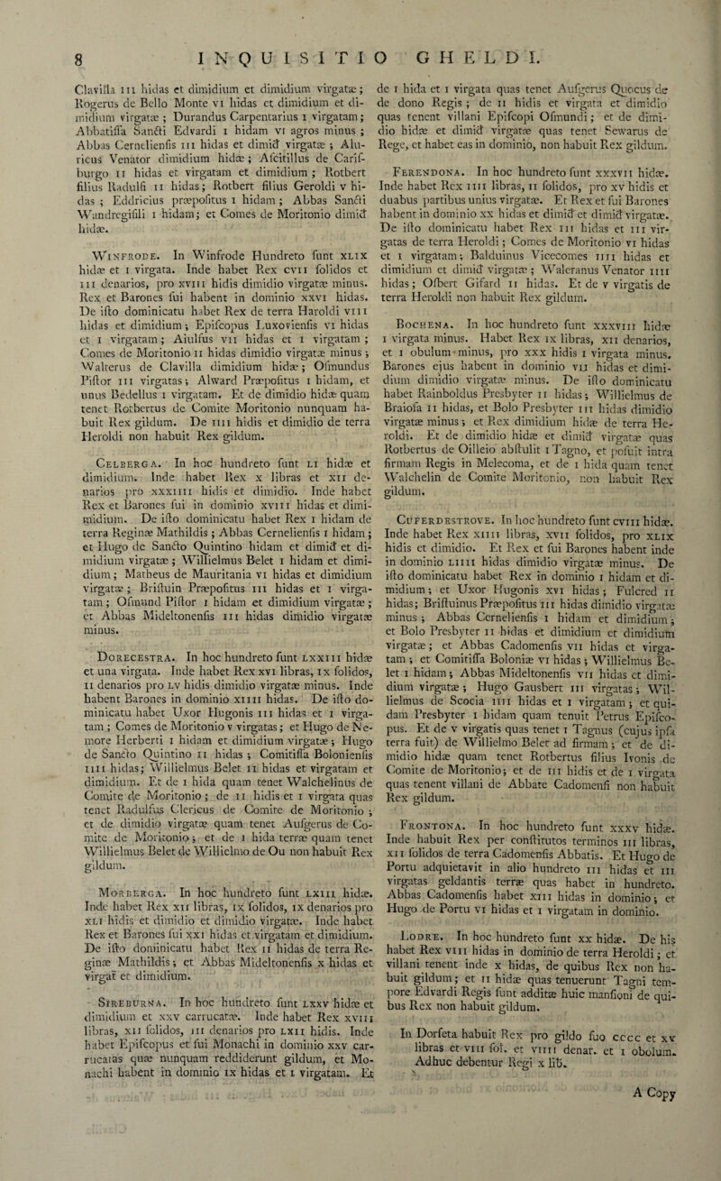 Clavifla iii hidas et dimidium et dimidium virgatx; Rogerus de Bello Monte vi hidas ct dimidium et di¬ midium virgatx ; Durandus Carpentaria i virgatam; Abbatifla Sanfti Edvardi i hidam vi agros minus ; Abbas Cernelienfis iii hidas et dimid virgatx ; Ahi- ricus Venator dimidium hidx; Afcitillus de Carif- burgo ii hidas et virgatam et dimidium ; Rotbert filius Radulfi ii hidas; Rotbert filius Geroldi v hi¬ das ; Eddricius prxpofitus i hidam; Abbas Sancfi Wandregifili i hidam; et Comes de Moritonio dimid hidx. Wikfrode. In Winfrode Hundreto hunt xlix hidx et i virgata. Inde habet Rex cvn folidos et iii denarios, pro xvm hidis dimidio virgatx minus. Rex et Barones fui habent in dominio xxvi hidas. De ifto dominicatu habet Rex de terra Haroldi vm hidas et dimidium; Epifcopus Luxovienfis vi hidas et i virgatam; Aiulfus vn hidas et i virgatam ; Comes de Moritonio n hidas dimidio virgatx minus; Walterus de Clavilla dimidium hidas; Ofmundus Piftor hi virgatas; Alward Prxpohtus i hidam, et unus Bedellus i virgatam. Et de dimidio hidx quam tenet Rotbertus de Comite Moritonio nunquam ha- buit Rex gildum. De mi hidis et dimidio de terra Heroldi non habuit Rex gildum. Celberga. In hoc hundreto funt li hidx et dimidium. Inde habet Rex x libras et xn de¬ narios pro xxxiiii hidis et dimidio. Inde habet Rex et Barones fui in dominio xvm hidas et dimi- midium. De ifto dominicatu habet Rex i hidam de terra Reginas Mathildis; Abbas Cernelienfis i hidam ; et Hugo de Sanfto Quintino hidam et dimid' et di¬ midium virgatx ; Willielmus Belet i hidam et dimi¬ dium; Matheus de Mauritania vi hidas et dimidium virgatx - Briftuin Prxpohtus in hidas et i virga¬ tam ; Ofmund Piftor i hidam et dimidium virgatx; et Abbas Mideltonenhs hi hidas dimidio virgatx • O minus. D orecestra. In hoc hundreto funt lxxiii hidx et una virgata. Inde habet Rex xvi libras, ix folidos, ii denarios pro lv hidis dimidio virgatx minus. Inde habent Barones in dominio xim hidas. De ifto do¬ minicatu habet Uxor Hugonis in hidas et i virga¬ tam ; Comes de Moritonio v virgatas; et Elugo de Ne- more Herberti i hidam et dimidium virgatx; Hugo de Sanfto Quintino n hidas ; Comitifia Bolonienlis mi hidas; Willielmus Belet ii hidas et virgatam et dimidium. Et de i hida quam tenet Walchelinus de Comite de Moritonio; de ii hidis et i virgata quas tenet R.adulfus Clericus de Comite de Moritonio ; et de dimidio virgatx quam tenet Aufgerus de Co¬ mite de Moritonio; et de i hida terras quam tenet Willielmus Belet de Willielmo de Ou non habuit Rex gildum. Morberga. In hoc hundreto funt lxiii hidx. Inde habet Rex xn libras, ix folidos, ix denarios pro xli hidis et dimidio et dimidio virgatx. Inde habet Rex et Barones fui xxi hidas et virgatam et dimidium. De ifto dominicatu habet Rex ii hidas de terra Re- ginx Mathildis; et Abbas Mideltonenhs x hidas et virgat et dimidium. Sireburna. In hoc hundreto funt lxxv hidx et dimidium et xxv carrucatx. Inde habet Rex xvm libras, xii lclidos, nr denarios pro lxii hidis. Inde habet Epifcopus et fui Monachi in dominio xxv car- rucatas qux nunquam reddiderunt gildum, et Mo¬ nachi habent in dominio ix hidas et i virgatam. Et dc r hida et i virgata quas tenet Aufgerus Quocus de de dono Regis ; de n hidis et virgata et dimidio quas tenent villani Epifcopi Ofmundi; et de dimi¬ dio hidx et dimid virgatx quas tenet Sewarus de Rege, et habet eas in dominio, non habuit Rex gildum. Ferendona. In hoc hundreto funt xxxvn hidx. Inde habet Rex mi libras, ii folidos, pro xv hidis et duabus partibus unius virgatx. Et Rex et fui Barones habent in dominio xx hidas et dimid et dimid virgatx. De ifto dominicatu habet Rex iii hidas et iii vir¬ gatas de terra Heroldi; Comes de Moritonio vi hidas et i virgatam; Balduinus Vicecomes mi hidas et dimidium et dimid virgatx; Waleranus Venator mi hidas; Ofbert Gifard n hidas. Et de v virgatis de terra Heroldi non habuit Rex gildum. Bochena. In hoc hundreto funt xxxvm hidx i virgata minus. Habet Rex ix libras, xn denarios, et i obulum ■ minus, pro xxx hidis i virgata minus, Barones ejus habent in dominio vij hidas et dimi¬ dium dimidio virgatx minus. De ifto dominicatu habet Rainboldus Presbyter ii hidas; Willielmus de Braiofa ii hidas, et Bolo Presbyter iii hidas dimidio virgatx minus; et Rex dimidium hidx de terra He¬ roldi. Et de dimidio hidx et dimid virgatx quas Rotbertus de Oilleio abftulit i Tagno, et pefuit intra fir mam Regis in Melecoma, et de i hida quam tenet Walchelin de Comite Moritonio, non habuit Rex gildum. Cuferdestrove. In hoc hundreto funt cvm hidx. Inde habet R.ex xim libras, xvii folidos, pro xlix hidis et dimidio. Et R.ex et fui Barones habent inde in dominio liiii hidas dimidio virgatx minus. De ifto dominicatu habet Rex in dominio i hidam et di¬ midium ; et Uxor Hugonis xvi hidas; Fulcred ii hidas; Brifluinus Prxpofitus iii hidas dimidio virgatx minus; Abbas Cernelienfis i hidam et dimidium; et Bolo Presbyter ii hidas et dimidium et dimidium virgatx; et Abbas Cadomenfis vii hidas et virga¬ tam ; et Comitifia Bolonix vi hidas ; Willielmus Be¬ let i hidam; Abbas Mideltonenfis vn hidas et dimi¬ dium virgatx; Hugo Gausbert in virgatas; Wil¬ lielmus de Scocia mi hidas et i virgatam; et cui- dam Presbyter i hidam quam tenuit Petrus Epifco¬ pus. Et de v virgatis quas tenet i Tagnus (cujus ipfa terra fuit) de Willielmo Belet ad firmam ; et de di¬ midio hidx quam tenet Rotbertus filius Ivonis de Comite de Moritonio; et de iii hidis et de i virgata quas tenent villani de Abbate Cadomenfi non habuit Rex gildum. Frontona. In hoc hundreto funt xxxv hidx. Inde habuit R.ex per conftitutos terminos iii libras, xii folidos de terra Cadomenfis Abbatis. Et Hugo dc Portu adquietavit in alio hundreto in hidas et iii virgatas geldantis terrx quas habet in hundreto. Abbas Cadomenfis habet xm hidas in dominio; et Hugo de Portu vi hidas et i virgatam in dominio. Lodre. In hoc hundreto funt xx hidx. De his habet Rex vm hidas in dominio de terra Heroldi; et villani tenent inde x hidas, de quibus Rex non ha¬ buit gildum; et ii hidx quas tenuerunt Tagni tem¬ pore Edvardi Regis funt additx huic manfioni de qui¬ bus Rex non habuit gildum. In Dorfeta habuit Rex pro gildo fuo cccc et xv libras et vm foL et viiii denar, et i obolum. Adhuc debentur Regi x 1113. A Copy