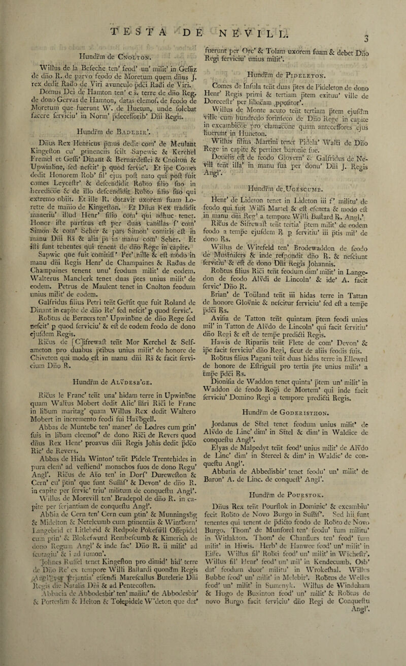Hundrm de Cnolton. Willus de la BeTecHe ten’ feod’ un’ milk’ in Geffiz de dno R. de parvo feodo de Moretum quern dnus J. rex dedit Rado de Viri avunculo pdci Radi de Viri. Domus Dei de Hamton ten’ c s. terre de dno Reg. de dono Gervas de Hamton, datas elemof. de feodo de Moretum que fuerunt W. de Huetun, unde ldlebat facere ferviciu’ in Norm’ pdecefforib’ Dili Regis. Hundrm de Radebir’. Dnus Rex Henricus pmus dedit com’ de Meulant Kingefton cu’ ptinenciis fcilt Sapewic Sc Kerchel Tremel et GelTi’ Dinant Sc Bernardeflei Sc Cnolton Sc Upwinbne, led nefcit’ p quod ferFic’. Et ipe Comes dedit Honorem Rob’ fil’ ejus pod nato qui poft fuit comes ^Leyceftr’ & defcendidit Robto filio fno in Leredicoe Sc de illo defcendidit Robto filio iuo qui extreme obiit. Et ille R. dotavit uxorem fiaam Lo- rette de manio de Kingefton. Et Dnus R ex rradidit maneriu’ illud Hetir’ filio com1 qui adhuc tenet. Honor ifte partitus eft per duas canillas P com’ Simon Sc com’ Seher Sc pars Simon’ comitis eft in manu Dili Rs Sc alia ps in manu com’ Seher. Et illi funt tenentes qui tenent de dnb Rege in capite. Sapwic que fuit comitiff’ Pet’ nille & eft iW6do ih manu dni Regis Henr’ de Champaines Sc Ractus de Champaines tenent unu’ feodum milit’ de eodem. Walterus Manclerlc tenet duas ptes unius milit’ de eodem. Petrus de Maulent tenet in Cnolton feodum unius milit’ de eodem. Galfridus filius Petri tent Gerfit que fuit Roland de Dinant in capite de dno Re’ fed nefcit’ p quod fervic’. Robtus de Berners ten’ Upwinbne de dno Rege fed nefcit’ p quod ferviciu’ Sc eft de eodem feodo de dono ejufdem Regis. Ricus de [C]ifrewaft tent Mor Kerchel Sc Self- nmeton pro duabus ptibus unius milit’ de honore de Chivcton qui modo eft in manu dni Rs Sc facit fervi- cium Dno R. Hundrm de Alvdesb’ge. Ricus le Franc’ tent una’ hidam terre in Upwinbne quam Waltus Mobert dedit Alic’ mri Puci le Franc in libum maritag’ quam Willus Rex dedit Waltero Mobert in incremento feodi lui Havbgell. Abbas de Muntebc ten’ maner’ de Lodres cum ptin’ fuis in libam eleemof’ de dono Puci de Revers quod dnus R.ex Henr’ proavus dni Regis Joftis dedit pdeo Puc’ de Revers. Abbas de Hida Winton’ tent Pidele Trentehides in pura elem’ ad veftiend’ monachos fuos de dono Regu’ Angl’. Ricus de Ato ten’ in Dorf’ Durewefton Sc Cern’ cu’ ptin’ que funt Sumf’ Sc Devon’ de dno R. in capite per fervic’ triu’ militum de conqueftu Angl’. Willus de Morevill ten’ Bradepol de dno R. in ca¬ pite per ferjantiam de conqueftu Angl’. Abbia de Cern ten’ Cern cum ptin’ Sc Munningsbg Sc Midelton Sc Netelcumb cum ptinentiis Sc Wintburn’ Langebrid et Litlebrid Sc Redpole Pokefwll Offepidel cum ptin’ 8c Blokefwurd Rembefcumb Sc Kimerich de dono Regum Angl’ Sc inde fac’ Dno R. ii milit’ ad feutagiu’ & i ad lumon’. Jotines Ruffel tenet Kingefton pro dimid’ hid’ terre de Dno Re’ ex tempore Willi Baftardi quonctm Regis Angl’ per ^brjantia’ elfendi Marefcallus Butelerie Dni Regis die Natalis Dni Sc ad Pentecoften. Abbacia de Abbodesbir’ ten’ maniu’ de Abbodesbir’ Sc Porrestim Sc Helton Sc Tolepidele W’deton que dat* fuerunt per Ore’ & Tolam uxorem fuam Sc debet Dno Rvgi ferviciu’ unius milit’. Hundrm de Pideleton. Comes de Inful a tent duas ptes de Pideleton de dono Henr’ R.egis primi Sc tertiam ptem exituu’ ville de Doreceftr’ per libacam fppofttor’. _ Willus de Monte acuto tent tertiam ptem ejufftm yille cum lrundredo forinfeco de Diio Rege in camte in excambicoe pro clamacone quam antecelfores ejus buerunt in Huneton. Willus filius -Martini tenet Pidcla’ Walti de Dno Rege in capite Sc pertinet baronie fue. _ Douelis eft de feodo Glovern’ R Galfridus de Ne- vill tent ilia’ in manu fua per donu’ Dni 1. Regis Angl’. b Hundrm de.UGEsctJMB. Henr’ de Lideton tenet in Lideton iii f’ militu’ de feodo qui fuit Willi Martel Sc eft efeaeta Sc modo eft in manu dni Reg’ a tempore Willi Baftard R. Angl.’ Ricus de Sifrewaft tent tertia’ ptem milit’ de eodem feodo a tempe ejufdem R p fervitiu’ iii ptis mil’ de dono Rs. Willus de Witefeld ten’ Brodewaddon de feodo de Musfnilers Sc inde refp.ondit dno R. Sc nefeiunt fervitiu’ Sc dft de dono Dni Regis Johannis. Robtus filius Rici tent feodum dim’ milit’ in Lange- don de feodo Alvdi de Lincoln’ Sc ide’ A. facit fervic’ Dno R. Brian’ de Touland tent iii hidas terre in Tattan de honore Glovnie Sc nefeitur ferviciu’ fed eft a tempe pdci Rs. Avifia de Tatton tent quintam ptem feodi unius mil’ in Tatton de Alvdo de Lincoln’ qui facit fervitiu* dno Regi Sc eft de tempe predidli Regis. Flawis de Ripariis tent Flete de com’ Devon’ Sc ipe facit ferviciu’ dno Regi, ficut de aliis feodis fuis. Robtus filius Pagani tent duas hidas terre in Ellewrd de honore de Eftriguil pro tertia |5te unius milit’ a tmpe pdci Rs. Dionifia de Waddon tenet quinta’ ptem un’ milit’ in Waddon de feodo Rogi de Mortem’ qui inde facit ferviciu’ Domino Regi a tempore predifti Regis. Hundrm de Goderistiion. Jordanus de Sttel tenet feodum unius milit’ de Alvdo de Line’ dim’ in Sttel Sc dim’ in Waldice de conqueftu Angl’. Elyas de Malpedyt tent feod’ unius milit’ de Alvdo de Line’ dim’ in Stercel Sc dim’ in Waldic’ de con¬ queftu Angl’. Abbatia de Abbedisbir’ tenet feodu’ un* milit’ dc Baron’ A. de Line, de conqueft’ Angl’. Hundrm de Pourstoic. Dnus Rex tent Pourftok in Dominic’ Sc excambiu’ fecit Robto de Novo Burgo in Sumf’. Sed hii funt: tenentes qui tenent de pdifto feodo de Robto de Novo Burgo. Thom’ de Munforel ten’ feodu’ turn militu’ in Witlakton. Thom’ de Chanflurs ten’ feod’ turn milit’ in Hiwis. Herb’ de Hanwee feod’ un’ milit’ in Lille. Willus fil’ Robti feod’ un* milit’ in WTcheftr’. Willus fil’ Henr’ feod’ un’ mil’ in Kendecumb. Osb’ dat’ feodum duor’ militu’ in Wrokelhal. Willus Bubbe feod’ un’ milit’ in Melebir*. Robtus de Welles feod’ un’ milit’ in Sumenylc. Willus de Windeham Sc Hugo de Bu.xinton feod’ un’ milit’ Sc Robtus de novo Burgo. facit ferviciu’ diio Regi de Conqueftu
