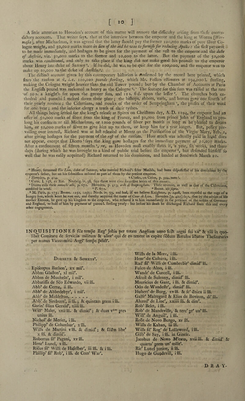 A little attention to Hoveden’s account of this matter will remove the difficulty arifing from thefe contra- diTory accounts. That writer fays, that at the interview between the emperor and the king at Worms [JVer- mafia], after Michaelmas, it was agreed that the lattej ffiould pay the former 100,000 marks of pure filver Co¬ logne weight, and 50,000 marks more in lieu of the aid he ivas to furnifh for reducing Apulia : the fil'd payment to be made immediately, and hoftages to be given for the payment of the reft to the emperor and the duke of Auftria, viz. 30,000 marks to the former and 20,000 to the latter. But the payment of the 50,000 marks was conditional, and only to take place if the king did not make good his promife to the emperor about Henry late duke of Saxony0. If he did, he was to be quit for the 100,000, and the emperor was to make up 20,000 to the duke of Auftria.P. The diftincf account given by this cotemporary hiftorian is confirmed by the record here printed, which fixes the ranfom at c, e. 100,000 pounds fterling, which Mr. Folkes eftimates at 194,000 b fterling, making the Cologne .weight heavier than, the old Tower pound; but-by the Chamber of Accounts at Paris the Englilh pound was reckoned as heavy as the Cologne b “ The feutage for this fum was raifed at the rate •of 20 s. a knight’s fee upon the greater fees, and 12 s. 6 d. upon the lefier r. The churches both ca¬ thedral and parochi 1 melted down their plate; the bifhops, abbots, earls, and barons gave one fourth of their yearly revenue; the Ciftertians, and monks of the order of Sempringham s, the profits of their wool for one year; and the inferior clergy a tenth of their tythes. All things being fettled for the king’s releafe at Spires on Chriftmas day, A. D. 1194, t^ie emperor had an offer of 50,000 marks of filver from the king of France, and 30,000 from prince John of England to pro¬ long his confinement till Michaelmas, or 1000 pounds of filver per month as long as he pleaied to detain him, or 50,000 marks of filver to give him up to them, or keep him for a year longer. But, policy pre¬ vailing; over intereft, Richard was at laft relealed at Mentz on the Purification of the Virgin Mary, Feb. 2, after giving holtages for the payment of the ref of the ranfom. How much was a&ually paid in hand does not appear, except that Diceto Mays the king gave hoftages for the immediate payment of 10,000 marks. After a confinement of fifteen monthsu, or, as Hoveden molt exaflly Rates it, a year, fix weeks, and three days (during which he was brought to a kind of public trial before the emperorx, but defended himfelf lb well that he was eafily acquitted) Richard returned to his dominions, and landed at Sandwich March 20. e 0 - 0 Henry, furnamed 7he Lion, duke of Saxony, who married Richard’s lifter Matilda, had been difpofleffed of his dominions by the emperor’s father, but on his fubmiffion reftored to part oi them by the prefent emperor. t1 Hoveden, p. 414. s Clarke, on Coins, p. 324, note ’. r Carte, I. 75S, ex Rot. Ncubrig. iv. 38, fays there were three fucceffive levies ot this money. ’ Dieeto calls thefe monachi albi, p.672. Hoveden, p.413, or Jo de Sempringham, Their revenue, as well as that of the Ciftercians, eonlifted in wool. £ P. 672. 0 Bromt. ubiJ'upra. * M. Paris, p. 173; Bromt. 1252, 1253 ; Neub. iv. 33, and had, if we believe Knighton, p. 2408, been expofed to the rage of a hungry lion, whofe heart he tore out, and thereby acquired the name of Cceur Je Lion. Hoveden [p. 412] fays, that by the advice of bis mother Eleanor, he gave up his kingdom to the emperor, who reftored it to him immediately in the prefence of the nobles of Germany and England, to hold of him by payment of 500001. fterling yearly: but before his death he difeharged Richard from this and every other engagement. IN QJJISITIONES fee tempe R.eg’ Joins per totam Angliam anno feilt regni fui xii° 8c xiii in quo- libet Comitatu de ferviciis militum Sc alior’ qui de eo tenent in capite fedum Rotulos libatos Thefaurario per manus Vicecomitu Angl’ tempe pdift’. Dorsete Sc Somers’. Epifcopus Bathon’, xx mil’. Abbas Glafton’, xl mil’. Abbas de Mucheln’, i mil’. Abbatifla de Sco Edwardo, viim. Abb’ de Cerne, ii m. Abb’ de Abbedebyr’, i mil’. Abb’ de Middelton, ..... Abb’ de Sireburn’, ii m.; 8c quintam ptem i ni. Garin’ filius Gerald’, xiiii m. Will’ Malet, xxiirn. 8c dimid’; 8c duas vtas ptes unius m. Niehol’ de Meriet, i m. Philipp’ de Columbar’, xm. Wills de Martini v m. & dimid’; 8c fedm libr’ x fn. & dimid’. Robertus fil’ Pagani, xv m. Henr’ Lunel, xm. Ricus fil’ Willi de Hafelber’, iiim. Sc im. Phillip’ fil’ Rob’, i m. de Com’ War’. Wilts de la More, i ifi. Henr’ de Cultura, i m. Rad’ fil’ Willi de Cumbrebir’ dimid’m. Fulco de Alno, i in. Wandr’ de Curcell, i m. Afcuil de Sulenny, dimid’m. Mauricius de Gant, i m. 8c dimid’. Odo de Wandeftr’, dimid’m. Hubert’ de Burg, xv m. 8c fc’ dnica ii in. Galfr’ Malregard 8c Elias de Boviton, di’ in. Alured’ de Line’, xxiiii m. 8c dim’. Rob’ Belet, i m. Rob’ de Mandeville, 8c terc’ pt’ un’m. Will’ de Anguil’, i m. Robt de Novo Burgo, xv m. Wills de Kahan, iii m. Wills fil’ Rog’ de Lulleword, im. Gilb’ de Say, i m. in Ginele. Jacobus de Novo M’cato, xviim. 8c dimid’ 8c quarta’ ptem un’ mi lit’. Ric’ Lunel junior, ii m. Hugo de Gupdevill, i m. DRAY-
