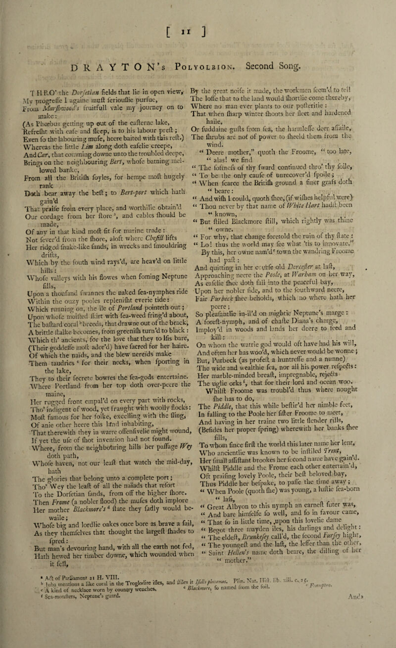 [ » ] DRAYTON’s Po q H R O’ the Dorfetian fields that lie in open view,- jVIv progteffc I againe muft leriouflie purfue, From Marjhwood’s fruitfull vale my journey on to make: (As Phoebus getting up out of the eafterne lake, Refrefht with cafe and fleep, is to his labour preft; Even fo the labouring mufe, heere baited with this reft*) Whereas the little him along doth eafelie creepe, And Car, that comming downe unto the troubled deepe, Brings on the neighbouring Bert, whofe batning mel¬ lowed banke. From all the Britilh foyles, for hempe moft hugely rank Doth bear away the bed; to Bert-pert which hath gain’d That praife from every place, and worthilie obtain d Our cordage from her (lorea, and cables Ihould be made. Of any in that kind mod fit for marine trade : _ Not fever’d from the Ihore, aloft where Che fill lifts Her ridged fnake-like fands, in wrecks and lmouldring drifts, Which by the fouth wind rays’d, are heav’d on little hills: Whofe valleys with his flowes when foming Neptune fills, Upon a thoufand fwannes the naked fea-nymphes ride Within the ouzy pooles replenilht everie tide: Which running on, the ile ot Portland pointeth out; Upon whofe moifhed Ikirt with fea-weed fring’d about, The baftard coraib breeds, that drawne out of the brack, A brittle llalke becomes, from greenilh turn’d to black : Which th’ ancients, for the love that they to lfis bare, (Their goddefle moft ador’d) have facred for her haire. Of which the muds, and the blew nereids make Them taudries c for their necks, when fporting in the lake. They to their fecrete bowres the fea-gods entertaine. Where Portland from her top doth over-peere the maine, Her rugged front empal’d on every part with rocks, Tho’ indigent of wood, yet fraught with woolly flocks: Molt famous for her folke, excelling with the fling, Of anie other heere this lsfnd inhabiting, _ That therewith they in warre offenfivelie might wound. If yet the ule of fliot invention had not found. Where, from the neighbouring hills her paffage Wy doth path, Whole haven, not our leaft that watch the mid-day, hath The glories that belong unto a complete port; Tho’ Wey the lea ft of all the naiads that relort 'fo the Dorfetian lands, from off the higher Ihore. Then Frame (a nobler flood) the mufes doth implore Her mother Blackmore's d date they fadly would be- waile; Whofe big and lordlie oakes once bore as brave a fail, As they themfelves that thought the largeft ihades to fpred: But man’s devouring hand, with all the earth not fed, Hath hewed her timber downe, which wounded when it fell. lyolbion. Second Song. By the great noife it made, the workmen feem’d to tel! The Ioffe that to the land would fhortlie come thereby, Where no man ever plants to our pofteritie : That when (harp winter flioots her fleet and hardened haile. Or fuddaine gufts from fea, the harmleffe doer affaile. The flirubs are not of power to Iheeld them from the wind. “ Deere mother,” quoth the Froome, “ too late, “ alas! we find (C The foftnefs of thy fward continued thro’ thy loile, “ To be the only caufe of unrecover’d fpoile; “ W hen fcarce the Britilh ground a finer grafs doth “ beare: « Andwilh I could, quoth Ihee, (if willies helpful were) “ Thou never by that name of V/hite Fart hadft been “ known, “ But Ailed Blacktnore ftill, which rightly was thine “ owne. “ For why, that change foretold the ruin of thy ftate : « Lo! thus the world may fee what ’tis to innovate.” By this, her owne nam’d' town the wandring Froome had paft: And quitting in her ccurfe old Dcrcefier at laft, Approaching neere the Poole, at Warham on her way, As eafelie ihee doth fall into the peaceful bay, Upon her nobler fide, and to the fouthward neere. Fair Purbeck Ihee beholds, which no where hath her peere; So pleafantlie in-il’d on migbtie Neptune’s marge : A foreft-nymph, and of chafte Diana’s charge, Imploy’d in woods and lands her deere to feed and •kill: • On whom the watrie god would oft have had his will. And often her has woo’d, which never would be wonne \ But, Purbeck (as profell a huntreffe and a nunne) The wide and wealthie fea, nor all his power refpetfs : Her marble-minded breaft, impregnable, rejects The uglie orksf, that for their lord and ocean woo. Whilft Froome was troubl’d thus where nought flie has to do. The Piddle, that this while beflir’d her nimble feet, In falling to the Poole her filler Froome to meet, And having in her traine two little flender rills, (Befldes her proper fpring) wherewith her banks Ihee fills, To whom fince firft the world this later name her lent, Who ancientlie was known to be infilled 'Trent, . , Her fmall alhftant brookes her ffcond name have gain d. Whilft Piddle and the Frome each other entertain’d, Oft praifing lovely Poole, their bell beloved-bay, Thus Piddle her befpake, to palle the time away ; “ When Poole (quoth (lie) was young, a luftie fea-born “ lafs, <c Great Albyon to this nymph an earned filter was, “ And bare himfelfe fo well, and fo in favour came, “ That fo in little time, ..upon this lovelie dame “ Begot three mayden iles, his darlings and delight: “ The eldeil, Brunkefey call’d, the fecond Furfey bight, « The youngeft and the laft, the leffer than the other, “ Saint Hellen's name doth beare, the Hilling of her “ mother.” * of Parliament 21 H. VIII. l> ]uba mentions a like coral in the Troglodite ifles, C A kind ot necklace worn by country wenches., f Sea-monfters, Neptune’s guard. and liiles it Jfidiiplocamos. Plin. Nat. I till. lib. <* Blackmore, fo named from the foil. xiii. c., 2^. c Framph'n. Anc!>
