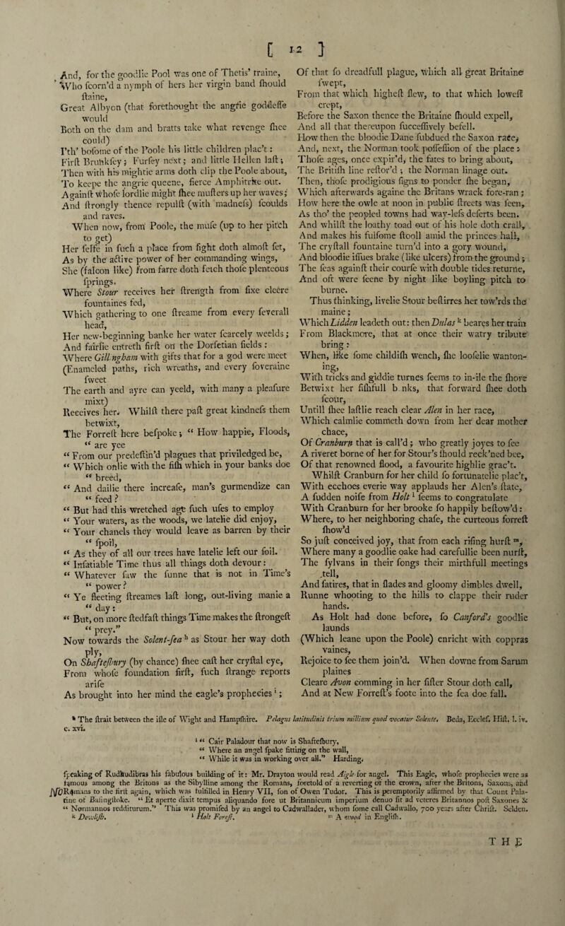 C « 1 And, for the good lie Pool was one of Thetis’ traine, ' “Who fcorn’d a nymph of hers her virgin band fhould ftaine, Great Albyon (that forethought the angtie goddefie would Both on the dam and bratts take what revenge fhee could) I’th’ bolome of the Foole his little children plac’t: Fir ft Bruhkfey; Furfey next; and little Hellen laft; Then with his- mightie arms doth clip the Poole about. To keepe the angrie queene, fierce Amphitrke out. Againft whofe lordlie might (hee mufters up her waves; And ftrongly thence repulft (with madnefs) fcoulds and raves. When now, from1 Poole, the mufe (up to her pitch to get) Her felfe in fueh a place from fight doth almoft fet. As by the aftive power of her commanding wings. She (falcon like) from farre doth fetch thole plenteous fprings. Where Stour receives her ftrength from fixe cleere fountaines ted, Which gathering to one ftreame from every feverall head. Her new-beginning banke her water fcarcely weelds; And fairlie entreth firft on the Dorfetian fields: Where Gillngham with gifts that for a god were meet (Enameled p°aths, rich wreaths, and every foveraine fweet The earth and ayre can yeeld, with many a pleafure mixt) Receives her, Whilft there paft great kindnefs them betwixt, The Forreft here befpoke j “ How happie, Floods, are yee “ From our predeftin’d plagues that priviledged be, « Which onlie with the filh which in your banks doe ** breed, « And dailie there increafe, man’s gurmendize can “ feed ? “ But had this wretched age fuch ufes to employ “ Your waters, as the woods, we latelie did enjoy, “ Your chanels they would leave as barren by their “ fpoil, “ As they of all our trees have latelie left our foil. “ Infatiable Time thus all things doth devour: _ “ Whatever faw the funne that is not in Time’s “ power? “ Ye fleeting ftreames laft long, out-living manie a iS day: “ But, on more ftedfaft things Time makes the ftrongeft “ prey.” Now towards the Solent-fea h as Stour her way doth ply, On Shaftefbury (by chance) fhee caft her cryftal eye. From whole foundation firft, fuch ftrange reports arife As brought into her mind the eagle’s prophecies1; Of that fo dreadful! plague, which all great Britain© iwept, From that which liigheft flew, to that which loweft crept, Before the Saxon thence the Britaine fhould expell. And all that thereupon fucceffively befell. How then the bloodie Dane fubdued the Saxon raee^ And, next, the Norman took poffeflion of the place ; Thofe ages, once expir’d, the fates to bring about. The Britiih line reftor’d ; the Norman linage out. Then, thofe prodigious figns to ponder fhe began, Which afterwards againe the Britans wrack fore-ran ; Flow here the owle at noon in public ftreets was leen. As tho’ the peopled towns had way-lefs deferts been. And whilft the loathy toad out of his hole doth craft. And makes his fuifome ftooll amid the princes hall. The cryftall fountaine turn’d into a gory wound, And bloodie ifiues brake (like ulcers) from-the ground; The feas againft their courfe with double tides returne. And oft were ieene by night like boyling pitch to burne. Thus thinking, livelie Stour beftirres her tow’rds the maine; WhichLidden leadeth out: thenDulas k beares her train From Blackmore, that at once their watry tribute bring : When, like fome childifh wench, flic loofelie wanton¬ ing* With tricks and giddie turnes feems to in-rle the fhorc Betwixt her fifhfull b.nks, that forward fliee doth fcour, Untill fhee laftlie reach clear Alen in her race. Which calmlie commeth down from her dear mother chace, Of Cranburn that is call’d ; who greatly joyes to fee A riveret borne of her for Stour’s lhould reck’ned bee. Of that renowned flood, a favourite highlie grac’t. Whilft Cranburn for her child fo fortunatelie plac’t. With ecchoes everie way applauds her Alcn’s ftatc, A fudden noife from Holt1 feems to congratulate With Cranburn for her brooke fo happily bellow’d: Where, to her neighboring chafe, the curteous forreft fhow’d So juft conceived joy, that from each rrfing hurft mi Where many a goodlie oake had carefullie been nurft. The fylvans in their fongs their mirthfull meetings .tell, Andfatires, that in Hades and gloomy dimbles dwell, Runne whooting to the hills to clappe their ruder hands. As Holt had done before, fo Canford's goodlie launds (Which leane upon the Poole) enricht with coppras vaines, Rejoice to fee them join’d. When downe from Sarum plaines Cleare Avon comming in her After Stour doth call. And at New Forreft’s foote into the fea doe fall. * The flrait between the ifle of Wight and Hampfhire. Pelagus latltudinis trium millirm quod vccalur Solents< Beda, Ecclef. Hill. 1, iv. C. XVI. * “ Cair Paladottr that now is Shaftefbury, “ Where an angel fpake fitting on the wall, “ While it was in working over all.” Harding. freaking of Rudhudibras his fabdous building of it: Mr. Drayton would read Algle for angel. This Eagle, whofe prophecies were as famous among the Britons as the Sibylline among the Romans, foretold of a reverting ot the crown, after the Britons, Saxons, and J]fORomans to the firtt again, which was fultilled in Henry VII, Ion of Owen Tudor. This is peremptorily allirmed by that Count Pala¬ tine of Bafingftoke. “ Et aperte dixit tempus aliquando fore ut Britannicum imperlum denuo fit ad veteres Britanno3 pofl; Saxones Sc “ Normannos redditurum.” This was promifed by an angel to Cadwallader, whom fome call Cadwallo, 700 years after Chrifi:. Selden. k DevjliJb. 1 Holt Forrjt. m A wood in Englifh. THf