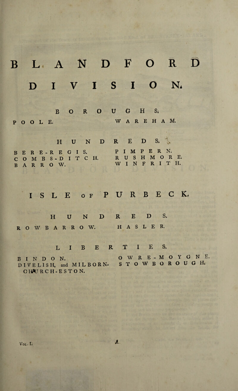 blandford D V O N, BORO POOLE. U G H Si W A R E H A M. HUNDRED & BERE-REGIS. COMBS-DITCH. BARROW. P I M P E R N. RUSHMORE. W I N F R I T H. ISLE of PURBECK. HUNDREDS. ROW BARROW. HASLER. liber ties. BINDON. OWRE-MOYGNE. DIVE L IS H, and MILBORN- STOWBOROUGHa G H«LT RCH-ESTON. / vroL. t. A