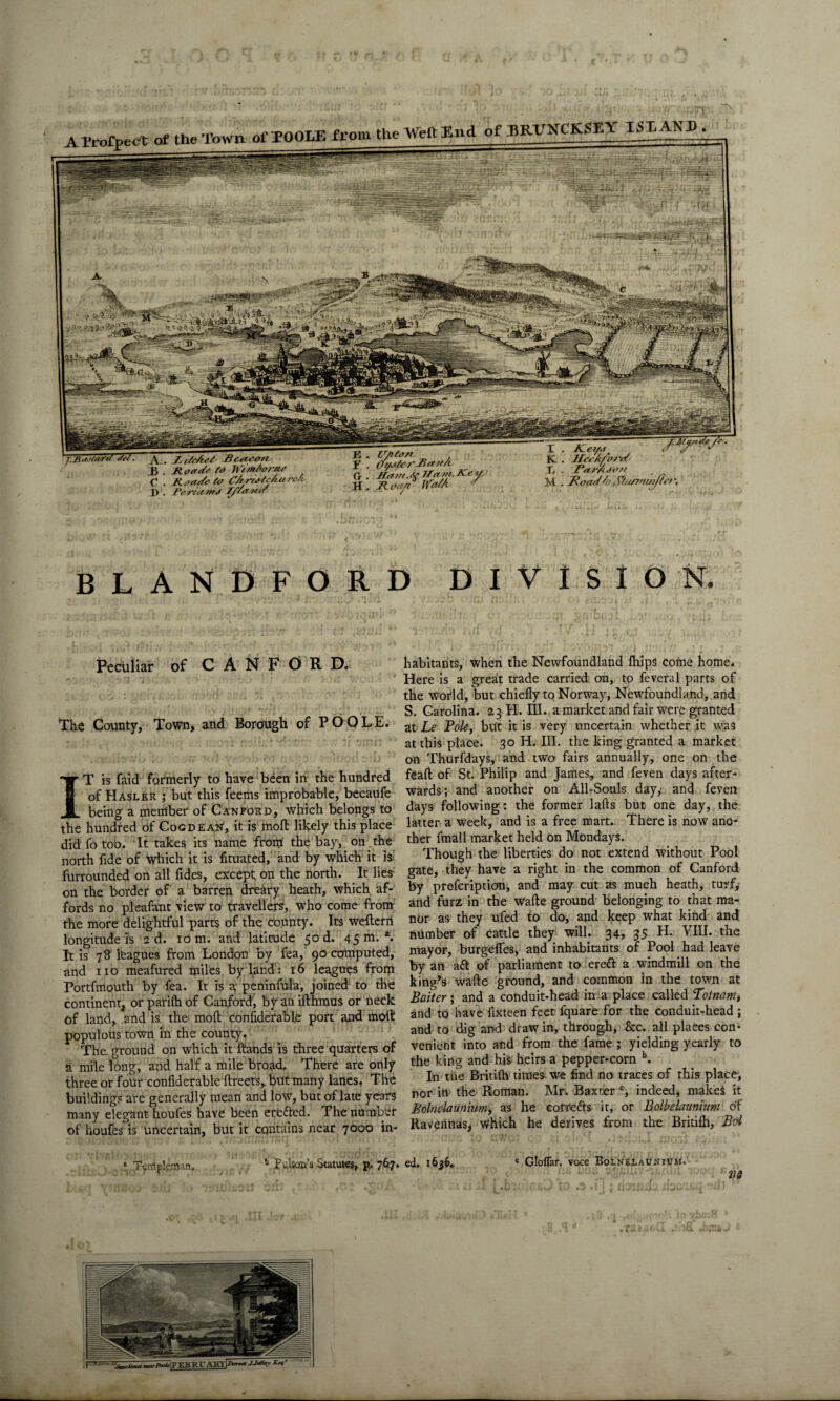 AProfpec't of the Town of TOOLE from the Weft End of BRHNCKSEA ISLAND A. Beou-on 3 . Jtoade to h emJ'or/to C . Roadoto CUritSc/iurc/v I). P&rtctoitJ J/Yama 3 . lT/it<m F . Oi/oYeo-Jia?f/t C, . Ham. So Ham, Heyy H . Ji oo/t ffa/A y I . Ke,» , ,Fur*S'- K . HcoAfvroY X . ParAoo// M . Road Ao R/uf/nuiJh’r. BLANDFORD DIVISION. Peculiar of C A N F 0 R D. The County, Town, and Borough of PO IT is faid formerly to have been in the hundred of Hasler ; but this feems improbable, becaUfe being a mentber of Can ford, which belongs to the hundred of Cog dean, it is moft likely this place did fo too. It takes its name from the bay, on the north fide of which it is fituated, and by which it is: furrounded on all fides, except on the north. It lies on the border of a barren dreary heath, which af¬ fords no pleafant view to travellers, who come from the more delightful parts of the county. Its wefterri longitude is ad. io m. and latitude 50 d. 45 m.1. It is 78 leagues from London by fea, 90 computed, and no meafured miles by land : 16 leagues from Portfmouth by fea. It is a peninfula, joined; to the continent, or pariih of Canford, by an ifthmus or neck of land, and is the mod; confiderable port and mod! populous town in the county. The ground on which it ftands is three quarters of a mile long, and half a mile broad. There are only three or four confiderable ftreets, but many lanes, The buildings are generally mean and low, but of late years many elegant houfes have been erefted. The number of houfes is uncertain, but it contains near 7000 in- * Tgmpleman. * Pulton's Statutes, p, 767. habitants, when the Newfoundland fhips come home, Here is a great trade carried on, to feveral parts of the world, but chiefly to Norway, Newfoundland, and S. Carolina. 23 H. III. a market and fair were granted * at Le Pole, but it is very uncertain whether it was at this place. 30 H. III. the king granted a market on Thurfdays, and two fairs annually, one on the feafl of St. Philip and James, and feven days after¬ wards; and another on All-Souls day, and feven days following: the former lafts but one day, the latter a week, and is a free mart. There is now ano¬ ther fmall market held on Mondays. Though the liberties do not extend without Pool gate, they have a right in the common of Canford by prefcription, and may cut as much heath, turf, and furz in the wafte ground belonging to that ma¬ nor as they ufed to do, and keep what kind and number of cattle they will. 34, 35 H. VIII. the mayor, burgeffes, and inhabitants of Pool had leave by an aft of parliament to ereft a windmill on the king’s wafte ground, and common in the town at Baiter; and a conduit-head in a place called Totnam, and to have fixteen feet fquare for the conduit-head ; and to dig and draw in, through, &c. all places con¬ venient into and from the fame ; yielding yearly to the king and his heirs a pepper-corn b. In tiie Britifh times we find no traces of this place, nor in the Roman. Mr. Baxter c, indeed, makes it Bolnelaunium, as he eorrefts it, or Bolbelaunium of Ravennas, Which he derives from the Britifh, Bol ed. 1636. * Gloflar. voce Bolnelaunium. l flfi - u3