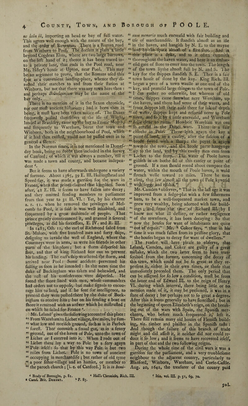 County, Town, and Borough of POOLE. nc lailn Hi, importing an head or bay of full water. This agrees well enough with the nature of the bay,- and the order of Ravennas. There is a Roman road from Winborn to Pool. The dorfum is plaifi'3, little beyond Cogdean Elms/where are two large barrows, on the left hand of it; thence it has been traced in¬ to a private lane, that ends in the Pool road, near Mr. Hiley’s houfe at Upton, near Pool. This may be: an argument to prove, that the Romans ufed this fpot as a convenient landing-place, whence they di- re&ed their marches to and from their ftation at Winborn, but not that there was any town here then : and perhaps Bobielaunhtm may be the name of the bay only. There is no mention of it in the Saxon chronicle, nor our moft ancient hiftorians; had it been then in being, it muft have been taken notice of. The Danes frequently polled themfelves at the ille of Wight, landed at Brankfey, came up the bay to Frome Motith, and frequently to Wareham, burnt that town and Winborn, both in the neighbourhood of Pool, which if it had then exilted, could not be palled over in fo general a filence. In the Norman times, it is not mentioned in Domcf- day book, being no doubt then included in the furvey of Canford; of which it Was always a member, till it Was made a town and county, and became indepen¬ dent d. But it feems to have afterwards undergone a variety of fortune. About 1365, 39 E. III. Hollingfhead and Speed fay, it was made a garrifon for the wars in France, when that prince claimed that kingdom. Soon after, 42 E. III. it feems to have fallen into decay; and they omitted fending members to parliament from that year to 31 H. VI.: Yet, by his charter a. r. 11. when he removed the privileges of Mel- comb to Pool, it is laid it was well inhabited, and frequented by a great multitude of people. That prince greatly countenanced it, and granted it feveral privileges, as did his fuccelfors, E. IV. and R. III. In 1483, 061. 12, the earl of Richmond failed from St. Maloes, with five hundred men and forty lhips, defigning to invade the well of England, where the Courtneys were in arms, as were his friends in other parts of the kingdom ; but a ftorm difperfed his fleet, and that of king Richard fent out to prevent his landing. The earl’s fhip weathered the ftorm, and arrived near Pool: Some accident prevented his failing as foon as he intended : In the mean time the duke of Buckingham was taken and beheaded, and the reft of his confederates were difperfed. He found the Ihore lined with men, whofe commanders had orders not to oppofe, but make fignals to encou¬ rage him to land, and if he fent for intelligence, to pretend they were polled there by the duke of Buck¬ ingham to receive him ; but on his fending a boat on Ihore it returned with an anfwer which he miftrufted ; on which he failed for France e. Mr. Lelandf gives the following account of thisplace: “ From Wareham to Lichet village, five miles, by fum- “ what low and morifch ground, fuchas is in Purbek “ foreft. Ther commith a fmaul gut, as in a fenny “ ground, out of the haven of Pole, unto the town of u Lichet or I entered into it. When I rode out of “ Lichet there lay a way to Pole by a fery agayn “ Pole itfelf: fo that by this way Pole is but two “ miles from Lichet. Pole is no town of auncient “ occupying in merchantdife ; but rather of old tyme a poor filhar-village and an hamlet, or member to tc the paroch church ; [i. e. of Canford.] It is in homi- “ num memoria much encreafid with fair building and “ ufe of marchaundife. It ftandith almoft as an ille “ in the haven, and hangith by N. E. to the mayne “ land by the fpace almoft of a Site Ihot. And in M this place is a dyke, and to it often cummith “ thoroughout the haven water, and here is an embat- “ elid gate of ftone to enter into the town. The length “ of the town liythe almoft full by N. and S. d he “ kay for the Ihippes ftandith S. E. Ther is a fair “ town houfe of ftone by the kay. King Rich. III. “ began a pece of a town waulle at one end of the “ kay, and promifid large thinges to the town of Pole. “ I can gather no otherwife, but whereas of old “ times, fhippes came fumwhat nere Wereham, up “ the haven, and there had vente of their wares, and “ fynce Ihippes loft their rode there for lak of depth “ of water, Ihippes kept and refortid nerer to Pole “ town, and fo it by a little encreafid, and Wareham! “ fefie clone to ruins. Howbeit Wareham was ons: “ fo reraftd in the Danes wars. There is a fair “ cliirche in Pole. There lyith agayn the kay a‘ “ point of land, as a caufey, after the fafcion of a “ brode fwerd with a Iharp : the poynt is agayn “ towatde the town, ancf the- brode parte hangynge “ up to the land, and by this caufey men cum from “ Lichet to the ferry. The water of Poole haven “ gulfith in on bothe fid of this caufey or point of “ ground. If a man Ihould round about cumpace the “ water, within the mouth of Poole haven, it wold “ ftreach Welle toward 20 miles. There be men “ alive, that faw almoft all the town of Pole kyverid “ with fegge and rifshis.” Mr. Camden s obferves, “ That in the laft age it was “ improved from a fedge-plat with a few filhermens “ huts, to be a well-frequented market town, and “ grew very wealthy, being adorned with fair build- “ ings ; and from the time of Richard III. by I “ know not what ill deftiny, or rather negligence “ of the townfmen, it has been decaying: So that “ now the houfes for want of inhabitants are quite “• out of repair.” Mr. h Coker fays, “ that in his “ time it was much fallen from its priftine glory, that “ the houfes began to decay for want of dwellers.” The reader will here pleafe to obferve, that Leland, Camden, and Coker are guilty of a great miftake, which the two latter feem to have trail- fcribed from the former, concerning the decay of this town, which could not be fo great as they re- prefent it, either in their own times, or thofe that immediately preceded them. The only period that can be afligned for fo low a condition, muft be from the latter end of Edward III. to the reign of Henry VI. during which interval, there being little or no mention made of it, it may be prefumed, it was in a ftate of decay ; but perhaps not to fo great a degree. After this it feems generally to have flourifhed; but in the beginning of queen Elizabeth’s reign, on the break¬ ing out of the wars with Spain, the Spanifh mer¬ chants, who before much frequented it,- left it. There ftill remain many old houfes of Flemifh build¬ ing, viz. timber and plaifter in the Spanifh tafte : And though the failure of this branch of trade might and did affe6t it, it neither did nor could re¬ duce it fo low ; and it feems to have recovered itfelf, in part of that and the two following reigns. During the whole time of the civil wars it was a garrifon for the parliament, and a very troublefome neighbour to the adjacent country, particularly to Blanford, Winborn, Wareham, and Corfe-Caftle. Aug. 20, 1642, the treafurer of the county paid d Brady of Boroughs, p. 8i, * Hall’s Chronicle, Rich. III. 1 Itin. vol. III. p. 51, 69, 70. * Camd. Brit. Dorskt. h P. 85. 501.
