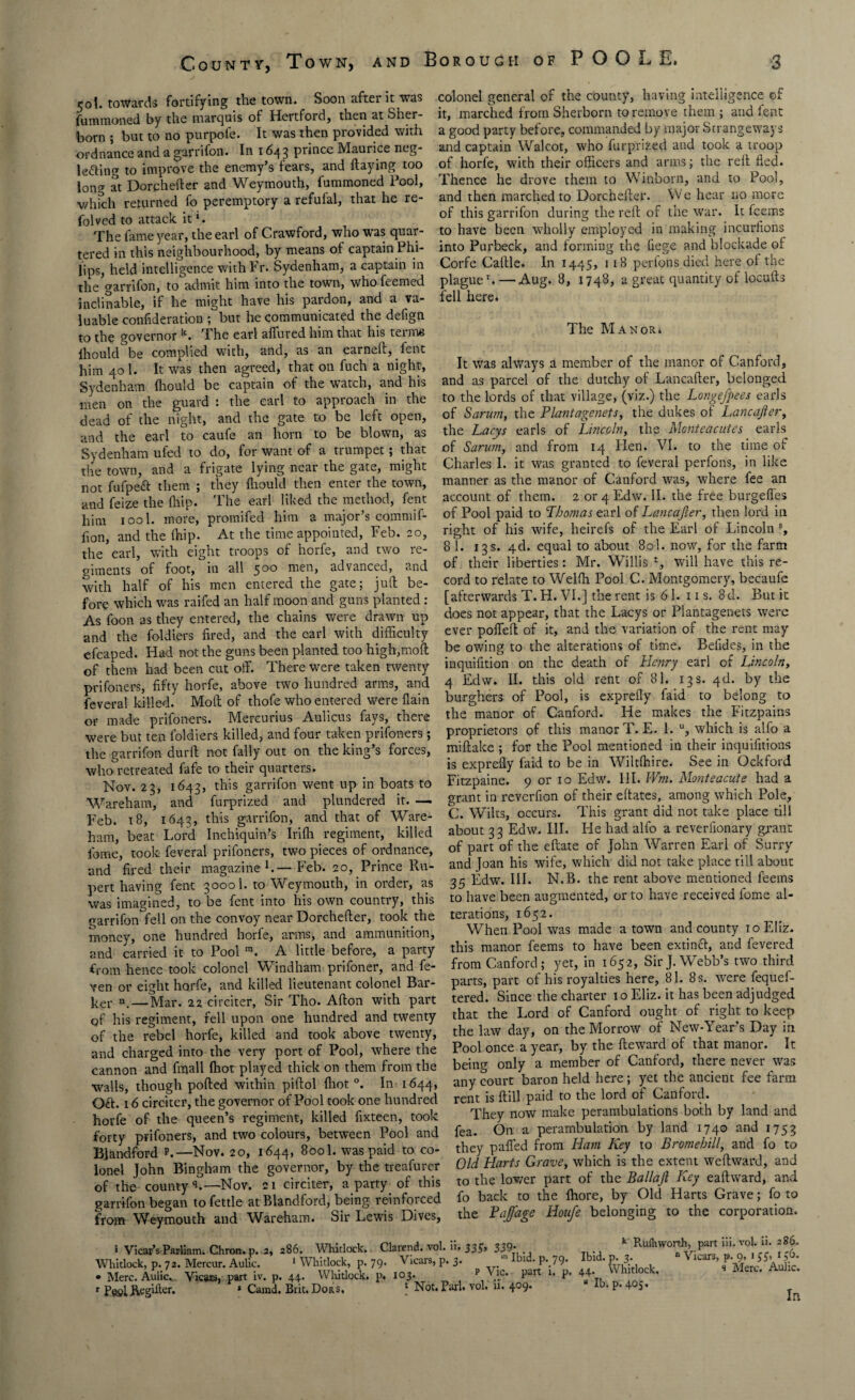 ijol. towards fortifying the town. Soon after it was fummoned by the marquis of Hertfoid, then at Sher- born ; but to no purpofe. It was then provided with ordnance and a garrifon. In 1643 prince Maurice neg- le&ing to improve the enemy’s fears, and flaying too long at Dorphefter and Weymouth, fummoned Fool, which returned fo peremptory a refufal, that he re¬ vived to attack it *. The fame }rear, the earl of Crawford, who was quar¬ tered in this neighbourhood, by means of captain Phi¬ lips, held intelligence withFr. Sydenham, a captain in the garrifon, to admit him into the town, who feemed inclinable, if he might have his pardon, and a va¬ luable confederation ; but he communicated the defign to the governor k. The earl allured him that his terms lhould be complied with, and, as an earned, fent him 40 1. It was then agreed, that on fuch a night, Sydenham lhould be captain of the watch, and his men on the guard : the earl to approach in the dead of the night, and the gate to be left open, and the earl to caufe an horn to be blown, as Sydenham ufed to do, for want of a trumpet; that the town, and a frigate lying near the gate, might not fufpeft them ; they lhould then enter the town, and feize the (hip. The earl liked the method, fent him iool. more, promifed him a major’s commif- fion, and the Ihip. At the time appointed, Feb. 20, the earl, with eight troops of horfe, and two re¬ giments of foot, in all 500 men, advanced, and with half of his men entered the gate; juft be¬ fore which was raifed an half moon and guns planted: As foon as they entered, the chains were drawn up and the foldiers fired, and the earl with difficulty efcaped. Had not the guns been planted too high,moft of them had been cut off. There were taken twenty prifoners, fifty horfe, above two hundred arms, and feveral billed. Moll of thofe who entered were flain or made prifoners. Mercurius Aulicus fays, there were but ten foldiers killed, and four taken prifoners; the garrifon durfl not fally out on the king’s forces, who retreated fafe to their quarters. Nov. 23, 1643, this garrifon went up in boats to Wareham, and furprized and plundered it. — Feb. 18, 1643, this garrifon, and that of Ware- ham, beat Lord Inchiquin’s Irifh regiment, killed feme, took feveral prifoners, two pieces of ordnance, and fired their magazine1.— Feb. 20, Prince Ru¬ pert having fent 30001. to Weymouth, in order, as was imagined, to be fent into his own country, this garrifon fell on the convoy near Dorchefler, took the money, one hundred horfe, arms, and ammunition, and carried it to Pool ra. A little before, a party from hence took colonel Windham prifoner, and fe- ven or eight horfe, and killed lieutenant colonel Bar¬ ker n_—Mar. 22 circiter, Sir Tho. Afton with part of his regiment, fell upon one hundred and twenty of the rebel horfe, killed and took above twenty, and charged into the very port of Pool, where the cannon and fmall fhot played thick on them from the walls, though polled within piftol fliot °. In 1644, Oft. 16 circiter, the governor of Pool took one hundred horfe of the queen’s regiment, killed fixteen, took forty prifoners, and two colours, between Pool and Blandford p.—Nov. 20, 1644, 800I. was paid to co¬ lonel John Bingham the governor, by the treafurer of the county q.—Nov. 21 circiter, a party of this garrifon began to fettle at Blandford, being reinforced from Weymouth and Wareham. Sir Lewis Dives, colonel general of the county, having intelligence of it, marched from Sherborn to remove them ; and lent a good party before, commanded by major Strangeways and captain Walcot, who furprized and took a troop of horfe, with their officers and arms; the rell fled. Thence he drove them to Winborn, and to Pool, and then marched to Dorchefler. We hear no more of this garrifon during the rell of the war. It feems to have been wholly employed in making incurfions into Purbeck, and forming the liege and blockade of Corfe Caltle. In 1445, 1 18 perfons died here of the plaguer. — Aug. 8, 1748, a great quantity of locufts fell here* The Manor* It was always a member of the manor of Canford, and as parcel of the dutchy of Lancaller, belonged to the lords of that village, (viz.) the Longefpees earls of Sarum, the Plant agenets, the dukes of Lane after, the Lacys earls of Lincoln, the Monteacutes earls of Sarum, and from 14 Hen. VI. to the time of Charles I. it was granted to feveral perfons, in like manner as the manor of Canford was, where fee an account of them. 2 or 4 Edw. II. the free burgeffes of Pool paid to Thomas earl of Lancafter, then lord in right of his wife, heirefs of the Earl of Lincoln % 81. 13s. 4d. equal to about 80I. now, for the farm of their liberties: Mr. Willis l, will have this re¬ cord to relate to Wellh Pool C. Montgomery, becaufe [afterwards T. H. VI.] the rent is 61. 11 s. 8d. But it does not appear, that the Lacys or Plantagenets were ever poffell of it, and the variation of the rent may be owing to the alterations of time. Befides, in the inquifition on the death of Henry earl of Lincoln, 4 Edw. II. this old rent of 81. 13 s. 4d. by the burghers of Pool, is exprelly faid to belong to the manor of Canford. He makes the Fitzpains proprietors of this manor T. E. 1. u, which is alfo a miftake ; for the Pool mentioned in their inquifitions is exprefly faid to be in Wiltlhire. See in Qckford Fitzpaine. 9 or 10 Edw. III. Wm. Monteacute had a grant in reverfion of their effates, among which Pole, C. Wilts, occurs. This grant did not take place till about 33 Edw. III. He had alfo a reverfionary grant of part of the eftate of John Warren Earl of Surry and Joan his wife, which did not take place till about 35 Edw. III. N.B. the rent above mentioned feems to have been augmented, or to have received fome al¬ terations, 1652. When Pool was made a town and county 10 Eliz. this manor feems to have been extinft, and fevered from Canford; yet, in 1652, Sir J. Webb’s two third parts, part of his royalties here, 81. 8 s. were fequef- tered. Since the charter 10 Eliz. it has been adjudged that the Lord of Canford ought of right to keep the law day, on the Morrow of New-Year’s Day in Pool once a year, by the Reward of that manor. It being only a member of Canford, there never was any court baron held here; yet the ancient fee farm rent is dill paid to the lord of Canford. They now make perambulations both by land and fea. On a perambulation by land 1740 and 1753 they palled from Ham Key to Bromehill, and fo to Old Harts Grave, which is the extent weftward, and to the lower part of the Ballaft Key eallward, and fo back to the Ihore, by Old Harts Grave; fo to the Baffage Houfe belonging to the corporation. i Vicar’s Parliam. Chron. p. 2, 286. Whitlock. Clarend. vol. ii. 33£> 339' •Whitlock, p. 79. Vicars, p. 3. m Ibid. p. 79. p Vic. part 1. p. Whitlock, p. 72. Mercur. Aulic Merc. Aulic.. Vicars, part iv. p. 44 EaeUtegiter. Camd. Brit. Dors, p. 79. Whitlock, p. 103 1 Not. Pari. vol. ii. 409. k Ruihworth, part iii. vol. ii. 286. Ibid. p. 3. “ Vicars, p. 9, 155. I56. 44. Whitlock. « Merc. Aulic. * lb. p.405. In