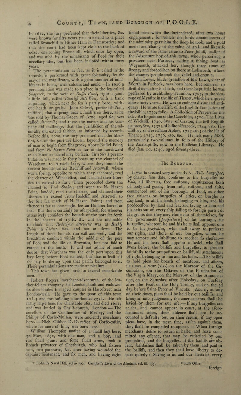 In 1612, the jury presented that their liberties, See. were known for fifty years pad: to extend to a place called Bromehill in Hither Ham in Hamworthy; and that the court had been kept clofe to the bank or ooze, environing Bromehill, which once lay open, and was ufed by the inhabitants of Pool for their neceffary ufes, but has been inclofed within forty years. The perambulation at fea, as it is called in the records, is performed with great folemnity, by the mayor and magi {hates, with a great number of inha¬ bitants in boats, with colours and mufic. In 1626 a perambulation was made to a place in the fea called Shagrock, to the weft of Rujfel Point, right againft a little hill, called Radcliff AttcWell, with a bank adjoining, which next the fea is partly bare, with¬ out heath or grafs. John Odwel, porter of Pool, teftified, that a fpring near a fmall tree there, as he was told by Thomas Green of Arne, aged 60, was called Attewell; and there the mayor and his com¬ pany did challenge, that the jurifdiftion of the ad¬ miralty did extend thither, as informed by records. Before this, 1609, the jury prefented that the liber¬ ties, &c. of the port are known beyond the memory of man to begin from Shagrock, above Ruffel Point, and from N. Haven Point as far to the northward as an Humber barrel may be feen.- In 1667 a peram¬ bulation was made in forty boats up the channel of Wareham, to Attwell lake, where they found the ancient bounds called R.edcliff and Attewell, where was a fpring, oppofite to which they anchored, read the charter of Winchelfea, and claimed their liber¬ ties to extend fo far : Then proceeded down the channel to Pool Stakes, and went to N. Haven Point, landed, read the charter, and claimed their liberties to extend from Redcliff and Attewell to the full fea mark of N. Haven Point; and from thence as far as one might fee an Humber barrel at fea. But this is certainly an ufurpation, for whoever attentively confiders the bounds of the port fet forth in the charter of 15 E. III. will be inclinable to think that Rodeclyve At t ewe lie was at Rockly Point in Lichet Day, and not at Arne. The length of thefe bounds run eaft and weft, and the breadth is confined within the middle of the port of Pool and the ifle of Brownfea, but not faid to extend to the fouth. It will not admit of much doubt, that Wareham was the only port upon this bay long before Pool exifted, but that at leaft all the bay bordering upon that parifli belonged to it. Thefe perambulations are made at pleafure. This town has given birth to feveral remarkable men. Robert Rogers, merchant-adventurer, of the lea¬ ther-fellers company in London, built and endowed fix alms-houfes for aged couples in Hart-ftreet near London-wail. He gave to the poor of this town 10 1. ; and for building alms-houfes 333 1. He left many large fums for charitable ufes, and died 1601; and was buried in Chrift-church, London. — The anceftors of the Conftantines of Merley, and the Philips of Corfe-Mullen, were anciently merchants here. — Nich. Gibbon D. D. reftor of Corfe-caftle, where fee more of him, was born here. William Thompfon mafter of a fmall hoy here, 30 May, 1695, with one man, and a boy, and two fmall guns, and fome fmall arms, took a French privateer of Cherburgh, who had fxteen men, two pateraros, &c. after having wounded the ■captain, lieutenant, and fix men, and having eight found men when Ihe furrendered, after two hours engagement ; for which the lords commifiioners of the admiralty gave him the {loop he took, and a gold medal and chain, of the value of 50 1. and likewife a reward of the fame value to Peter Jolliff, mafter of the Adventure hoy of this town, who, perceiving a privateer near Purbeck, taking a fifhing boat as Weymouth, attacked her, though three times of ftrong, and forced her on Ihore at Lullworth, where the country-people took the vefl'el and crew w. John Lewis, M. A. grandfon of Mr. Lewis, vicar of Worth in Purbeck, was born here, but removed to Briftol foon after his birth, and there baptifed : he was preferred by archbifhop Tennifon, 1705, to the vica¬ rage of Mynftre in the ifle of Thanet, which he enjoyed above forty years. He was an eminent divine and anti¬ quary. He wrote the Llift. of theEnglifhTranflations of the Bible, 1739, folio. A Collection of Prayers for the fick. An Exposition of the Catechiftn, 1706. The Lives of Wickliff, 1740, 8vo ; of Caxton, the firft Englifh printer, 8vo, 1737; of bifhopPeacock, 1744, 8vo. The Iiiftory of Feverfham Abbey, 1727 4to ; of the ifle of Thanet, 1723, 173d, 4to, &c. He left many MSS. particularly two volumes in folio of the Hiftory of the Anabaptifts, now in the Bodleian Library. Pie died Jan. 16, 1746, aged feventy-three. The Borough. It was fo created very anciently x. Will. Longefpeet by charter fans date, confirms to his burgeffes de Pola, all liberties, free cuftoms, acquittances both of body and goods, from toll, cuftoms, and fuits, commenced out of his borough of Pool, as other free citizens or burgefles of cities, or burghs in England, in all his lands belonging to him, and his predeceflors by land and fea, and laving to him and his heirs out of every fhip failing to foreign parts 2d. Pie grants that they may chufe out of themfelves, for the government [prafeftura~\ of his borough, fix burgefles, whereof he and his heirs fliall appoint one to be his prapofitus, who fliall fwear to preferve our rights, and thofe of our burgefles, whom he may remove and fubftitute to another fo chofen.— He and his heirs fliall appoint a bedel, who fliall fwear before the bailiffs and burgefles, to prefent faithfully to the prmpofitus or bailiff, all attachments of right belonging to him and his heirs.—The bailiffs to hold pleas for breach of meafures, and affizes, fix times a year (viz.) on the Morrow of the Cir- cumcifion, -on the Oftaves of the Purification of the Virgin Mary, on the Morrow of the Annuncia¬ tion, on the Saturday after Hokeday, on Tuefday after the Feaft of the Holy Trinity, and on the 3d day before Saint Peter ad Vincula. And if, at any of thefe times, pleas fliall be held by our bailiffs, and brought into judgement, the amerciaments fliall be levied by them for our ufe. — If any burgefles are at fea, and cannot appear in court, at the afore¬ mentioned times, their abfence fliall not be ac¬ counted a default; but on their return, if any open pleas have, in the mean time, arifen againft them, they fliall be compelled to appear. — When foreign merchants defire to return in hafte, and have com¬ mitted any offence, that may be redreffed by our preepofitus, and the burgefles, if the bailiffs are ab- fent, fatisfaffion fliall be taken by them and paid to the bailiffs, and then they fliall have liberty to de¬ part quietly : Saving to us and our heirs of every w Lediard’s Naval Hilt, volii. 700. Campbell’s Lives of the Admirals, vol. iii, 133, * Rolls Office. foreign