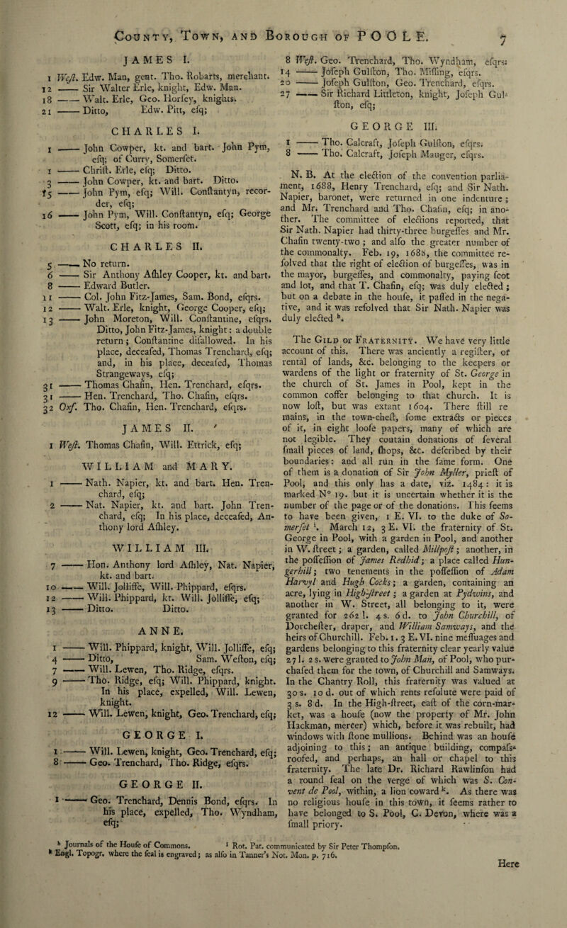 JAMES I. i WeJI. Edw. Man, gent. Tho. Robarts, merchant* 12 - Sir Walter Erie, knight, Edw. Man. 18-Walt. Erie, Geo. Horfey, knights. 21 -Ditto, Edw. Pitt, efq; CHARLES I. i .-John Cowper, kt. and bart. John Pytn, efq; of Curry, Somerfet. i -Chrift. Erie, ei'q; Ditto. 3-John Cowper, kt. and bart. Ditto. *5-John Pym, efq; Will. Conftantyn, recor¬ der, efq; 16 -John Pym, Will. Conftantyn, efq; George Scott, efq; in his room. CHARLES II* 5 —— No return. 6 - Sir Anthony Afliley Cooper, kt. and bart. 8 -Edward Butler. 11 -Col. John Fitz-James, Sam. Bond, efqrs. 12 --Walt. Erie, knight, George Cooper, efq; 13 -John Moreton, Will. Conftantine, efqrs. Ditto, John Fitz-James, knight: a double return; Conftantine difallowed. In his place, deceafed, Thomas Trenchard, efq; and, in his place, deceafed, Thomas Strangeways, efq; 3 r-Thomas Chafin, Hen. Trenchard, efqrs. 3 1 -Hen. Trenchard, Tho. Chafin, efqrs. 32 Cxf. Tho. Chafin, Hen. Trenchard, efqrs. J A M E S II. I Weft. Thomas Chafin, Will. Ettrick, efq; WILLIAM and MARY. 1 -Nath. Napier, kt. and bart. Hen. Tren¬ chard, efq; 2 -Nat. Napier, kt. and bart. John Tren¬ chard, efq; In his place, deceafed, An¬ thony lord Afliley. WILLIAM III. 7 -Hon. Anthony lord Afhley, Nat. Napier, kt. and bart. 10-Will. JollifFe, Will. Phippard, efqrs. 12 -Will. Phippard, kt. Will. Jolliffe, efq; 13 -Ditto. Ditto. ANNE. 1 -Will. Phippard, knight, Will. Jolliffe, efq; 4 -Ditto, Sam. Wefton, efq; 7 ——- Will. Lewen, Tho. Ridge, efqrs. 9 -Tho. Ridge, efq; Will. Phippard, knight. In his place, expelled, Will. Lewen, knight. 12 -Will. Lewen, knight. Geo. Trenchard, efq; GEORGE I. 1 -Will. Lewen, knight. Geo. Trenchard, efq; 8 -Geo. Trenchard, Tho. Ridge, efqrs. GEORGE II. 1 - Geo. Trenchard, Dennis Bond, efqrs. In his place, expelled, Tho. Wyndham, efq; 8 Weft. Geo. Trenchard, Tho. Wyndham, efqrs: 14 -Jofeph Gulfton, Tho. Miffing, efqrs. 20 -Jofeph Gulfton, Geo. Trenchard, efqrs. 27-Sir Richard Littleton, knight, Jofeph Gul¬ fton, efq; GEORGE III. 1 -Tho. Calcrafr, Jofeph Gulfton, efqrs. 8 -Tho. Calcraft, Jofeph Mauger, efqrs. N. B. At the election of the convention parlia¬ ment, 1688, Henry Trenchard, efq; and Sir Nath. Napier, baronet, were returned in one indenture ; and Mr* Trenchard and Tho. Chafin, efq; in ano¬ ther. The committee of de&ions reported, that Sir Nath. Napier had thirty-three burgefifes and Mr. Chafin twenty-two ; and alfo the greater number of the commonalty. Feb. 19, 168the committee re- folved that the right of ele&ion of burgelfes, was in the mayor, burgeffes, and commonalty, paying fcot and lot, and that T. Chafin, efq; was duly defied ; but on a debate in the houfe, it palled in the nega¬ tive, and it was refolved that Sir Nath. Napier wras duly defied b. The Gild or Fraternity. We have very little account of this. There was anciently a regifter, of rental of lands, &c. belonging to the keepers or wardens of the light or fraternity of St. George in the church of St. James in Pool, kept in the common coffer belonging to that church. It is now loft, but was extant 1604. There ftill re mains, in the town-cheft, fome extrafls or pieces of it, in eight loofe papers, many of which are not legible. They contain donations of feveral fmall pieces of land, (hops, &c. defcribed by their boundaries: and all run in the fame form. One of them is a donation of Sir John Myller, prieft of Pool, and this only has a date, viz. 1484: it is marked N° 19. but it is uncertain whether it is the number of the page or of the donations. This feems to have been given, 1 E. VI. to the duke of So¬ merfet \ March 12, 3 E. VI. the fraternity of St. George in Pool, with a garden in Pool, and another in W. ftreet; a garden, called Millpojt; another, in the poffeflion of James Redbid; a place called Hun- gerhill; two tenements in the poffeftion of Adam Harvyl and Hugh Cocks; a garden, containing an acre, lying in Higb-Jlreet; a garden at Pydwins, and another in W. Street, all belonging to it, were granted for 262 1. 4 s. 6 d. to John Churchill, of Dorchefter, draper, and William Samway s, and the heirs of Churchill. Feb. 1. 3 E. VI. nine mefliiages and gardens belonging to this fraternity clear yearly value 271. 2 s. were granted to John Man, of Pool, wrho pur- chafed them for the town, of Churchill and Samways. In the Chantry Roll, this fraternity was valued at 30 s. 10 d. out of which rents refolute were paid of 3 s. 8 d. In the High-ftreet, eaft of the corn-mar¬ ket, was a houfe (now the property of Mr. John Hackman, mercer) which, before it was rebuilt, had windows with ftone mullions. Behind was an houfe adjoining to this; an antique building, compafs* roofed, and perhaps, an hall or chapel to this fraternity. The late Dr. Richard Rawlinfon had a round feal on the verge of which was S. Con¬ vent de Pool, within, a lion coward k. As there was no religious houfe in this town, it feems rather to have belonged to S. Pool, C. Devon, where was a fmall priory. h Journals of the Houfe of Commons. 1 Rot. Pat. communicated by Sir Peter Thompfon, * Topogr. where the feal is engraved; as alfo in Tanner’s Not. Mon. p. 716, Here