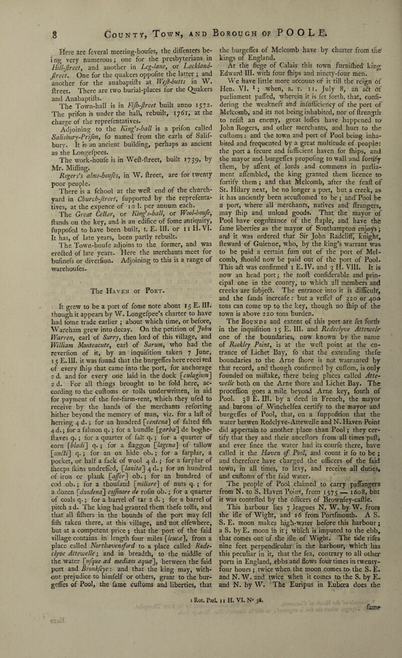 Here are feveral meeting-houfes, the diffenters be¬ ing very numerous; one for the presbyterians, in Hill-Jirect, and another in Leg-lane, or Lackland- flreet. One for the quakers oppoiite the latter ; and another for the anabaptifts at Weft-butts in W. ftreet. There are two burial-places for the Quakers and Anabaptifts. The Town-hall is in FiJh-Jlrcet built anno 1572. The prifon is under the hall, rebuilt, 1761', at the charge of the reprefentatives. Adjoining to the King's-hall is a prifon called Salisbury ■'Prifon, fo named from the earls of Salif- bury. It is- an ancient building, perhaps as ancient as the Longefpees. The work-houfe is in Weft-ftreet, built 1739, by Mr. Miffing. Rogers’s ahns-houfcs, in W. ftreet, are for twenty poor people. There is a fchool at the weft end of the church¬ yard in Cburcb-ftreet, fupported by the reprefenta¬ tives, at the expence of 10 1. per annum each. The Great Cellar, or King's-hall, or Wool-houfe, Hands on the key, and ?s an edifice of fome antiquity, fuppofed to have been built, t. E. III. or 11 H.\I. It has, of late years, been partly rebuilt. T he Town-houfe adjoins to the former, and was erefted of late years. Here the merchants meet for bufinefs or diverfion. Adjoining to this is a range of warehoufes. The Haven or Fort./ It grew to be a port of fome note about 15 E. III. though it appears by W. Longefpee’s charter to have had fome trade earlier ; about which time, or before, Wareham grew into decay. On the petition of John Warren, earl of Surry, then lord of this village, and William Manteacute, earl of Sarum, who had the reverfion of it, by an inquifition taken 7 June, r 5 E. III. it was found that the burgefles here recei red of every ftiip that came into the port, for anchorage 1 d. and for every one laid in the dock \_culagium~\ ad. For all things brought to be fold here, ac¬ cording to the cuftoms or tolls underwritten, in aid for payment of the fee-farm-rent, which they ufed to receive by the hands of the merchants reforting hither beyond the memory of man, viz. for a laft of herring 4 d.; for an hundred {jcentenad] of falted fiffi 4d.; for a falmon q.; for a bundle [garba] de boghe- Itaves q. ; for a quarter of fait q.; for a quarter of corn [bladi] q. ; for a fiaggon [Jagena] of tallow \uncli\ q.; for an ox hide ob.; for a farplar, a pocket, or half a fack of wool 4 d.; for a farplar of iheeps lkins undrelTed, [Janita] 4 d,; for an hundred of iron or plank [offer] ob.; for an hundred of cod ob.; for a thoufand [yniliare] of nuts q. ; for a dozen [duodena] cojjinore de rofin ob.; for a quarter of coals q.; for a barrel of tar 2 d.; for a barrel of pitch 2d. The king had granted them thefe tolls, and that all fiffiers in the bounds of the port may fell fiih taken there, at this village, and not elfewhere, but at a competent price ; that the port of the faid village contains in length four miles [leucce], from a place called Northavensford to a place called Rode- clyve Attevoelle; and in breadth, to the middle of the water [ufque ad mediam aquas], between the faid port and Bronkfcye: and that the king may, with¬ out prejudice to himfelf or others, grant to the bur¬ gefles of Pool, the fame cuftoms and liberties, that the burgefles of Melcomb have by charter from the kings of England. At the fiege of Calais this town furniftied' king Edward III. with four ffiips and ninety-four men. We have little more account-of it till the reign of Hen. VI. 1 ; when, a. r. 11. July 8, an aft of parliament paffed, wherein it is fet forth, that, confi- dering the weaknefs and infufficiericy of the port of Melcomb, and its not being inhabited, nor offtrength to refill an enemy, great Ioffes have happened to John Rogers, and other merchants, and hurt to the cuftoms: and the town and port of Pool being inha¬ bited and frequented by a great multitude of people: the port a fecure and fufficient haven for ffiips, and the mayor and burgefles propoling to wall and fortify them, by aflent of lords and commons in parlia¬ ment affembled, the king granted them licence to fortify them ; and that Melcomb, after the feaft of St. Hilary next, be no longer a port, but a creek, as it has anciently been accuftomed to be ; and'Pool be a port, where all merchants, natives and ftrangers, may ffiip and unload goods. That the mayor of Pool have cognizance of the ftaple, and have the fame liberties as the mayor of Southampton enjoys; and it wras ordered that Sir John Puidclifif, knight, Reward of Guienne, who, by the king’s warrant was- to be paid a certain fum out of the port of Mel¬ comb, ffiould now be paid out of the port of Pool. This aft was confirmed 1 E. IV. and 3 H. VIII. It is now an head port; the molt confiderable and prin¬ cipal one in the county, to which all members and creeks are fubjeft. The entrance into it is difficult, and the fands increafe: but a veffel of 320 or 400 tons can come up to the key, though no ffiip of the town is above 220 tons burden. The Bounds and extent of this port are fet forth in the inquifition 15 E. III. and Redeclyve Attewele one of the boundaries, now known by the name of Rookley Point, is at the weft point at the en¬ trance of Lichet Bay, fo that the extending thefe boundaries to the Arne Ihore is not warranted by that record, and though confirmed by cuftom, is only founded on millake, there being places called Atte- ivellc both on the Arne ffiore and Lichet Bay. The proceflion goes a mile beyond Arne key, fouth of Pool. 38 E. IIT. by a deed in French, the mayor and barons of Winchelfea certify to the mayor and burgefles of Pool, that, on a fuppofition that the water betwen Redclyve-Attewelle and N. Haven Point did appertain to another place than Pool; they cer¬ tify that they and their anceftors from all times paft, and ever fince the water had its courfe there, have called it the Haven of Pool, and count it fo to be ; and therefore have charged the officers of the faid town, in all times, to levy, and receive all duties, and cuftoms of the faid water. The people of Pool claimed to carry paffangers from N. to S. Haven Point, from 1575 — 1608, but it was contefted by the officers of Brownfey-caftle. This harbour lies 7 leagues N. W. by W. from the ifle of Wight, and 16 from Portfmouth. A S. S. E. moon makes high-water before this harbour; a S. byE. moon in it; which is imputed to the ebb, that comes out of the ifle of Wight. The tide rifes nine feet perpendicular in the harbour, which has this peculiar in it, that the fea, contrary to all other ports in England, ebbs and flows four times in twenty- four hours; twice when the moon comes to the S. E. and N. W. and twice when it comes to the S. by E. and N. by W. The Euripus in Eubcea does the fame 1 Rot. Pari. 11 PI. VI. N° 3*.