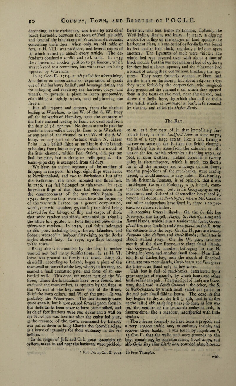 depending in the exchequer, was tried by lord chief baron Reynolds, between the town of Pool, plaintiff, and fome of the inhabitants of Wareham, defendants, concerning thefe dues, when only an old table of fees, t. H, VIII. was produced, and feveral copies of it, which varied in almod every article. The de¬ fendants obtained a verdift and 501. cods. In 1749 they prefented another petition to parliament, which was referred to a committee, but withdrawn on being oppofed by Wareham. , In 29 Geo. II. 1754, an aft paffed for afcertaining, 8cc. duties on importation or exportation of goods out of the harbour, ballad, and boomage duties, and for enlarging and repairing the harbour, quays, and wharfs, to provide a place to keep gunpowder, cdablidiing a nightly watch, and enlightening the dreets. But all imports and exports, from the channel leading to Wareham, to the W, of the S. W. buoy off the bulwarks of Ham-key, near the entrance of the little channel leading to Pool, are exempted from the duty of 3 d. per tun. No duties are to be paid for goods in open veffels brought from or to Wareham, or any part of the channel to the W. of the S, W. buoy, or any part of Purbeck within N, Haven Point. All ballad fhipt or unfhipt in thofe bounds to be duty free ; but at any quay within the mouth of the little channel, within Pool Stakes, 6 d. per tun {hall be paid, but nothing on relhipping it. To¬ bacco-pipe clay is exempted from all duty. We have no ancient accounts of the number of {hipping in this port. In 1649, eight {hips went hence to Newfoundland, and two to Barbadoes: but after the Redoration this trade increafed and flourifhed. In 1736, 144 fail belonged to this town. In 1741 forty-nine {hips of this place had been taken fince the commencement of the war with Spain. In 1743, thirty-one diips were taken fince the beginning of the war with France, on a general computation, worth, one with another, 37,2001. ; one third being allowed for the falvage of diip and cargo, of thofe that were retaken and rifled, amounted to j6ool,; the whole lofs 39,800 1, Four fhips exclufive of the thirty-one retaken. In 1750, 126 fhips belonged to this port, including brigs, fnows, bilanders, and {loops ; whereof in harbour fifty-eight, on the docks eight, abroad fixty. In 1770, 250 fhips belonged to the town. Being almod furrounded by the fea, it neither wanted nor had many fortifications. In 11 H. VI, leave was granted to fortify the town. King Ri¬ chard III. according to Leland, began a piece of the town-wall at one end of the key, where, in his time, re- maiued a fmall embattled gate, and fome of an em¬ battled wall. This once ran under part of the W. ftreet, where the foundations have been found, and excluded the town cellars, as appears by the deps at the W. end of the key, under part of the dreet, S. of the town cellars, and W. of the gate. It was probably the Water-gate. The fea formerly came quite up to it, but is now retired feveral paces from it. But thefe works feem never to have been finifhed, and its chief fortifications were two dykes and a wall on the N. which was levelled when the embattled gate, at the entrance of the town, mentioned by Leland, was pulled down in king Charles the fecond’s reign, as a mark of ignominy for their obftinacy in the re¬ bellion. In the reigns of J. I. and C. I, great quantities of cyders, taken in and near the harbour, were pickled. barrelled, and fent hence to London, Holland, the Wed Indies, Spain, and Italy. In 1747, in digging a dock for a fhip on the tongue of land oppofite the harbour at Ham, a large bed of oyder-lhells was found fix feet and an half thick, regularly piled one upon another. Th.e ligatures of mod were viiible ; the whole bed was covered over with about a foot of black mould. But this was not a natural bed of oyders; for they had all been opened, and the fifhermen had a knack of taking them out without breaking the liga¬ tures, They were formerly opened at Ham, and the Ihells left on the lhore ; but about 1640 or 1670 they were forbid by the corporation, who imagined they prejudiced the channel: on which they opened them in the boats on the mud, near the Strand, and threw the fliells there, by which that hill of {hells was raifed, which, at low water at lead, is furrounded by the fea, and called the Oyjler Bank. The Bay, or at lead that part of it that immediately fur- rounds Pool, is called Luckford Lake in fome maps and is of a very large extent, like a fea, having a narrow entrance on the E. from the Britifli channel. It probably has its name from the calmnefs or dill- nefs of the fea, which refembles a danding water, or pool, in calm weather. Leland accounts it twenty miles in circumference, which is much too fhort; for if all the turnings and windings of the lhore, and the projections of the mud-banks, were exactly traced, it would amount to fixty miles. Mr. Horfley, in his Britannia Romana, is of opinion, that it was the Magnus Portus of Ptolomy, who, indeed, coun¬ tenances this opinion ; but, as his Geography is very inacurate, and Richard of Cirenceder has placed it, beyond all doubt, at Bortchejler, where Mr. Camden and other antiquarians have fixed it, there is no pre¬ tence to remove it hither. It contains feveral iflands. On the S. fide lies Brown fey, the larged, Futfey, St. Helen's, Long and Round iflands, which lie in a femicircular form, Grove- ijland lies near Godin’s and Stone-ijland on the E. near the entrance into the bay. On the N. part are Swan, Perquain alias Pelham, and Horfe iflands; the latter is almod wadied away. On the W. part, near the mouth of the river Frome, are three fmall iflands, viz. Giggers-i/Iand, another belonging to the N. Living in Arne, and another fmall fpot. Near Iiol- ton, E. of Liehet bay, near the mouth of Sherford river, are two more iflands. Utter-heath and Vernigore; the latter is an ifland only at low water. This bay is full of mud-banks, interfered by «r great number of channels, by which boats and other fmall veflels can pafs. The principal of thefe are Ware¬ ham, the Great or North Charnel: the other, the S. or Wick-channel, by which fmall veflels can pafs : in the red only fmall fifhing boats. The ooze in this bay begins to dry at the fird ~ ebb, and is all dry at the lad 4 ebb at fpring tides \ fo that, at low wa¬ ter, the verdure of the fea-weeds makes it look, in fummer-time, like a meadow, interfperfed with little rivulets. There feems formerly to have been a projefl, and a very unaccountable one, to embank, inclofe, and recover thefe banks. It was found by inquifition m, 13 Car. II. that the wade, and oozy grounds in the bay, containing, by admeafurement, 8026 acres, and alfo Gq/ls Bay alias Little Sea, bounded almod round p Rot. Pat. 13 Car. II. p. 54. Sir Peter Thompfon. with