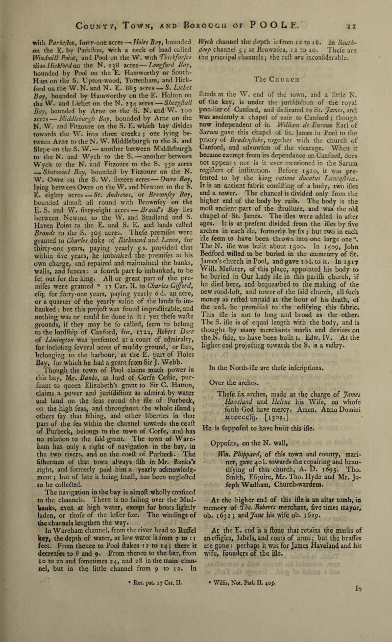 with Parke Jon, forty-one acres — Holes Bay, bounded on the E. by Parkfton, with a neck of land called Windmill Point, and Pool on the W. with Thickfurfcs alias Hick ford on the N. 238 acres — Longford Bay, bounded by Pool on the E. Hamworthy or South- Ham on the S. Upton-wood, Tottenham, and Hick- ford on the W. N. and N. E. 885 acres — S. Lichet Bay, bounded by Hamworthy on the E. Holton on the W. and Lichet on the N. 234 acres —Sheepfall Bay, bounded by Arne on the S. N. and W. 100 acres — Middleburgh Bay, bounded by Arne on the N. W. and Fitzoure on the S. E. which bay divides towards the W. into three creeks ; one lying be¬ tween Arne to the N. W. Middleburgh to the S. and Slepe on the S. W.— another between Middleburgh to the N. and Wych to the S.—another between Wych to the N. and Fitzoure to the S. 350 acres — Shotwood Bay, bounded by Fitzoure on the N. W. Owre on the S. W. fixteen acres—Owre Bay, lying between Owre on the W. and Newton to the S. E. eighty acres — St. Andrews, or Brownfey Bay, bounded altnoft all round with Brownfey on the E. S. and W. fixty-eight acres — Brand's Bay lies between Newton to the W. and Studland and S. Haven Point to the E. and S. E. and lands called Brands to the S. 305 acres. Thefe premifes were granted to Charles duke of Richmond and Lenox, for thirty-one years, paying yearly 5 s. provided that within five years, he imbanked the premifes at his own charge, and repaired and maintained the banks, walls, and fences: a fourth part fo imbanked, to be fet out for the king. All or great part of the pre¬ mifes were granted n 17 Car. II. to Charles Gifford, efq; for forty-one years, paying yearly 6 d. an acre, or a quarter of the yearly value of the lands fo im¬ banked : but this projeft was found impracticable, and nothing was or could be done in it: yet thefe wafte grounds, if they may be fo called, feem to belong to the lordfinp of Canford, for, 1722, Robert Dore of Limington was prefented at a court of admiralty, for inclofing feveral acres of muddy ground, or flats, belonging to the harbour, at the E. part of Holes Bay, for which he had a grant from Sir J. Webb. Though the town of Pool claims much power in this bay, Mr. Banks, as lord of Corfe Caftle, pur- fuant to queen Elizabeth’s grant to Sir C. Hatton, claims a power and jurifdiCtion as admiral by water and land on the feas round the ifle of Purbeck, on the high feas, and throughout the whole ifland ; others fay that fifhing, and other liberties in that part of the fea within the channel towards the coaft of Purbeck, belongs to the town of Corfe, and has no relation to the faid grant. The town of Ware- ham has only a right of navigation in the bay, in the two rivers, and on the coaft of Purbeck. The filhermen of that town always filh in Mr. Banks’s right, and formerly paid him a yearly acknowledge ment; but of late it being fmall, has been negle&ed to be collected. The navigation in the bay is almofl wholly confined to the channels. There is no failing over the Mud- banks, even at high water, except for boats lightly laden, or thofe of the lefler fize. The windings of the channels lengthen the way. In Wareham channel, from the river head to Ruflel key, the depth of water, at low water is from 7 to 11 feet. From thence to Pool flakes 12 to 14; there it decreafes to 8 and 9. From thence to the bar, from 10 to 20 and fometimes 24, and 28 in the main chan¬ nel, but in the little channel from 9 to 12. In Wych channel the depth is from 12 to 18. In South- deep channel 5 ; at Brownfea, i 2 to 20. Thefe are the principal channels; the reft are inconfiderable. The Church ftands at the W. end of the town, and a little N. of the key, is under the jurifdiCtion of the royal peculiar oi Canford, and dedicated to St. James, and was anciently a chapel of eafe to Canford ; though now independent of it. William de Evreux Earl of Sarum gave this chapel of Sr. James in Pool to the priory of Bradenjloke, together with the church of Canford, and advowfon of the vicarage. When it became exempt from its dependance on Canford, does not appear •, nor is it ever mentioned in the Sarum regifters of inftitution. Before 1520, it was pre- fented to by the king ratione ducatus Lancajlruz. It is an ancient fabric confifting of a body, two ifles and a tower. The chancel is divided only from the higher end of the body by rails. The body is the moft ancient part of the ftru&ure, and was the old chapel of St. James. The ifles were added in after ages. It is at prefent divided from the ifles by five arches in each ifle, formerly by fix ; but two in each ifle feem to have been thrown into one large one °. The N. ifle was built about 1500. In 1509, John Bedford willed to be buried in the ccemetery of St. James’s church in Pool, and gave rol. to it. In 1517 Will. Mefurer, of this place, appointed his body to be buried in Our Lady ifle in this parflh church, if he died here, and bequeathed to the making of the new rood-loft, and tower of the faid church, all fuch money as rcfted unpaid at the hour of his death, of the 20I. he promifed to the edifying this fabric. This ifle is not fo long and broad as the other. The S. ifle is of equal length with the body, and is thought by many merchants marks and devices on the N. fide, to have been built t. Edw. IV. At the higher end projecting towards the S. is a veftry. In the North-ifle are thefe inferiptions. Over the arches. Thefe fix arches, made at the charge of James Haveland and Helene his Wife, on whofe fouls God have mercy. Amen. Anno Domini Mccccctij. [1502.] He is fuppofed to have built this ifle. Oppofite, on the N. wall, Wm. Phippard, of this town and county, mari¬ ner, gave 401. towards the repairing and beau¬ tifying of this church, A. D. 1695. Tho. Smith, Efquire, Mr. Tho. Hyde and Mr. Jo- feph Wadham, Church-wardens. At the higher end of this ifle is an altar tomb, in memory of Tho. Roberts merchant, five times mayor, ob. 1632 j and Jane his wife ob. 1629. At the E. end is a ftone that retains the marks of an effigies, labels, and coats of arms; but the brafles are gone : perhaps it was for James Haveland and his wife, founders of the ifle. * Rot. pat. 17 Car. II. • Willis, Not. Pari. II. 40;. In