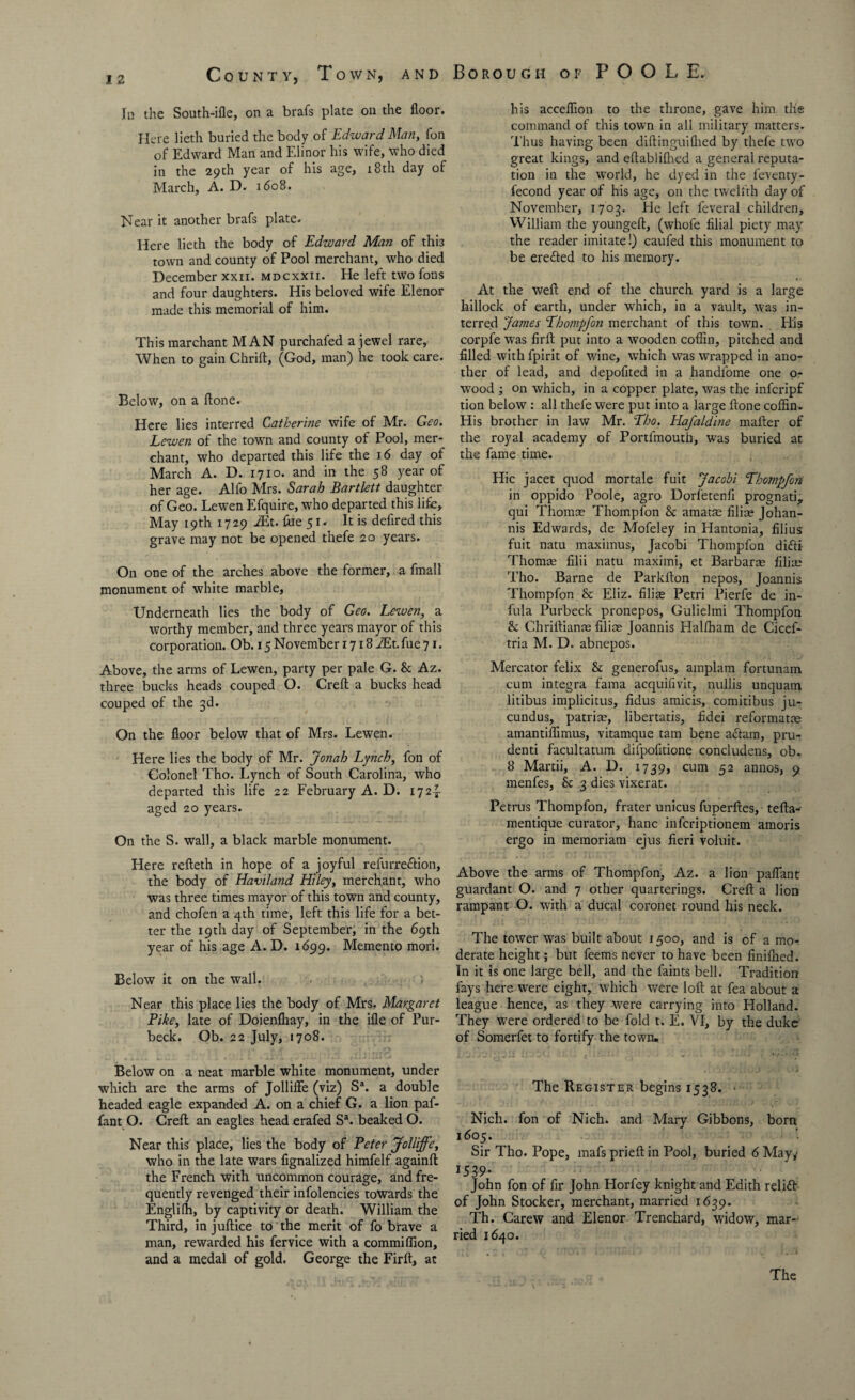 In the South-ifle, on a brafs plate on the floor. Here lieth buried the body of Edward Man, fon of Edward Man and Elinor his wife, who died in the 29th year of his age, 18th day of March, A. D. 1608. Near it another brafs plate. Here lieth the body of Edward Man of this town and county of Pool merchant, who died December xxn. mdcxxii. He left two fons and four daughters. His beloved wife Elenor made this memorial of him. This raarchant MAN purchafed a jewel rare. When to gain Chrift, (God, man) he took care. Below, on a ftone. Here lies interred Catherine wife of Mr. Geo. Lewen of the town and county of Pool, mer¬ chant, who departed this life the 16 day of March A. D. 1710. and in the 58 year of her age. Alfo Mrs. Sarah Bartlett daughter of Geo. Lewen Efquire, who departed this life. May 19th 1729 i£t. fee 51. It is defired this grave may not be opened thefe 20 years. On one of the arches above the former, a fmall monument of white marble, Underneath lies the body of Geo. Lewen, a worthy member, and three years mayor of this corporation. Ob. 15 November 1718 JEt. fee 71. Above, the arms of Lewen, party per pale G. & Az. three bucks heads couped O. Creft a bucks head couped of the 3d. On the floor below that of Mrs. Lewen. Here lies the body of Mr. Jonah Lynch, fon of Colonel Tho. Lynch of South Carolina, who departed this life 22 February A. D. 172^- aged 20 years. On the S. wall, a black marble monument. Here refteth in hope of a joyful refurreftion, the body of Havtland Hiley, merchant, who was three times mayor of this town and county, and chofen a 4th time, left this life for a bet¬ ter the 19th day of September, in the 69th year of his age A. D. 1699. Memento mori. Below it on the wall. - ; Near this place lies the body of Mrs. Margaret Pike, late of Doienfhay, in the ifle of Pur- beck. Ob. 22 July, 1708. Below on a neat marble white monument, under which are the arms of Jolliffe (viz) Sa. a double headed eagle expanded A. on a chief G. a lion paf- fant O. Creft an eagles head erafed Sa. beaked O. Near this place, lies the body of Peter Jolliffe, who in the late wars flgnalized himfelf againft the French with uncommon courage, and fre¬ quently revenged their infolencies towards the Englilh, by captivity or death. William the Third, in juftice to the merit of fo brave a man, rewarded his fervice with a commifflon, and a medal of gold. George the Firft, at his acceflion to the throne, gave him the command of this town in all military matters. T hus having been diftinguilhed by thefe two great kings, and eftablifhed a general reputa¬ tion in the world, he dyed in the leventy- fecond year of his age, on the twelfth day of November, 1703. He left feveral children, William the youngeft, (whofe filial piety may the reader imitate!) caufed this monument to be erefted to his memory. At the weft end of the church yard is a large hillock of earth, under which, in a vault, was in¬ terred James Thompfon merchant of this town. His corpfe was firft put into a wooden coffin, pitched and filled with fpirit of wine, which was wrapped in ano¬ ther of lead, and depofited in a handfome one o- wood ; on which, in a copper plate, was the infcripf tion below : all thefe were put into a large ftone coffin. His brother in law Mr. Tho. Hafaldine mafter of the royal academy of Portfmoutfi, was buried at the fame time. Flic jacet quod mortale fuit Jacobi Thompfon in oppido Poole, agro Dorfetenli prognati,. qui Thom® Thompfon & amatae filise Johan- nis Edwards, de Mofeley in Hantonia, filius fuit natu maximus, Jacobi Thompfon difti Thomas filii natu maximi, et Barbaras filias Tho. Barne de Parkfton nepos, Joannis Thompfon & Eliz. filise Petri Pierfe de in- fula Purbeck pronepos, Gulielmi Thompfon &: Chriftianas filice Joannis Halfham de Cicef- tria M. D. abnepos. Mercator felix & generofus, amplam fortunam cum Integra fama acquifivit, nullis unquarn litibus implicitus, fidus amicis, comitibus ju- cundus, patriae, libertatis, fidei reformat® amantiffimus, vitamque tam bene aftam, pru- denti facultatum dilpofitione concludens, ob. 8 Martii, A. D. 1739, cum 52 annos, 9 menfes, & 3 dies vixerat. Petrus Thompfon, frater unicus fuperftes, tefta- mentique curator, hanc infcriptionem amoris ergo in memoriam ejus fieri voluit. Above the arms of Thompfon, Az. a lion paflant guardant O. and 7 other quarterings. Creft a lion rampant O. with a ducal coronet round his neck. The tower was built about 1500, and is of a mo¬ derate height; but feems never to have been finilhed. In it is one large bell, and the faints bell. Tradition fays here were eight, which were loft at fea about a league hence, as they were carrying into Holland. They were ordered to be fold t. E. VI, by the duke of Somerfet to fortify the town. The Register begins 1538. • Nich. fon of Nich. and Mary Gibbons, born 1605. Sir Tho. Pope, mafs prieft in Pool, buried 6 May^ 1539* John fon of fir John Horfey knight and Edith relift of John Stocker, merchant, married 1639. Th. Carew and Elenor Trenchard, widow, mar¬ ried 1640.
