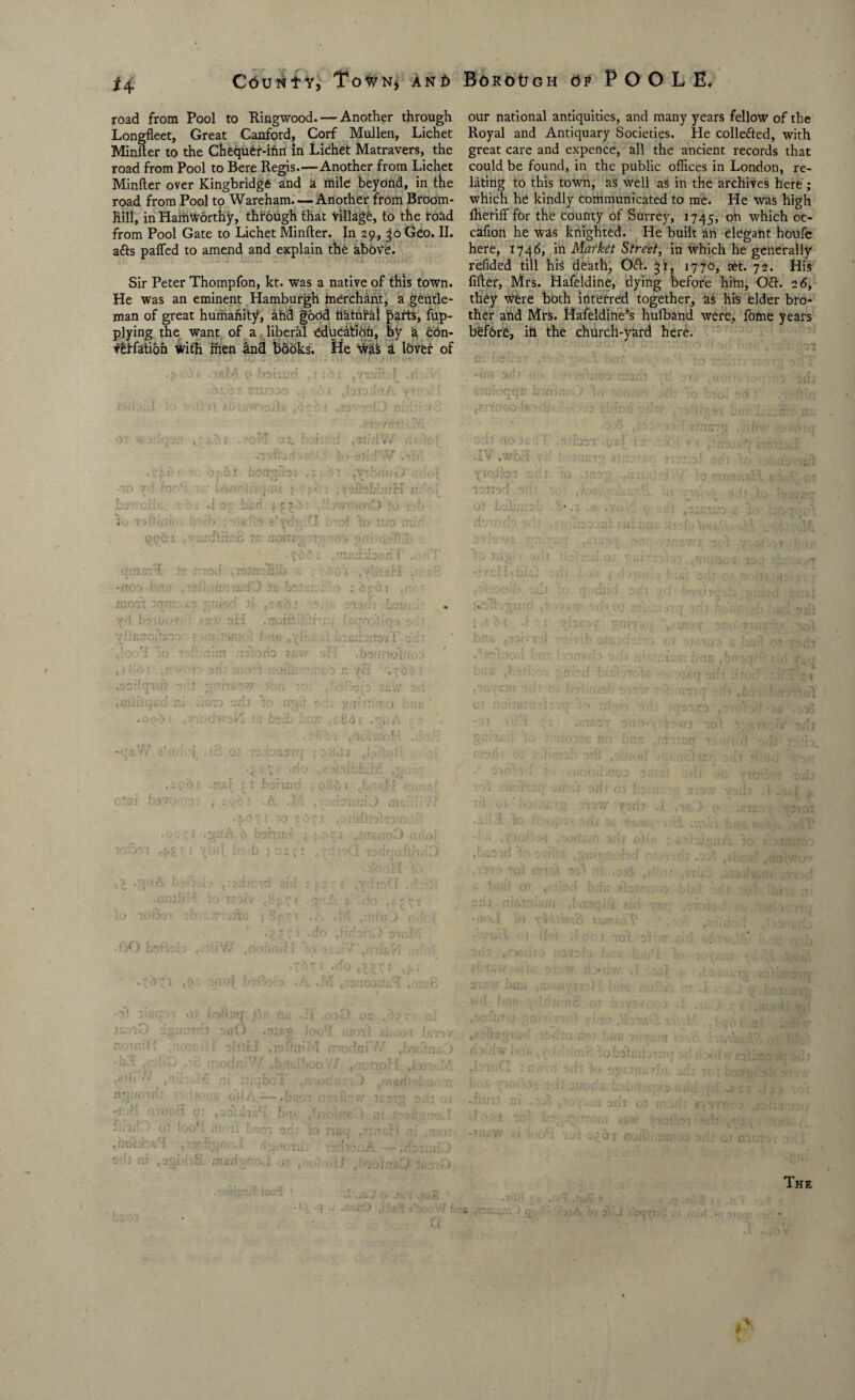 road from Pool to Ringwood.— Another through Longfleet, Great Canford, Corf Mullen, Lichet Minder to the Chequer-ifm In Lichet Matravers, the road from Pool to Bere Regis.—Another from Lichet Minder over Kingbridge and a mile beyond, in the road from Pool to Wareham. — Another from Broom- Bill, in Hamworthy, through that village, to the road from Pool Gate to Lichet Minder. In 29, 30 Geo. II. a&s palled to amend and explain the aboVe. Sir Peter Thompfon, kt. was a native of this town. He was an eminent Hamburgh tnerchant, a gentle¬ man of great humafiity, ahd good natural parts, ap¬ plying the want of a liberal education, by 4 con- veffatioh with men and books. He was a lover of .f ->» . iBiyi o Donua ,i; ?i .viol; I .fl-./i *m :;orb ?r.v/ .*•. . bor/nol 1 iiOliil.'GO r •q . A ! rd ?\(! - - • ■» do If Hon') n^u-Mfis r: :K..xf; oiJA — .b;w r-Jh v urm o.li 03 ^ 0 loo 1 ai a 'o'i or; ; 1 nc<j ni ,n ot Sib ui ntfidgnovl ot tr-ji* i. <f>tbitttO J/iaaO . our national antiquities, and many years fellow of the Royal and Antiquary Societies. He colle&ed, with great care and expence, all the ancient records that could be found, in the public offices in London, re¬ lating to this town, as well as in the archives here ; which he kindly communicated to me. He was high lheriff for the County Of Surrey, 1745, on which oc- cafion he was knighted. He built an elegant houfe here, 1746, in Market Street, in which he generally refided till hiS death, 0<d. 31, 1770, set. 72. His fider, Mrs. Hafeldine, dying before him, 0<d. 2 6, they were both interred together, as his elder bro¬ ther and Mrs. Hafeldine’s hulband were, fome years before, iti the church-yard here. 110 t *|C