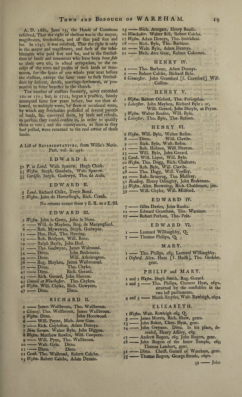 *9 A. D. 1661, June 15, the Houfe of Commons refolved, That the right of ele&ion was in the mayor, magiftrates, freeholders, and all that paid fcot and lot. In 1747, it was refolved, That the right is only in the mayor and magiftrates, and fuch of the inha- bitatants who paid foot and lot, and in the freehol¬ ders of lands and tenements who have been bona fide to their own ufe, in aftual occupation, or the re¬ ceipt of the rents and profits of fuch lands or tene¬ ments, for the fpace of one whole year next before the ele&ion, except the fame came to fuch freehol¬ ders by defcent, devife, marriage-fettlement, or pro¬ motion to fome benefice in the church. The number of eleftors formerly, never exceeded 160 or 170; but, in 1722, began a pra&ice, faintly attempted fome few years before, but not then al¬ lowed, to multiply votes, by lham or occafional votes, by which any freeholder poflefled of feveral parcels of lands, &c. conveyed them, by leafe and releafe, to perfons they could confide in, in order to qualify them to vote ; and the conveyances, as foon as they had polled, were returned to the real owner of thofe lands. A Lift of Representatives, from Willis’s Notit. Pari. vol. ii. 491. EDWARD I. 30 P. at Lond. Walt. Sparew', Hugh Chick. 33 Wefirn. Steph. Goodwin, Walt. Sparew. 35 Carlifie. Steph. Godewyn, Tho. de Aula. EDWARD II. 5 Lond. Richard Chike, Territ Bond. 7 Wefim. John de Hornefbogh, Rich. Craub. No returns extant from 7 E. II. to 2 E. III. EDWARD III. 2 Wefim. John le Grete, John le Neve. 2-Will, de Mayheu, Rog. de Manyngford. 6 -Rob. Mywewan, Steph. Godwyne. 12 -- Hen. Hod, Tho. Herring. 15-Rob. Bridport, Will. Bene. 29-Ralph Bayly, John Hod. 31 -Tho. Godwyne, James Walround. 34 -Ditto. John Bridemere. 34-Ditto. Will. Athelengton. 36 -Rog. Mayheu, James Walleround. 37 -Ditto. Tho. Chyke. 42 -Ditto. Rich. Gerard. 43 -Rich. Gerard, John Sherere. 45 Council at Winchefier. Tho. Chykes. 46 Wefim. Will. Chyke, Rich. Gowyere. 47 -■ Ditto. Ditto. RICHARD II. 1 -- James Wallbroun, Tho. Wallbroun. 2 Gloucef. Tho. Wallbroun, James Wallbroun. 3 Wefim. Ditto. John Horewood. 6 -Will. Payne, Nich. Atte Gate. 7 -Rich. Coplefton, Adam Deneys. 7 New Sarum. Walter Byle, John Diggon. 8 Wefim. Matthew Rawlin, Will. Coupere. 9 --Will. Pyne, Tho. Wallbroun. 10-Walt. Gyle. Ditto. ii-—— Ditto. Ditto. 12 Camb. Tho. Wallrond, Robert Calche. 13 Wefim. Robert Calche, Adam Dennis. 15 -Nich. Attegate, Henry Rauffe. 16 Winchefier. Walter Bill, Robert Calche. 17 Wefim. Adam Deneys, Tho. Smithfield. 18 -Rich. Byle, Tho. Barbour. 20 -- Walt. Byle, Adam Dennys. 21 -Nich. Atte Gate, Robert Cokeman. HENRY IV. 1 -Tho. Barbour, Adam Dennys. 2 -Robert Calche, Richard Byle. 8 Gloucefier. John Gramford [f. Crawford] Will. Collins. \ HENRY V. 1 Wefim. Robert Ofeford, Tho. Feringdon. 2 Leicefier. John Mayheu, Richard Byle •, or, Will. Gerard, John Shoyle, as Prynn. 3 Wefim. Walter Reafon, Will. Byle. 4 Leicefier. Tho. Byle, Tho. Refoun. HENRY VI. 6 Wefim. Will. Byle, Walter Refon. 8 -Ditto. Will. Clavile. 9 -Rich. Byle, Walt. Refon. 11 -Rob. Holmes, Will. Henton. 13-Will. Byle, John Gerard. 15 Camb. Will. Layot, Will. Byle. 20 Wefim. Tho. Dogg, Rich. Chalcote. 27 -Rob. Byle, Will. Clavile. 28 -Tho. Dogg, Will. Veyfley. 29 -Rob. Brunyng, Tho. Malfrey. 31 Reading. Henry Odingley, John Brakeman. 33 Wefim. Alex. Browning, Rich. Chaldecote, jun. 39-will. Chyke, Will. Millford. EDWARD IV. 7 -Giles Davies, John Rooks. 12 -Edward Grantham, Tho. Warriner. 17-Robert Perham, Tho. Pele. EDWARD VI. 1 -Leonard Willoughby, CL 7-Thomas Philips, CL MARY. 1 - Tho. Philips, efq; Leonard Willoughby. 1 Oxford. Alex. Hues [f. Huilh], Tho. Girdeler, gent. PHILIP and MARY. 1 and 2 Wefim. Hugh Smith, Rog. Gerard. 2 and 3-Tho. Philips, Clement Hyat, efqrs. returned by the conftables in the two laft parliaments. 4 and 5 —— Matth.Smythe, Walt. Rawleigh, efqrs. ELIZABETH. 1 Wefim. Walt. Rawleigh efq; CL 5 — James Morris, Rich. Shaw, gents. 13 -John Baker, Clem. Hyat, gent. 14 -John Gwynne. Ditto. In his place, de- ceafed, Henry Aftiley, efq; 27 -Andrew Rogers, efq; John Rogers, gent. 28 —— John Rogers of the Inner Temple, efq; Thoma9 Lambert, gent, 31-Ditto. Chrift. Gerard of Wareham, gent. 35 —— Thomas Rogers, George Strode, efqrs. 39-John