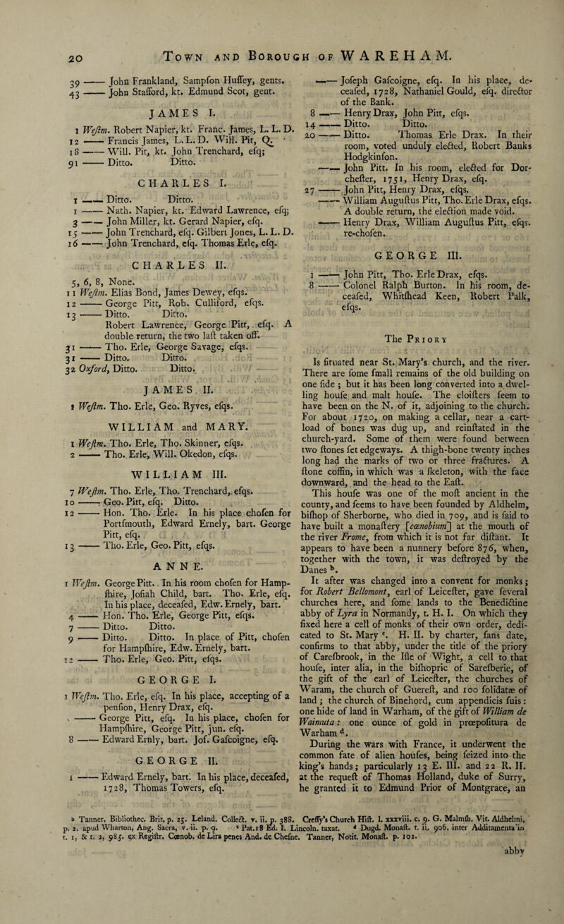 r>- ov 39-John Frankland, Sampfon HufTey, gents. 43-John Stafford, kt. Edmund Scot, gent. i Wejim. Robert Napier, kt. Franc. James, L. L. D. 12 - Francis James, L.L.D. Will. Pit, ' 18-Will. Pit, kt. John Trenchard, efq; 91 -Ditto. Ditto. CHARLES I. 1 —— Ditto. Ditto. 1-Nath. Napier, kt. Edward Lawrence, elq; 3-John Miller, kt. Gerard Napier, efq. 15 -John Trenchard, efq. Gilbert Jones, L. L. D. 16 -John Trenchard, efq. Thomas Erie, efq. CHARLES II. 5, 6, 8, None. 11 Wejim. Elias Bond, James Dewey, efqs. 12 -George Pitt, Rob. Culliford, efqs. 13 -Ditto. Ditto. Robert Lawrence, George Pitt, efq. A double return, the two lafl taken off. 31 —— Tho. Erie, George Savage, efqs. 31 -Ditto, Ditto. 32 Oxford, Ditto. Ditto. JAMES II. i Wejim. Tho. Erie, Geo. Ryves, efqs. WILLIAM and MARY. 1 Wejim. Tho. Erie, Tho. Skinner, efqs. 2 -Tho. Erie, Will. Okedon, efqs. WILLIAM III. 7 Wejim. Tho. Erie, Tho. Trenchard,. efqs. 10-Geo. Pitt, efq. Ditto. 12 -Hon. Tho. Erie. In his place chofen for Portfmouth, Edward Ernely, bart. George Pitt, efq. 13 -Tho. Erie, Geo. Pitt, efqs. ANNE. 1 Wejim. George Pitt. In his room chofen for Hamp- fhire, Jofiah Child, bart. Tho. Erie, efq. In his place, deceafed, Edw. Ernely, bart. Hon. Tho. Erie, George Pitt, efqs. Ditto. Ditto. Ditto. Ditto. In place of Pitt, chofen for Hampfhire, Edw. Ernely, bart. 12 - Tho. Erie, Geo. Pitt, efqs. GEORGE I. 1 Wejim. Tho. Erie, efq. In his place, accepting of a penfion, Henry Drax, efq. s -George Pitt, efq. In his place, chofen for Hampfhire, George Pitt, jun. efq. 8 -Edward Ernly, bart. Jof. Gafcoigne, efq. GEORGE II. 1-Edward Ernely, bart. In his place, deceafed, 1728, Thomas Towers, efq. —— Jofeph Gafcoigne, efq. In his place, de¬ ceafed, 1728, Nathaniel Gould, efq. director of the Bank. 14 _— Ditto. Ditto. 2.0-Ditto. Thomas Erie Drax. In their room, voted unduly elefted, Robert Banks Hodgkinfon. ——• John Pitt. In his room, elefted for Dor- chefter, 1751, Henry Drax, efq. 27-John Pitt, Henry Drax, efqs. -William Auguflus Pitt, Tho. Erie Drax, efqs. A double return, the election made void. --Henry Drax, William Auguflus Pitt, efqs. re-chofen. GEORGE III. 1-John Pitt, Tho. Erie Drax, efqs. 8-Colonel Ralph Burton. In his room, de¬ ceafed, Whitfhead Keen, Robert Falk, efqs. The Priory Is fituated near St. Mary’s church, and the river. There are fome fmall remains of the old building on one fide ; but it has been long converted into a dwel¬ ling houfe and malt houfe. The cloifters feem to have been on the N. of it, adjoining to the church. For about 1720, on making a cellar, near a cart¬ load of bones was dug up, and reinftated in the church-yard. Some of them were found between two ftones fet edgeways. A thigh-bone twenty inches long had the marks of two or three fraftures. A Rone coffin, in which was a ikeleton, with the face downward, and the head to the Eaft. This houfe was one of the moft ancient in the county, and feems to have been founded by Aldhelm, bifhop of Sherborne, who died in 709, and is faid to have built a monaftery [ca?iobium~] at the mouth of the river Frome, from which it is not far diftant. It appears to have been a nunnery before 876, when, together with the town, it was deftroyed by the Danes b. It after was changed into a convent for monks; for Robert Bellomont, earl of Leicefter, gave feveral churches here, and fome lands to the Benedi&ine abby of Lyra in Normandy, t. H. I. On which they fixed here a cell of monks of their own order, dedi¬ cated to St. Mary c. H. II. by charter, fans date, confirms to that abby, under the title of the priory of Carefbrook, in the Ifle of Wight, a cell to that houfe, inter alia, in the bifhopric of Sarefberie, of the gift of the earl of Leicefter, the churches of Waram, the church of Guereft, and 100 folidatre of land ; the church of Binehord, cum appendicis fuis: one hide of land in Warham, of the gift of William de Waimuta: one ounce of gold in proepofitura de Warham d. During the wars with France, it underwent the common fate of alien houfes, being feized into the king’s hands; particularly 13 E. III. and 22 R. II. at the requeft of Thomas Holland, duke of Surry, he granted it to Edmund Prior of Montgrace, an b Tanner, Bibliothec. Brit, p. 25. Leland. Colled, r. ii. p. 388. Crefly’s Church Hift. 1. xxxviii. c. 9. G. Malmfb. Vit. Aldhelmi, p. 2. apud Wharton, Ang. Sacra, v. ii. p. 9. « Pat. 18 Ed. I. Lincoln, taxat. d Dugd. Monaft. t. ii, 906. inter Additamenta'in t. i, & t. 2, 985. 9c Regiltr. Ccsnob. de Lira penes And. de Chefne. Tanner, Notit. Monaft. p. 102. abby