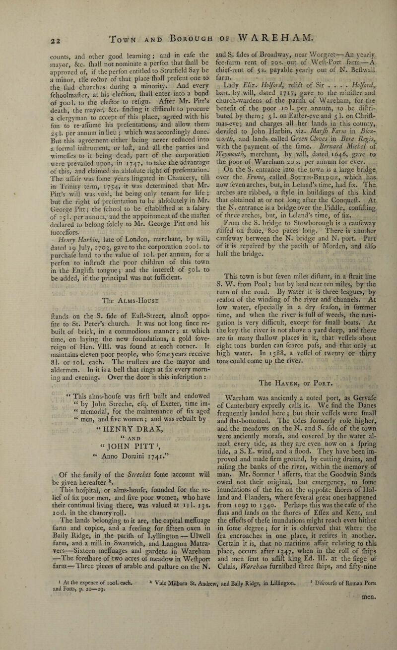 counts, and other good learning; and in cafe the mayor, &c. lhall not nominate a perfon that lhall be approved of, if the perlon entitled to Stratfield Say be a minor, the reftor of that place (hall prefent one to the faid churches during a minority. And every fchoolmailer, at his eleftion, lhall enter into a bond of 3001. to the elector to refign. After Mr. Pitt’s death, the mayor, &c. finding it difficult to procure a clergyman to accept of this place, agreed with his fon to re-affume his prefentations, and allow them 251. per annum in lieu ; which was accordingly done.- But this agreement either being never reduced into a formal inftrument, or loft, and all the parties and witnefles to it being dead, part of the corporation were prevailed upon, in 1747, to take the advantage of this, and claimed an abfolute right of prefentation. The affair was fome years litigated in Chancery, till in Trinity term, 1754) '*• was determined that Mr. Pitt’s will was void, he being only tenant for life ; but the right of prefentation to be abfolutely in Mr. George Pitt; the lchool to be eftablilhed at a falary of 25 1. per annum, and the appointment of the matter declared to belong lolely to Mr. George Pitt and his fucceffors. Henry Harbin, late of London, merchant, by will, dated 19 July, 1703, gave to the corporation 200I. to purchafe land to the value of 101. per annum, for a perfon to inftruft the poor children of this town in the Englifh tongue; and the intereft of 50I. to be added, if the principal w’as not fufficient. The Alms-House Hands on the S. fide of Eaft-Street, almoft oppo- fite to St. Peter’s church. It was not long fince re¬ built of brick, in a commodious manner; at which time, on laying the new foundations, a gold fove- reign of Hen. VIII. was found at each corner. It maintains eleven poor people, who fome years receive 81. or iol. each. The truftees are the mayor and aldermen. In it is a bell that rings at fix every morn¬ ing and evening. Over the door is this infcription : “ This alms-houfe was firft built and endowed “ by John Streche, efq. of Exeter, time im- “ memorial, for the maintenance of fix aged “ men, and five women ; and was rebuilt by “ HENRY DRAX, “ AND “ JOHN PITT5, “ Anno Domini 1741.” Of the family of the Streches fome account will be given hereafter k. This hofpital, or alms-houfe, founded for the re¬ lief of fix poor men, and five poor women, who have their continual living there, was valued at ill. 13s. tod. in the chantry roll. The lands belonging to it are, the capital meffuage farm and copice, and a feeding for fifteen oxen in Baily Ridge, in the parilh of Lyllington — Ulwell farm, and a mill in Swanwich, and Langton Matra- vers—Sixteen meffuages and gardens in Wareham —The forelhare of two acres of meadow in Weftport farm—Three pieces of arable and pafture on the N. and S. fides of Broadway, near Worgret—An yearly fee-farm rent of 20 s. out of Weft-Port farm — A chief-rent of 5 s. payable yearly out of N. Beftwall farm. Lady Eliz. Ho ford, relift of Sir ... . Holford, bart. by will, dated 1717, gave to the minifter and church-wardens of the parifli of Wareham, for the benefit of the poor 10 1. per annum, to be diftri- buted by them ; 5 1. on Eafter-eve and 5 1. on Chrift- mas-eve; and charges all her lands in this county, deviled to John Harbin, viz. Marjh Farm in Blox- worth, and lands called Green Cloves in Bere Regis, with the payment of the fame. Bernard Michel of Weymouth, merchant, by will, dated 1646, gave to the poor of Wareham 20 s. per annum for ever. On the S. entrance into the town is a large bridge over the Frame, called South-Bridge, which has now feven arches, but, in Leland’s time, had fix. The arches are ribbed, a ftyle in buildings of this kind that obtained at or not long after the Conqucft. At the N. entrance is a bridge over the Piddle, confifting of three arches, but, in Leland’s time, of fix. From the S. bridge to Stowborough is a caufeway railed on ftone, 800 paces long. There is another caufeway between the N. bridge and N. port. Part of it is repaired by the parilh of Morden, and all'o half the bridge. This town is but feven miles diftant, in a ftrait line S. W. from Pool; but by land near ten miles, by the turn of the road. By water it is three leagues, by reafon of the winding of the river and channels. At low water, efpecially in a dry feafon, in fummer time, and when the river is full of weeds, the navi¬ gation is very difficult, except for fmall boats. At the key the river is not above a yard deep, and there are fo many lhallow places in it, that velfels about eight tons burden can fcarce pafs, and that only at high water. In 1588, a veffel of twenty or thirty tons could come up the river. The Haven, or Port. Wareham was anciently a noted port, as Gervafe of Canterbury exprefly calls it. We find the Danes frequently landed here ; but their veffels were fmall and flat-bottomed. The tides formerly rofe higher, and the meadows on the N. and S. fide of the town were anciently morals, and covered by the water al¬ moft every tide, as they are even now on a fpring tide, a S. E. wind, and a flood. They have been im¬ proved and made firm ground, by cutting drains, and railing the banks of the river, within the memory of man. Mr. Somner 1 afferts, that the Goodwin Sands owed not their original, but emergency, to fome inundations of the fea on the oppofite lliores of Hol¬ land and Flanders, where feveral great ones happened from 1097 to 1340. Perhaps this was the cafe of the flats and fands on the lliores of Effex and Kent, and the effefts of thefe inundations might reach even hither in fome degree; for it is obferved that where the fea encroaches in one place, it retires in another. Certain it is, that no maritime affair relating to this place, occurs after 1347, when in the roll of Ihips and men fent to afliil king Ed. III. at the liege of Calais, Wareham furnilhed three Ihips, and fifty-nine 1 At the expence of iool. each. k Vide Milborn St. Andrew, and Baily Ridge, in Liljington. 1 Difirourfe of Roman Ports and Forts, p. 20—29. men.