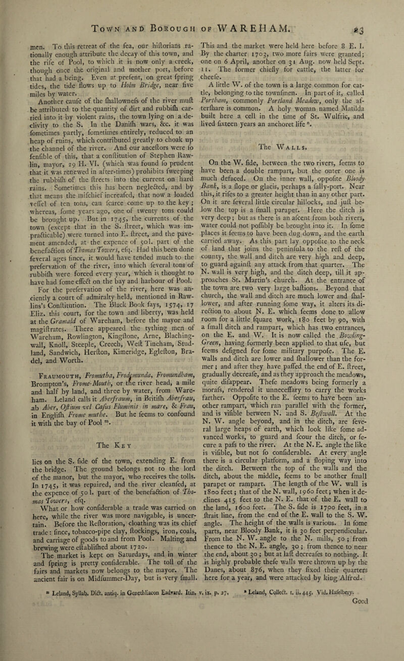 men. To this retreat of the fea, our hiftorians ra¬ tionally enough attribute the decay of this town, and the rife of Pool, to which it is now only a creek, though once the original and mother port, before that had a being. Even at prefent, on great fpring tides, the tide flows up to Holm Bridge, near five miles by water. Another cauie o'f the fhallownefs of the river muff be attributed to the quantity of dirt and rubbifh car¬ ried into it by violent rains, the town lying on a de¬ clivity to the S. In the Danifh wars, &c. it was fometimes partly, fometimes entirely, reduced to an heap of ruins, which contributed greatly to choak up the channel of the river. And our anceftors were fo fenfible of this, that a conflitution of Stephen llaw- lin, mayor, 29 H. VI. (which was found fo prudent that it was renewed in after-times) prohibits Iweeping the rubbifh of the flreets into the current on hard rains. Sometimes this has been negle&ed, and by that means the mifehief increafed, that now a loaded veffel of ten tons, can lcarce come up to the key ; whereas, fome years ago, one of twenty tons could be brought up. But in 1745, the currents of the town (except that in the S. flreet, which wras im¬ practicable) were turned into E. flreet, and the pave¬ ment amended, at the expence of 501. part of the benefaction of Thomas Towers, efq. Had this been done feveral ages lince, it would have tended much to the prefervation of the river, into which feveral tons of rubbifh were forced every year, which is thought to have had fome effect on the bay and harbour of Pool. For the prefervation of the river, here was an¬ ciently a court of admiralty held, mentioned in Raw¬ lins’s Conftitution. The Black Book fays, 1574, 17 Eliz. this court, for the town and liberty, was held at the Gramald of Wareham, before the mayor and magiftrates. There appeared the tything men of Wareham, Rowlington, Kingflone, Arne, Blaching- wall. Knoll, Steeple, Creech, Weft Tineham, Stud- land, Sandwich, Herfton, Kimeridge, Eglefton, Bra- del, and Worth. Fraumouth, Fromutha, Frodemunda, Fromundham, Brompton’s, Frome-Mouth, or the river head, a mile and half by land, and three by water, from Ware¬ ham. Leland calls it Aberfraum, in Britifh Aberfrau, ab Aber, OJtinm vel Cafus Fluminis in mare, & Frau, in Englifh Frame muthe. But he feems to confound it with the bay of Pool m. The Key lies on the S. fide of the town, extending E. from the bridge. The ground belongs not to the lord of the manor, but the mayor, who receives the tolls. In 1745, it was repaired, and the river cleanfed, at the expence of 50 1. part of the benefaction of Tho¬ mas Towers, efq. What or how confiderable a trade was carried on here, while the river was more navigable, is uncer¬ tain. Before the Reftoration, cloathing was its chief trade: fince, tobacco-pipe clay, dockings, iron, coals, and carriage of goods to and from Pool. Malting and brewing were eftabliihed about 1720. The market is kept on Saturdays, and in winter and fpring is pretty confiderable. The toll of the fairs and markets now belongs to the mayor. The ancient fair is on Midfummer-Day, but is’very fmall. * Leland, Syllab. Did. antiq. in Genethliacon Eadrard. Itin. This and the market were held here before 8 E. I. By the charter 1703, two more fairs were granted; one on 6 April, another on 3 1 Aug. now held Sept. 11. The former chiefly for cattle, the latter for cheefe. A little W. of the town is a large common for cat¬ tle, belonging to the townfmen. In part of it, called Portham, commonly Portland Meadow, only the af- terfhare is common. A holy woman named Matilda built here a cell in the time of St. Wulfric, and lived fixteen years an anchoret life n. The Walls. On the W. fide, between the two rivers, feems to have been a double rampart, but the outer one is much defaced. On the inner wall, oppofite Bloody Bank, is a flope or glacis, perhaps a fally-port. Near this, it rifes to a greater height than in any other part. On it are feveral little circular hillocks, and juft be¬ low the top is a fmall parapet. Elere the ditch is very deep ; but as there is an afeent from both rivers, water could not poflibly be brought into it. In fome places it feems to have been dug down, and the earth carried away. As this part lay oppofite to the neck of land that joins the peninfula to the reft of the county, the Wall and ditch are very high and deep, to guard againft any attack from that quarter. The N. wall is very high, and the ditch deep, till it ap¬ proaches St. Martin’s church. At the entrance of the town are two very large baftions. Beyond that church, the wall and ditch are much lower and ftial- lower, and after running fome way, it alters its di¬ rection to about N. E. which feems done to allow room for a little fquare work, 180 feet by 90, with a fmall ditch and rampart, which has two entrances, on the E. and W. It is now called the Bowling- Green, having formerly been applied to that ufe, but feems defigned for fome military purpofe. The E. walls and ditch are lower and fhallower than the for¬ mer ; and after they have pafled the end of E. ftreet, gradually decreafe, and as they approach the meadows, quite difappear. Thefe meadows being formerly a morafs, rendered it unneceflary to carry the works farther. Oppofite to the E. feems to have been an¬ other rampart, which ran parallel with the former, and is vifible between N. and S. Bejlwall. At the N. W. angle beyond, and in the ditch, are feve¬ ral large heaps of earth, which look like fome ad¬ vanced works, to guard and fcour the ditch, or fe- cure a pafs to the river. At the N. E. angle the like is vifible, but not fo confiderable. At every angle there is a circular platform, and a doping way into the ditch. Between the top of the walls and the ditch, about the middle, feems to be another fmall parapet or rampart. The length of the W. wall is 1800 feet; that of the N. wall, 19 60 feet; when it de¬ clines 415 feet to the N. E. that of the E. wall to the land, 1600 feet. The S. fide is 1700 feet, in a ftrait line, from the end of the E. wall to the S. W. angle. The height of the walls is various. In fome parts, near Bloody Bank, it is 30 feet perpendicular. From the N. W. angle to the N. mills, 50 ; from thence to the N. E. angle, 30 ; from thence to near the end, about 30 ; but at laft decreafes to nothing. It is highly probable thefe walls were thrown up by the Danes, about 876, when they fixed their quarters here for a year, and were attacked by king Alfred. v. ix. p. 27. * Leland, ColleCt. t. ii. 445. Vid. Hafelbery. Good