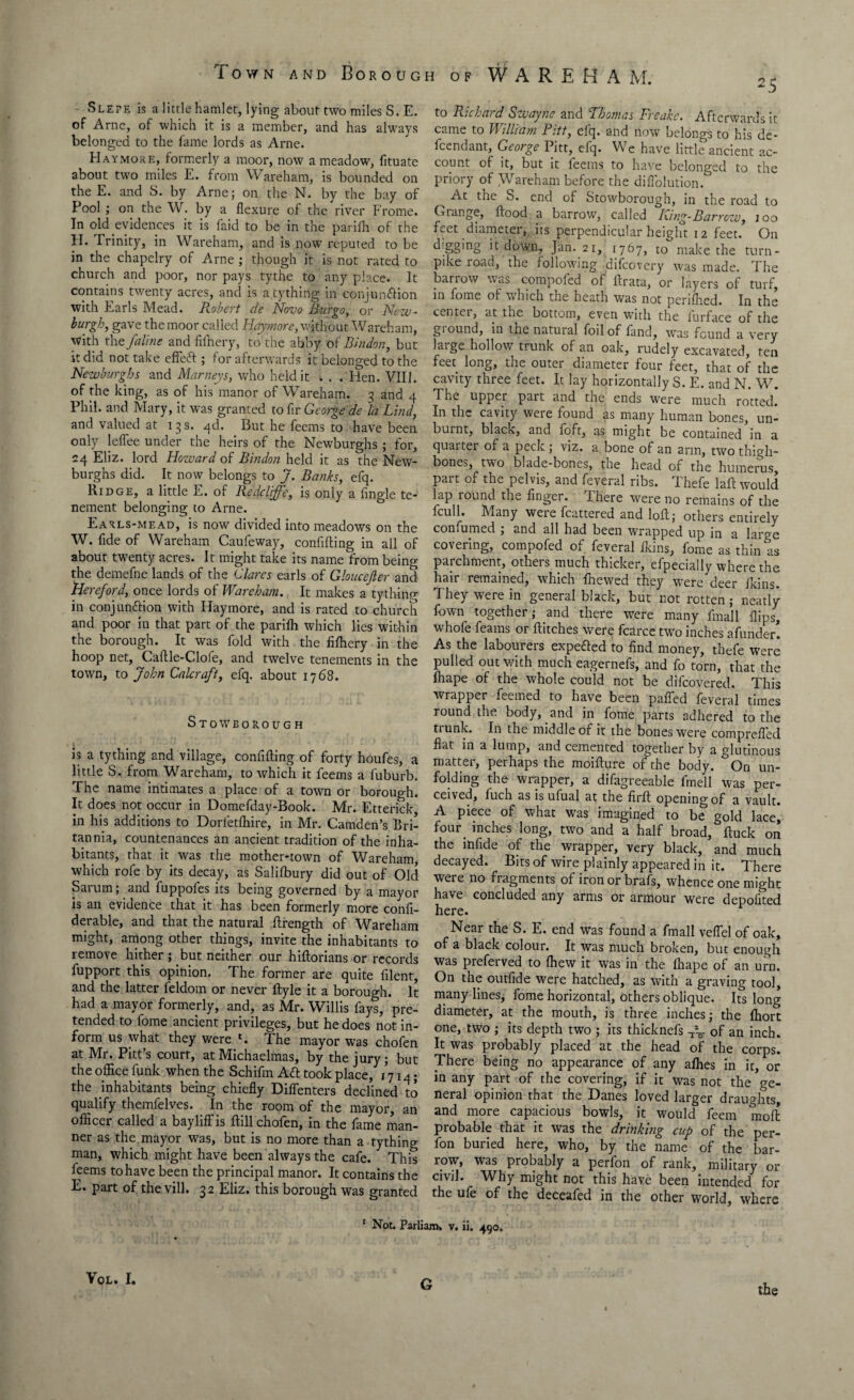 Slepe is a little hamlet, lying about two miles S. E. of Arne, of which it is a member, and has always belonged to the fame lords as Arne. Haymore, formerly a moor, now a meadow, fituate about two miles E. from Wareham, is bounded on the E. and S. by Arne; on the N. by the bay of Pool ; on the W. by a flexure of the river Frome. In old evidences it is faid to be in the parifh of the FI. Trinity, in Wareham, and is now reputed to be in the chapelry of Arne ; though it is not rated to church and poor, nor pays tythe to any place. It contains twenty acres, and is anything in conjunffion with Earls Mead. Robert de Novo Burgo, or New- burgh, gave the moor called Haymore, without Wareham, with the faline and fiffiery, to the abby of Bindon, but it did not take effed ; for afterwards it belonged to the Newburghs and Marneys, who held it . . . Hen. VIII. of the king, as of his manor of Wareham. 3 and 4 Phil, and Mary, it was granted to fir George de la Lind, and valued at 13 s. 4d. But he feems to have been only leflee under the heirs of the Newburghs; for, 24 Eliz. lord Hozvard of Bindon held it as the New¬ burghs did. It now belongs to J. Banks, efq. Ridge, a little E. of Redcliffe, is only a fingle te¬ nement belonging to Arne. Earls-mead, is now divided into meadows on the W. fide of Wareham Caufeway, confiding in all of about twenty acres. It might take its name from being the demefne lands of the Clares earls of Gloucejler and Hereford, once lords of Wareham. It makes a tything in conjunction with Haymore, and is rated to church and poor in that part of the parifh which lies within the borough. It was fold with the fifhery in the hoop net, Caftle-Clofe, and twelve tenements in the town, to John Calcraft, efq. about 1768. Stowborough is a tything and village, confiding of forty houfes, a little S. from Wareham, to which it feems a fuburb. The name intimates a place of a town or borough. It does not occur in Domefday-Book. Mr. Etterick in his additions to Dorietfhire, in Mr. Camden’s Bri¬ tannia, countenances an ancient tradition of the inha¬ bitants, that it was the mother-town of Wareham, which rofe by its decay, as Salifbury did out of Old Sarum; and fuppofes its being governed by a mayor is an evidence that it has been formerly more confi- derable, and that the natural drength of Wareham might, among other things, invite the inhabitants to remove hither; but neither our hidorians or records fupport this opinion. The former are quite filent, and the latter feldom or never dyle it a borough. It had a mayor formerly, and, as Mr. Willis fays, pre¬ tended to fome ancient privileges, but he does not in¬ form us what they were l. The mayor was chofen at Mr. Pitt’s court, at Michaelmas, by the jury; but the office funk when the Schifm A<d took place, 1714; the inhabitants being chiefly Diffenters declined to qualify themfelves. In the room of the mayor, an officer called a bayliffis dill chofen, in the fame man¬ ner as the mayor was, but is no more than a tything man, which might have been always the cafe. This feems to have been the principal manor. It contains the E. part of the vill. 32 Eliz. this borough was granted to Richatd Swaync and 1 homes Freaks. Afterwards it came to William Pitt, efq. and now belongs to his de¬ fendant, George Pitt, efq. We have little ancient ac¬ count of it, but it feems to have belonged to the priory of Wareham before the diffolution. At the S. end of Stowborough, in the road to Orange, dood a barrow, called King-Barrow, 100 feet diameter, its perpendicular height 12 feet. On ^'g§,nS R down, Jan. 21, 1767, to make the turn¬ pike road, the following difcovery was made. The barrow was compoled of drata, or layers of turf, in fome of which the heath was not penfhed. In the contei, at the bottom, even with the iurface of the gi ound, in the natural foil of land, was found a very laige hollow trunk of an oak, rudely excavated, ten feet long, the outer diameter four feet, that of the cavity three feet. It lay horizontally S. E. and N. W. The upper part and the ends were much rotted. In the cavity weie found as many human bones, un¬ burnt, black, and loft, as might be contained in a quarter of a peck ; viz. a bone of an arm, two thigh¬ bones, two blade-bones, the head of the humerus, part of the pelvis, and feveral ribs. Thefe lad would lap round the finger. There were no remains of the fcull. Many were fcattered and lod; others entirely confumed ; and all had been wrapped up in a large covering, compofed of feveral Ikins, fome as thin as parchment, others much thicker, efpecially where the hair remained, which fnewed they were deer Ikins. They were in general black, but not rotten; neatly fown together; and there were many fmall flips, whofe feams or ditches were fcarce two inches afunder. As the labourers expe&ed to find money, thefe were pulled out with much eagernefs, and fo torn, that the Ihape of the whole could not be difcovered. This wrapper feemed to have been paffed feveral times round the body, and in fome parts adhered to the tiunk. In the middle of it the bones were comprefled flat in a lump, and cemented together by a glutinous matter, perhaps the moidure of the body. On un¬ folding the wrapper, a difagreeable fmell was per¬ ceived, fuch as isufual at the fird opening of a vault. A piece of what was imagined to be gold lace] four, inches long, two and a half broad, duck on the infide of the wrapper, very black, and much decayed. Bits of wire plainly appeared in it. There were no fragments of iron or brafs, whence one might have concluded any arms or armour were depofited here. Near the S. E. end was found a fmall veflel of oak, of a black colour. It was much broken, but enough was preferved to ffiew it was in the fliape of an urn. On the outfide were hatched, as with a graving tool, many lines, fome horizontal, others oblique. Its long diameter, at the mouth, is three inches; the fliort one, two ; its depth two ; its thicknefs of an inch. It was probably placed at the head of the corps. There being no appearance of any allies in it, or in any part of the covering, if it was not the ge¬ neral opinion that the Danes loved larger draughts, and more capacious bowls, it would feem mod probable that it was the drinking cup of the per- fon buried here, who, by the name of the bar- row, was probably a perfon of rank, military or civil. Why might not this have been intended for the ufe of the deceafed in the other world, where * Not. Parliam. v. ii. 490. VOL. I. G