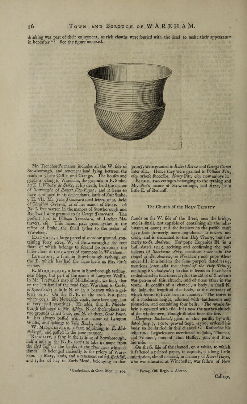drinking was part of their enjoyment, as rich cloaths were buried with the dead to make their appearance in hereafter u See the figure annexed. Mr. Trenchard’s manor includes all the W. fide of Stowborough, and tenement land lying between the roads to Corfe-CaHle and Grange. The houfes and gardens belong to Wareham, the grounds to E. Stoke. 22 E. I. William de Stoke, at his death, held the manor of Stauberghe of Robert Fitz-Payne; and it feems to have continued in his defcendants, lords of EaH Stoke. 9 H. VII. Mr. John Frenchard died feized of it, held of Chrijtian Cheverel, as of her manor of Stoke. 16 Ja> I. free warren in the manors of Stowborough and ByaHwall were granted to fir George Frenchard. The prefent lord is William Frenchard, of Litchet Ma- travers, efq. This manor pays great tythes to the reftor of Stoke, the fmall tythes to the reftor of Wareham. Eastmore, a large parcel of meadow ground, con¬ taining forty acres, W. of Stowborough ; the fore fhare of which belongs to feveral proprietors; the latter lhare to the owners of commons in Wareham. Ludcroft, a farm in Stowborough tything, on the E. which has had the fame lords as Mr. Pitt’s manor. E. Middleburg, a farm in Stowborough tything, near Slepe, but part of the manor of Langton Wallis. In Mr. Trefwall’s map of Middleburgh, we find, that on the left-hand of the road from Wareham to Corfe, is Kype-Crofs; a little N. of it, a barrow with a gal¬ lows on it. On the N. E. of the crofs is a place where coals, like Newcaltle coals, have been dug, but in very final! quantities. He adds, that E. Middle¬ burgh belonged to Mr. Afhley. N. of thefe places are two grounds called Orde, and N. of them, Orde Point• It has always paffed with the manor of Langton Wallis, and belongs to John Banks, efq. W. Middleburgh, a farm adjoining to E. Mid¬ dleburgh, and palfed in the fame manner. Red cliff, a farm in the tything of Stowborough, half a mile to the N. E. feems to take its name from the Bed Cliff on the banks of the river near which it Hands. It belonged anciently to the priory of Ware¬ ham. i Mary, lands, and a tenement called Refclff, and tythe of hay in Earls Mead, belonging to that priory, were granted to Robert Reeve and George Cotton inter alia. Hence they were granted to William Pitt, efq. whofe fuccelfor, Henry Pitt, efq. now enjoys it. Ridge, two cottages belonging to the tything and Mr. Pitt’s manor of Stowborough, and Arne, lie a little E. of Redcliff. The Church of the Holy Trinity Hands on the W. fide of the flreet, near the bridge, and is fmall, not capable of containing all the inha¬ bitants at once; and the hamlets in the parifh muH have been formerly more populous. It is very an¬ cient, and is dedicated to the Holy Frinity, but for¬ merly to St. Andrew. For pope Eugenius III. in a bull dated 1145, reciting and confirming the pof- fellions of Sherborne Abby, mentions inter alia the chapel of St. Andrew, in Wareham ; and pope Alex¬ ander III. in a bull to the fame purpofe dated 1163, mentions inter alia the chapel of the Holy Frinity, omitting St. Andrew’s; fo that it feems to have been re-dedicated in that interval 5 for the abbot of Sherborn Was patron of this church, and of none other in the towp. It confifis of a chancel, a body, a fmall N. file half the length of the body, at the entrance of which feems to have been a chantry. The tower is of a moderate height, adorned with battlements and! pinnacles, and containing four bells. The whole fa¬ bric is coyered with tile. It is now the mother-church of the whole town, though difufed fince the fire. Hitmphry Baskervil, gent, of this parifh, by will, dated July 7, 1506, proved Sept. 1506, ordered his body to be buried in this chancel x. Katherine his tefiatrix. Legacies are mentioned to John, Thomas, and Edmund, fons of Tho. Hufley, jun. and Eliz. his wife. On theS. fide of the chancel, on a tablet, to which is fafiened a printed paper, in capitals, is a long Latin infcription, almoH defaced, in memory of Robert Playesy who was educated at Winchefier, was fellow of New * Bartholinus, de Cont. Mort. p. 499. 1 Prerog. Off. Regis. 1. Adeane, College,