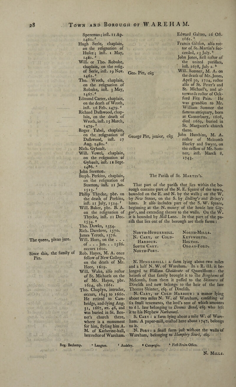 The queen, pleno jure. Since this, the family of Pitt. Spereman; inft. 11 Ap. 1461. d Hugh Serle, chaplain, on the refignation of Hufce; inft. 1 May, 1462. d Will, or Tho. Robuke, chaplain, on the refig. of Serle, inft. 19 Nov. 1462. d Tho. Wroth, chaplain, on the refignation of Robuke, inft. 3 May, i467-d Edmund Carter, chaplain, on the death of Wroth, inft. 26 Feb. 1479. d Richard Daftiwood, chap¬ lain, on the death of Wroth, inft. 15 March, M79- * Roger Tabel, chaplain, on the refignation of Daftiwood, inft. 27 Aug. 1480.d Nich. Gybault. Will. Vowel, chaplain, on the refignation of Gybault, inft. 1 * Sept. i486. e John Stretton. Steph. Perkins, chaplain, on the refignation of Stretton, inft. 21 Jan. 1513- f Philip Thycke, pbr. on the death of Perkins, inft. 21 July, 1524. f Will. Baker, pbr. B. A. on the refignation of Thycke, inft. 21 Dec. 1534- g Tho. Dawks, 1554. Rich. Darelove, 1570. James Yeroth, 1576. Will. Hore, on the . . . of . . . Jan. . . 1586. occurs 1600. Rob. Hayes, M. A. once fellow of New College, on the death of Mr. Hore, 1619. Will. Wake, alfo reftor of St. Michaels on the of Mr. Hayes, pbr. 1624, ob. 1661. Tho. Chaplyn, intruder, occurs, 1643 to 1660. He retired to Cam¬ bridge, and dying Aug. 31, 1667, aet. 46, and was buried in St. Ben- net’s church there, where is a monument for him, ftyling him A. M. of Katherine-hall, late reftor of W areham. Geo. Pitt, efq; George Pitt, junior, efq; Edward Galton, 16 Oft. 1661. h Francis Gibfon, alfo rec¬ tor of St. Martin’s fuc- ceeded, 23 July.h John Jones, firft reftor of the united parifties, inft. 1678, July 2. h Will. Somner, M. A. on the death of Mr. Jones, April 30, 1724, reftor alfo of St. Peter’s and St. Michael’s, and af¬ terwards reftor of Ock- ford Fitz Pain. He was grandfon to Mr. William Somner the famous antiquary, born at Canterbury, 1606, died 1669, buried in St. Margaret’s church there. John Hutchins, M. A. reftor of Melcomb Horfey and Swyre, on the ceffion of Mr. Som¬ ner, inft. March 8, 1743 * The Parifli of St. Martin’s. That part of the parifti that lies within the bo¬ rough contains part of the N. E. fquare of the town, bounded on the E. and N. by the walls; on the W. by New Street, on the S. by Dolling’s and Brixey’s lanes. It alfo includes part of the S. W. fquare, beginning at the N. moiety of the houfe late Gig- ger’s, and extending thence to the walls. On the W. it is bounded by Mill Lane. In that part of the pa- rfth that lies out of the borough are thefe farms : North-Hungerhill. N. Cary, or Cold- Harbour. South Cary. North-Port. North-Mills. Keysworth. Holton. Organ-Ford. N. Hungerhill : a farm lying about two miles and a half N. W. of Wareham. In 1 R. III. it be¬ longed to William Chaldecote of Quarelfhom: the heirefs of that family brought it to the Binghams of Melcomb, from them it pafled to the Skinners of Divelilh and now belongs to the heir of the late Thomas Skinner, efq. of Divelifli. N. Cary, or Cold Harbour : a manor lying about two miles N. W. of Wareham, confiding of fix fmall tenements, the lord’s rent of which amounts to 6 1. late belonging to Dennis Bond, efq. who left it to his Nephew Nathanael. S. Cary : a farm lying about a mile W. of Ware¬ ham. A paper-mill, erefted here about 1747, belongs to it. N. Port : a fmall farm juft without the walls of Wareham, belonging to Humphry Sturt, efq. Reg. Beehamp. e Langton. Audeley. * Campegio. b Firft-Fruits Office. N. Mills.