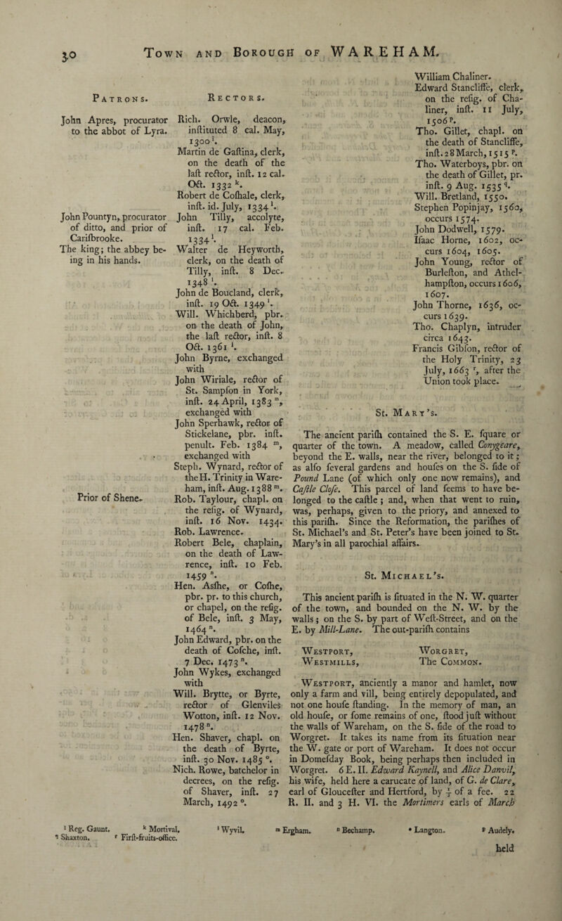 3-° Patrons. John Apres, procurator to the abbot of Lyra. John Pountyn, procurator of ditto, and prior of Carilbrooke. The king; the abbey be¬ ing in his hands. Prior of Shene. Rectors. Rich. Orwle, deacon, inftituted 8 cal. May, 1300'. Martin de Gaftina, clerk, on the death of the laft reftor, inft. 12 cal. Oft. 1332 k. Robert de Colhale, clerk, inft. id. July, 1334 L John Tilly, accolyte, inft. 17 cal. Feb. 13341* Walter de Heyworth, clerk, on the death of Tilly, inft. 8 Dec. 1348 *. John de Boucland, clerk, inft. 19 Oft. 1349 '. Will. Whichberd, pbr. on the death of John, the laft reftor, inft. 8 Oft. 1361 h John Byrne, exchanged with John Wiriale, reftor of St. Sampfon in York, inft. 24 April, 1383 m, exchanged with John Sperhawk, reftor of Stickelane, pbr. inft. penult. Feb. 1384 m, exchanged with Steph. Wynard, reftor of theH. Trinity in Ware- ham, inft. Aug. 1388 m. Rob. Taylour, chapl. on the refig. of Wynard, inft. 16 Nov. 1434. Rob. Lawrence. Robert Bele, chaplain, on the death of Law¬ rence, inft. 10 Feb. !459 • Hen. Asfhe, or Colhe, pbr. pr. to this church, or chapel, on the refig. of Bele, inft. 3 May, 1464 n. John Edward, pbr. on the death of Cofche, inft. 7 Dec. 1473 n. John Wykes, exchanged with Will. Brytte, or Byrte, reftor of Glenviles Wotton, inft. 12 Nov. 1478. Hen. Shaver, chapl. on the death of Byrte, inft. 30 Nov. 1485 °. Nich. Rowe, batchelor in decrees, on the refig. of Shaver, inft. 27 March, 1492 °. William Chaliner. Edward Stanclifte, clerk, on the refig. of Cha¬ liner, inft. 11 July, 1506 p. Tho. Gillet, chapl. on the death of Stancliffe, inft. 2 8 March, 15 f 5 p. Tho. Waterboys, pbr. on the death of Gillet, pr. inft. 9 Aug. 1535 ‘U Will. Bretland, 1550. Stephen Popinjay, 1560, occurs 1574. John Dodwell, 1579. Ifaac Horne, 1602, oc¬ curs 1604, 1605. John Young, reftor of Burlefton, and Athel- hampfton, occurs 1606, 1607. John Thorne, 1636>, oc¬ curs 1639. Tho. Chaplyn, intruder circa 1643. Francis Gibfon, reftor of the Holy Trinity, 23 July, 1663 r, after the Union took place. St. Mary’s. The ancient parilh contained the S. E. fquare or quarter of the town. A meadow, called Conygeare, beyond the E. walls, near the river, belonged to it; as alfo feveral gardens and houfes on the S. fide of Pound Lane (of which only one now remains), and Caftle Clofe. This parcel of land feems to have be¬ longed to the caftle ; and, when that went to ruin, was, perhaps, given to the priory, and annexed to this parilh. Since the Reformation, the parilhes of St. Michael’s and St. Peter’s have been joined to St. Mary’s in all parochial aftairs. St. Michael’s. This ancient parilh is fituated in the N. W. quarter of the town, and bounded on the N. W. by the walls; on the S. by part of Weft-Street, and on the E. by Mill-Lane. The out-parilh contains Westport, Westmills, WoRGRET, The Common. Westport, anciently a manor and hamlet, now only a farm and vill, being entirely depopulated, and not one houfe Handing. In the memory of man, an old houfe, or fome remains of one, ftood juft without the walls of Wareham, on the S. fide of the road to Worgret. It takes its name from its fituation near the W. gate or port of Wareham. It does not occur in Domefday Book, being perhaps then included in Worgret. 6 E. II. Edward Kaynell, and Alice Danvily his wife, held here a carucate of land, of G. de Clarey earl of Gloucefter and Hertford, by of a fee. 22 R. II. and 3 H. VI. the Mortimers earls of March 1 Reg. Gaunt. 1 Shaxton, k Mortival. r Firft-fruits-office, 1 WyviU n Ergham. 0 Bechamp. Langton. p Audely. held