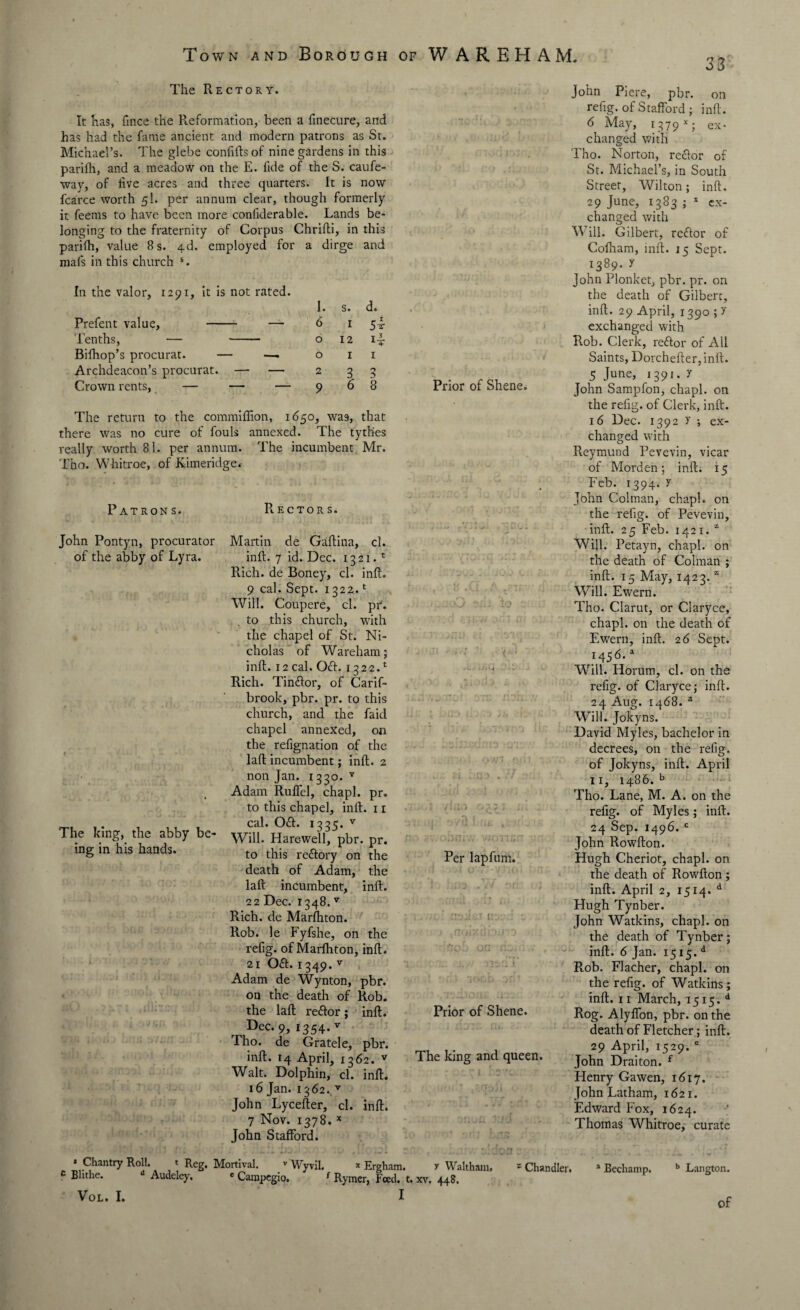 33 The Rectory. It has, fince the Reformation, been a finecure, and has had the fame ancient and modern patrons as St. Michael’s. The glebe confiftsof nine gardens in this pariih, and a meadow on the E. iide of the S. caufe- way, of live acres and three quarters. It is now fcarce worth 51. per annum clear, though formerly it feems to have been more conllderable. Lands be¬ longing to the fraternity of Corpus Chrifti, in this pariih, value 8 s. 4d. employed for a dirge and mafs in this church s. In the valor, 1291, it is not rated. Prefent value, - — Tenths, — - Bifhop’s procurat. — —- Archdeacon’s procurat. — — Crown rents, — — — I. s. d. 6 1 5i O 12 ii Oil 2 3 3 9 6 8 The return to the commiffion, 1650, was, that there was no cure of fouls annexed. The tythes really worth 81. per annum. The incumbent Mr. Tho. Whitroe, of Kimeridge* Patrons. John Pontyn, procurator of the abby of Lyra. The king, the abby be¬ ing in his hands. Rectors. Martin de Gaftina, cl. inft. 7 id. Dec. 1321.1 Rich, de Boney, cl. inft. 9 cal. Sept. 1322.1 Will. Coupere, cl. pr. to this church, with the chapel of St. Ni¬ cholas of Wareham; inft. 12 cal. Oct. 1322A Rich. Tinftor, of Carif- brook, pbr. pr. to this church, and the faid chapel annexed, on the refignation of the laft incumbent; inft. 2 non Jan. 1330. v Adam Rulfel, chapl. pr. to this chapel, inlt. 11 cal. Oft. 1335. v Will. Hare-well, pbr. pr. to this rectory on the death of Adam, the laft incumbent, inft. 22 Dec. 1348. v Rich, de Marlhton. Rob. le Fyfshe, on the refig. of Marlhton, inft. 21 0£t. 1349. v Adam de Wynton, pbr. on the death of Rob. the laft reftor; inft. Dec-9> 1354-v Tho. de Gratele, pbr. inft. 14 April, 1362. v Walt. Dolphin, cl. inft. 16 Jan. 1362./ John Lycefter, cl. inft. 7 Nov. 1378. x John Stafford. Prior of Shene. Per lapfurn. r 1: isa t Prior of Shene. The king and queen. John Piere, pbr. on refig. of Stafford ; inft. 6 May, 1379*; ex¬ changed with Tho. Norton, re<ftor of St. Michael’s, in South Street, Wilton; inft. 29 June, 1383 ; x ex¬ changed with Will. Gilbert, reftor of Cofham, inft. 15 Sept. 1389. X John Plonket, pbr. pr. on the death of Gilbert, inft. 29 April, 1390 ; y exchanged with Rob. Clerk, rettor of All Saints, Dorchefter,inft. 5 June> *39*- 7 John Sampfon, chapl. on the refig. of Clerk, inft. 16 Dec. 1392 y •, ex¬ changed with Reymund Pevevin, vicar of Morden ; inft. 15 Feb. 1394. y John Colman, chapl. on the refig. of Pevevin, inft. 25 Feb. 1421. z Will. Petayn, chapl. on the death of Colman ; inft. 15 May, 1423. z Will. Ewern. Tho. Clarut, or Claryce, chapl. on the death of Ewern, inft. 26 Sept. 1456.a Will. Horum, cl. on the refig. of Claryce; inft. 24 Aug. 1468. a Will. Jokyns. David Myles, bachelor in decrees, on the refig. of Tokyns, inft. April 11, i486. b Tho. Lane, M. A. on the refig. of Myles; inft. 24 Sep. 1496. c John Rowfton. Hugh Cheriot, chapl. on the death of Rowfton ; inft. April 2, 1514. d Hugh Tynber. John Watkins, chapl. on the death of Tynber; inft. 6 Jan. 1515. d Rob. Flacher, chapl. 011 the refig. of Watkins; inft. 11 March, 1515. d Rog. Alyffon, pbr. on the death of Fletcher; inft. 29 April, 1529. e John Draiton. f Henry Gawen, 1617. John Latham, 1621. Edward Fox, 1624. Thomas Whitroe, curate * Chantry Roll. * Reg. Mortival. v Wyvil. * Ergham. y Waltham, c Blithe. u Audeley. e Campegio. f Rymcr, Feed. t. xv, 448. VoL. I. I z Chandler. a Bechamp. b Langton. / of