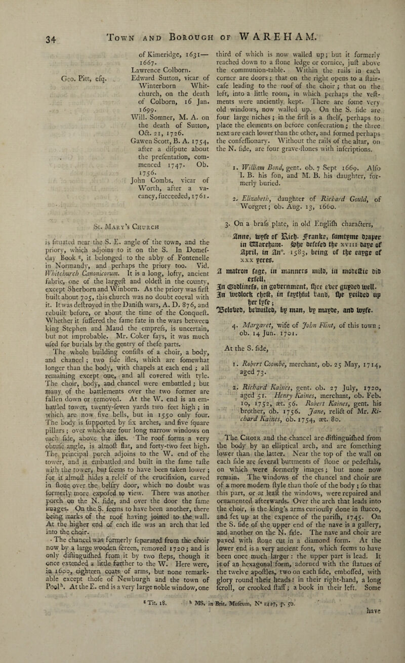 of Kimeridge, 1631— 1667. Lawrence Colborn. Geo. Pitt, efq. _ Edward Sutton, vicar of Winterborn Whit¬ church, on the death of Colborn, 16 Jan. 1699. Will. Somner, M. A. on the death of Sutton, Oft. 21, 1726. Gawen Scott, B. A. 1754, after a difpute about the prefentation, com¬ menced 1747. Ob. 17 5 6 • John Combs, vicar of Worth, after a va¬ cancy, fucceedcd, 1761. St. Mary’s Church is lituated near the S. E. angle of the town, and the priory, which adjoins to it on the S. In Domef- day Book B, it belonged to the abby of Fontenelle in Normandy, and perhaps the priory too. Vid. Whitchurch Canonicorum. It is a long, lofty, ancient fabric, one of the largeft and oldeft in the county, except Sherborn and Winborn. As the priory was firft built about 705, this church was no doubt coeval with it. Itwas deftroyed in the Danilh wars, A. D. 876, and rebuilt before, or about the time of the ConquelL Whether it buffered the fame fate in the wars between king Stephen and Maud the emprefs, is uncertain, but not improbable. Mr. Coker fays, it was much ufed for burials by the gentry of thefe parts. The whole building confifts of a choir, a body, and chancel ; two fide ifles, which are fomewhat longer than the body, with chapels at each end ; all remaining except one, and all covered with tyle. The choir, body, and chancel were embattled ; but many of the battlements over the twro former are fallen down or removed. At the W. end is an em¬ battled tow'er, twenty-feven yards two feet high ; in which are now five bells, but in 1550 only four. The body is fupported by fix arches, and five fquare pillars; over which are four long narrow window's on each fide, above the files. 'The roof forms a very obtufe angle, is almoft flat, and forty-twm feet high. The principal porch adjoins to the W. end of the tower, and is embattled and built in the fame tafte with the tower, but feems to have been taken lower ; for it almoff hides a releif of the crucifixion, carved in ftone over the belfry door, which no doubt was formerly more expofed to view. There was another porch on the N. fide, and over the door the fame images. On the S. feems to have been another, there being marks of the roof having joined to the wall. At the higher end of each ifle wms an arch that led into the choir. • The chancel wras formerly feparated from the choir now by a large wooden fereen, removed 1720 ; and is only diftinguifhed from it by two Heps, though it once extended a little farther to the W. Here were, in 1600, eighteen coats of arms, but none remark¬ able except thofe of Newburgh and the towm of Poolh. At the E. end is a very large noble window, one 8 Tit. 1 8. h MS. i third of which is now' walled up; but it formerly- reached dowm to a ftone ledge or cornice, juft above the communion-table. Within the rails in each corner are doors ; that on the right opens to a ftair- cafe leading to the roof of the choir ; that on the left, into a little room, in which perhaps the veft- ments were anciently, kept. There are fome very old window's, now walled up. On the S. fide are four large niches ; in the firft is a fhelf, perhaps to place the elements on before confecration ; the three next are each low'er than the other, and formed perhaps the confeffionary. Without the rails of the altar, on the N. fide, are four grave-ftones with inferiptions. 1. William Bond, gent. ob. 7 Sept 1669, Alfo I. B. his fon, and M. B. his daughter, for¬ merly buried. i, Elizabeth, daughter of Richard Geidd, of Worgret; ob. Aug. 13, 1660. 3. On a brafs plate, in old Englilh charafters, J3nne, fopfe of Kiel), ifranke, fumtpme Draper in OTaroflam- brfefsD ttje xvm cape of Jdprtl, tit £ta°. 1583, being of t&e capge of xxx pores. % matron Cage, in manners milo, tit mobefftc Dio erfell, 3Jn c^oDltnefs, in government, fijee eVcr gupaeo inell. Bin fucDloctt cljeft, in faptljful bans, fljc peiloeo up fjer Ipfe; 156101300, befoaileo, bp man, bp ntapoe, ano fopfe. 4. Margaret, wife of John Flint, of this town ; ob. 14 Jun. 1701. At the S. fide, 1. Robert Coombe, merchant, ob. 25 May, 1714, aged 73. 2. Richard Kaincs, gent. ob. 27 July, 1720, aged 5 r. Henry Karnes, merchant, ob. Feb. 10, 1752, ret. 56. Robert Kaines, gent, his brother, ob. 1756. Jane, relift of Mr. Ri¬ chard Kaines, ob. 1754, 8°. The Choir and the chancel are diftinguiftied from the body by an elliptical arch, and are fomething lower than the latter. Near the top of the wall on each fide are feveral buttments of ftone or pedeftals, on which were formerly images; but none now remain. The windows of the chancel and choir are of a more modern ftyle than thofe of the body ; fo that this part, or at leaft the windows, w'ere repaired and ornamented afterwards. Over the arch that leads into the choir, is the king’s arms curioufly done in ftucco, and fet up at the expence of the parifh, 1745- On the S. fide of the upper end of the nave is a gallery, and another on the N. fide. The nave and choir are paved with ftone cut in a diamond form. At the lower end is a very ancient font, which feems to have been once much larger: the upper part is lead. It is of an hexagonal form, adorned with the ftatues of the twelve apoftles, two on each fide, emboffed, with glory round ’their heads: in their right-hand, a long Icroll, or crooked ftaff; a book in their left. Some Brit. Mufeum, N® 1427, p. ^o, have