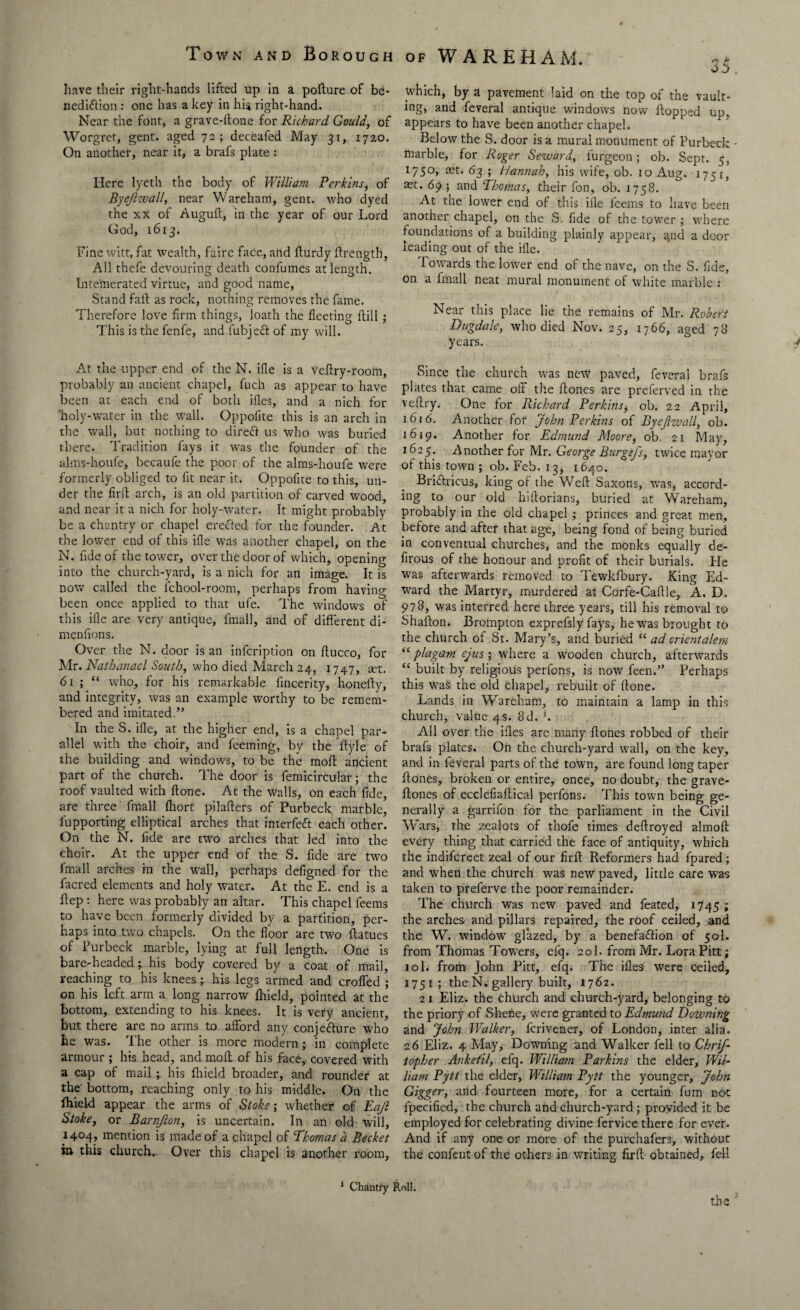 have their right-hands lifted up in a pofture of be¬ nediction : one has a key in hi$ right-hand. Near the font, a grave-ftone for Richard Gould, of Worgret, gent, aged 72; deceafed May 31, 1720. On another, near it, a brafs plate : Here lyeth the body of William Perkins, of Byejizvall, near Wareham, gent, who dyed the xx of Auguft, in the year of our Lord God, 1613. Fine witt, fat wealth, faire face, and fturdy ftrengtb, All thefe devouring death conlumes at length. Intemerated virtue, and good name, Stand fait as rock, nothing removes the fame. Therefore love firm things, loath the fleeting (till; This is the fenfe, and fubject of my will. At the upper end of the N. ifle is a veflry-rooin, probably an ancient chapel, fuch as appear to have been at each end of both illes, and a nich for holy-water in the wall. Oppolite this is an arch in the wall, but nothing to direft us who was buried there. Tradition fays it was the founder of the alms-houfe, becaufe the poor of the alms-lioufe were formerly obliged to fit near it. Oppofite to this, un¬ der the firft arch, is an old partition of carved wood, and near it a nich for holy-water. It might probably be a chantry or chapel erected for the founder. At the lower end of this ifle was another chapel, on the N. fide of the tower, over the door of which, opening into the church-yard, is a nich for an image. It is now called the lchool-room, perhaps from having been once applied to that ufe. The windows of this ifle are very antique, fmall, and of different di- menfions. Over the N. door is an infeription on ftucco, for Mr. Nathanael South, who died March 24, 1747, art. 61 ; “ who, for his remarkable fincerity, honeffy, and integrity, was an example worthy to be remem¬ bered and imitated.” In the S. ifle, at the higher end, is a chapel par¬ allel with the choir, and feeming, by the ftyle of the building and windows, to be the moft ancient part of the church. The door is femicircular; the roof vaulted with ftone. At the walls, on each fide, are three fmall fliort pilafters of Purbeck marble, lupporting elliptical arches that interfeft each other. On the N. fide are two arches that led into the choir. At the upper end of the S. fide are two fmall arches in the wall, perhaps defigned for the facred elements and holy water. At the E. end is a flep : here was probably an altar. This chapel feems to have been formerly divided by a partition, per¬ haps into two chapels. On the floor are two ftatues of Purbeck marble, lying at full length. One is bare-headed j his body covered by a coat of mail, reaching to his knees; his legs armed and croffed ; on his left arm a long narrow fliield, pointed at the bottom, extending to his knees. It is very ancient, but there are no arms to afford any conjefture who he was. The other is more modern; in complete armour ; his head, and mofl of his face, covered with a cap of mail his fliield broader, and rounder at the' bottom, reaching only to his middle. On the Ihield appear the arms of Stoke; whether of Eajl Stoke, or Barnjlon, is uncertain. In an old will, 1404, mention is made of a chapel of ‘Thomas a Becket in this church. Over this chapel is another room, which, by a pavement laid on the top of the vault¬ ing, and feveral antique windows now flopped up. appears to have been another chapel. Below the S. door is a mural monument of Purbeck tnarble, for Roger Seward, lurgeon; ob. Sept. 5, 1750, mt. 63 ; Hannah, his wife, ob. 10 Aug. 1751, ^t. 69 ; and Thomas, their fon, ob. 1758. At the lower end of this ifle feems to have been another chapel, on the S. fide of the tower ; where foundations of a building plainly appear, and a door leading out of the ifle. Towards the lower end of the nave, on the S. fide, on a fmall neat mural monument of white marble : Near this place lie the remains of Mr. Robert Dugdale, who died Nov. 25, 1766, aged 78 years. Since the church was new paved, feveral brafs plates that came off the Hones are preferved in the veflry. One for Richard Perkins, ob. 22 April, 1616. Another for John Perkins of Byejizvall, ob. 1619. Another for Edmund Moore, ob, 21 May, 1625. Another for Mr. George Burgejs, twice mayor of this town ; ob. Feb. 13, 1640. Briftricus, king of the Weft Saxods, was, accord¬ ing to our old hiftorians, buried at Wareham, probably in the old chapel ; princes and great men, before and after that age, being fond of being buried in conventual churches, and the monks equally de- firous of the honour and profit of their burials. He was afterwards removed to Tewkfbury. King Ed¬ ward the Martyr, murdered at Corfe-Caftle, A. D. 978, was interred here three years, till his removal to Shafton. Brompton exprefsly fays, he was brought to the church of St. Mary’s, and buried “ ad crientalem “ plagam ejus ; where a wooden church, afterwards “ built by religious perfons, is now feen.” Perhaps this was the old chapel, rebuilt of ftone. Lands in Wareham, to maintain a lamp in this church, value 4s. 8d. '. All over the ifles arc many ftones robbed of their brafs plates. On the church-yard wall, on the key, and in feveral parts of the town, are found long taper ftones, broken or entire, once, no doubt, the grave- ftones of ecclefiaftical perfons. This town being ge¬ nerally a garrifon for the parliament in the Civil Wars, the zealots of thofe times deftroyed almoft every thing that carried the face of antiquity, which the indifereet zeal of our firft Reformers had fpared; and when the church was new paved, little care was taken to preferve the poor remainder. The church was new paved and feated, 1745 ; the arches and pillars repaired, the roof ceiled, and the W. window glazed, by a benefaftion of 50I. from Thomas Towers, efq. 201. from Mr. Lora Pitt; 10I. from John Pitt, efq. The ifles were ceiled, 1751; the N. gallery built, 1762. 21 Eliz. the church and church-yard, belonging to the priory of Skene, were granted to Edmund Downing and John Walker, ferivener, of London, inter alia. 26 Eliz. 4 May, Downing and Walker fell to Chrif- topher Anketil, efq. William Parkins the elder, Wil¬ liam Pytt the elder, William Pytt the younger, John Gigger, and fourteen more, for a certain fum not fpecified, the church and church-yard ; provided it be employed for celebrating divine fervice there for ever. And if any one or more of the purchafers, without the confent of the others in writing firft obtained, fell 1 Chantry Roll.