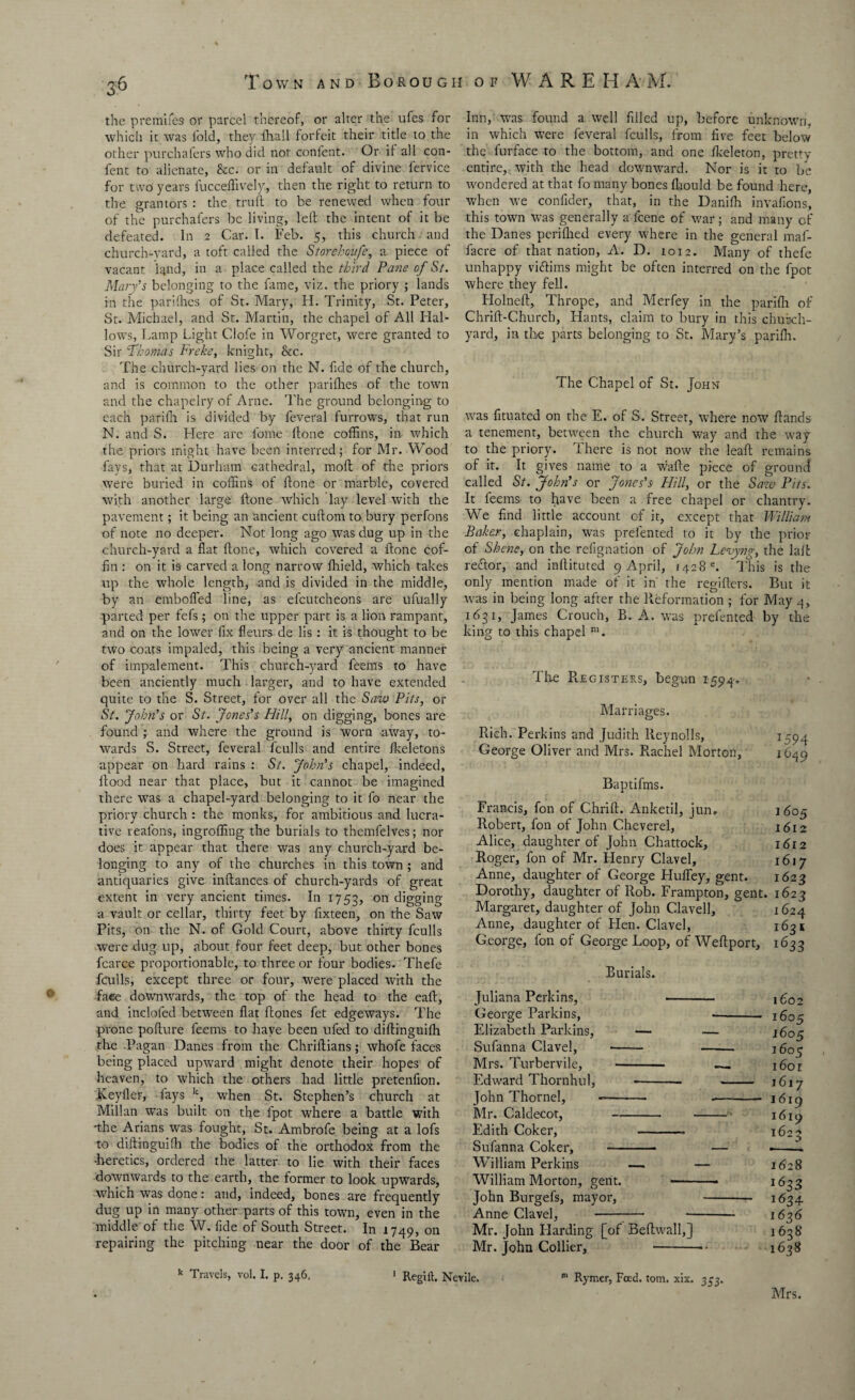 the premifes or parcel thereof, or alter the ufes for which it was fold, they fhall forfeit their title to the other purchafers who did not confent. Or if all con- fent to alienate, Sec. or in default of divine fervice for two years fucceflively, then the right to return to the grantors : the truft to be renewed when four of the purchafers be living, left the intent of it be defeated. In 2 Car. I. Feb. 5, this church and church-vard, a toft called the Storehoufe, a piece of vacant fond, in a place called the third Pane of St. Mary’s belonging to the fame, viz. the priory ; lands in the parifhes of St. Mary, H. Trinity, St. Peter, St. Michael, and St. Martin, the chapel of All Hal¬ lows, Lamp Light Clofe in Worgret, were granted to Sir ‘Thomas Freke, knight, Sec. The church-yard lies on the N. fide of the church, and is common to the other parifhes of the town and the chapelry of Arne. The ground belonging to each parifh is divided by feveral furrows, that run N. and S. Llere arc fame ftone coffins, in which the priors might have been interred; for Mr. Wood fays, that at Durham cathedral, mod of the priors were buried in coffins of ftone or marble, covered with another large ftone which lay level with the pavement; it being an ancient cuftom to bury perfons of note no deeper. Not long ago was dug up in the church-yard a flat ftone, which covered a ftone cof¬ fin : on it is- carved a long narrow fhield, which takes up the whole length, and is divided in the middle, by an emboffed line, as efcutcheons are ufually parted per fefs ; on the upper part is a lion rampant, and on the lower fix fieurs de lis : it is thought to be two coats impaled, this being a very ancient manner of impalement. This church-yard feems to have been anciently much larger, and to have extended quite to the S. Street, for over all the Saw Pits, or St. John’s or St. Jones’s Hill, on digging, bones are found ; and where the ground is worn away, to¬ wards S. Street, feveral fculls and entire fkeletons appear on hard rains : St. John’s chapel, indeed, flood near that place, but it cannot be imagined there was a chapel-yard belonging to it fo near the priory church : the monks, for ambitious and lucra¬ tive reafons, ingroffing the burials to themfelves; nor does it appear that there was any church-yard be¬ longing to any of the churches in this town ; and antiquaries give inftances of church-yards of great extent in very ancient times. In 1753, on digging a vault or cellar, thirty feet by fixteen, on the Saw Pits, on the N. of Gold Court, above thirty fculls were dug up, about four feet deep, but other bones fcarce proportionable, to three or four bodies. Thefe fculls, except three or four, were placed with the faee downwards, the top of the head to the eaft, and inclofed between flat ftones fet edgeways. The prone pofture feems to have been ufed to diftinguifh the Pagan Danes from the Chriftians; whofe faces being placed upward might denote their hopes of heaven, to which the others had little pretenfion. Keyfler, fays k, when St. Stephen’s church at Millan was built on the lpot where a battle with -the Arians was fought, St. Ambrofe being at a lofs to diftinguifh the bodies of the orthodox from the •heretics, ordered the latter to lie with their faces downwards to the earth, the former to look upwards, which was done: and, indeed, bones are frequently dug up in many other parts of this town, even in the middle of the W. fide of South Street. In 1749, on repairing the pitching near the door of the Bear Inn, was found a well filled up, before unknown, in which were feveral fculls, from five feet below the furface to the bottom, and one fkeleton, pretty entire, with the head downward. Nor is it to be wondered at that fo many bones fhould be found here, when we confider, that, in the Danifh invaflons, this town was generally a feene of war; and many cf the Danes perifhed every where in the general maf- facre of that nation, A. D. 1012. Many of thefe unhappy viftims might be often interred on the fpot where they fell. Holneft, Thrope, and Merfey in the parifh of Chrift-Church, Hants, claim to bury in this church¬ yard, in the parts belonging to St. Mary’s parifh. The Chapel of St. John was fituated on the E. of S. Street, where now ftands a tenement, between the church way and the way to the priory. There is not now the leaft remains of it. It gives name to a wafte piece of ground called St. John’s or Jo7ics’s Hill, or the Sazv Pits. It leems to have been a free chapel or chantry. We find little account of it, except that William Baker, chaplain, was prefented to it by the prior of Shene, on the refignation of John Levyng, the lalfc reftor, and inftituted 9 April, 1428 e. This is the only mention made of it in' the regifters. But it was in being long after the Reformation ; for May 4, 1631, James Crouch, B. A. was prefented by the king to this chapel m. The Registers, begun 1594. Marriages. Rich. Perkins and Judith Reynolls, I594 George Oliver and Mrs. Rachel Morton, 1649 Baptifms. Francis, fon of Chrift. Anketil, jurw 1605 Robert, fon of John Cheverel, 1612 Alice, daughter of John Chattock, 1 <5i 2 Roger, fon of Mr. Henry Clavel, 1617 Anne, daughter of George Hufley, gent. 1623 Dorothy, daughter of Rob. Frampton, gent. 1623 Margaret, daughter of John Clavell, 1624 Anne, daughter of Hen. Clavel, 1631 George, fon of George Loop, of Weftport, 1633 Burials. Juliana Perkins, 1602 George Parkins, ■- 1605 Elizabeth Parkins, — — 1605 Sufanna Clavel, - 1605 Mrs. Turbervile, - —_ 1601 Edward Thornhill, - 1617 John Thornel, -- 1619 Mr. Caldecot, - -• 1619 Edith Coker, 1623 Sufanna Coker, -- — h William Perkins — — 1628 William Morton, gent. 1633 John Burgefs, mayor, 1634 Anne Clavel, -^— - 1636 Mr. John Harding [of Beftwall,] 1638 Mr. John Collier, 1638 k Travels, vol, I. p. 346, 1 Regirt. Nevile. m Rymer, Feed. tom. xix. 333. Mrs.