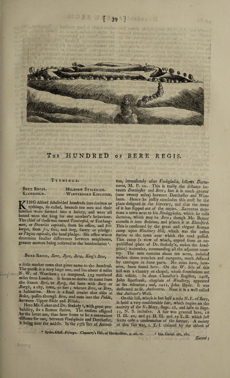 Th6 HUNDRED of BERE REGIS* Tythings. Bere Regis. Milborn Stileham* Kingshold. Winterborn Kingston* KING Alfred fubdivided hundreds into decimte or tythings, fo called, becaufe ten men and their families were formed into a fociety, and were all bound unto the king for one another’s behaviour. The chief of thefe was named Tienheofod, or Teothung- man, or Decurius capitalis, from his office, and Fri- borgusy from fri, free, and borg, furety or pledge: or Plegius capitalisy the head pledge. His office was to determine fmaller differences between neighbours, greater matters being relerved to the hundredaries x. Bere Regis, Bere, Byre, Bera, King’s Bere, a little market town that gives name to the hundred. The parilh is a very large one, and lies about 6 miles N. W. of Wareham ; 92 computed, 123 meafured miles from London. It feems to derive its name from the Saxon. Byri, or Byrig, the fame with Bury or Burghy a city, town, or fort; whence Bere, or Beryy a habitation. Here is a fmall rivulet that rifes at Hoke, paffes through Bere, and runs into the Piddle, between Upper Hide and Filiols. Here Mr. Coker and Dr. Stukely r, with great pro¬ bability, fix a Roman Ration. The reafons affigned by the latter are, that here feems to be a convenient diftancefor one, between Vindogladia and Dorchefter, it being near the middle. In the 15th Iter of Antoni¬ nus, immediately after Vindogladia, follows Durno- varia, M. P. ix. This is really the diftan.ee be¬ tween Dorchefter and Bere ; but it is much greater (near twenty miles) between Dorchefter and Wim- burn. Hence he juftly concludes this muft be the place defigned in the Itinerary, and that the name of it has flipped out of the copies. Ravennas men¬ tions a town next to his Bindoggladia, which he calls Ibernium, which may be Bere ; though Mr. Baxter correfts it into Ibelnium, and places it at Blandford. This is confirmed by the great and elegant Roman camp upon Woodbury Hill, which was the Caftra ftativa to the town near which the road pafled. This, camp (a view of which, copied from an un- publiflied plate of Dr. Stukely’s, makes the head- piece) is circular, commanding all the adjacent coun¬ try. The area contains about ten acres, inclofed within three trenches and ramparts, much defaced by carriages in fome parts. No coins have, how¬ ever, been found here. On the W. fide of this hill was a chantry or chapel, whofe foundations are; ftill vifible. In dean Chandler’s Regifter, 1408, John Sperhauk, chaplain of Woodbery, appeared at his vifitation ; and, 1411, John Hyde. It was dedicated to St. Anchoretta. Near it is a well called the Anchoret’s Well. On this hill, which is but half a mile N.E. of Bere, is held a very confiderable fair, which begins on the nativity of the V* Mary, Sept. 18, and lafts to Sept* 23, N. S. inclufive. A fair was granted here, 16 H- HI* 20, and 51 H. III. and 19 E. II. which laft feems only a confirmation of the former. A moiety of this fair was, t. E. I. claimed by the abbefs of * Spelm. Glofli Friborga. Chauncey’j Hilt, of HvrtfordJhire, p. 36, 27, r Itin. Curiof. 181, 182. Twent 3