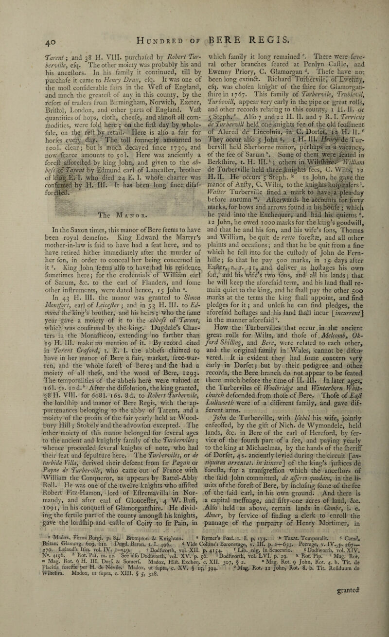 Tarent; and 38 H. VIII. purchafed by Robert Tur- which family it long remained c. There were feve- bcrville, efq. The other moiety was probably his and ral other branches feated at Penlyn Caftle, and his anceftors. In his family it continued, till by Ewenny Priory, C. Glamorgan d. Thefe have not purchafe it came to Henry Drax, efq. It was one of been long extimft. Richard Turbervile? oFEwehriy, the moil confiderable fairs in the Weft of England, elq. was chofen knight' of the fhire for Glamorgan- and much the greateft of any in this county, by the fhire in 1767. This family of Turbervile, Trublcvil, refort of traders from Birmingham, Norwich, Exeter, Turbevill, appear very early in the pipe or great rolls, Briftol, London, and other parts of England. Vaft and other records relating to this county, 1. H. II. or quantities of hops, cloth, cheefe, and almoft all com- 5 Steph.e Alfo 7 and 22 H. II. and 7 R. I. Terricus modities, were fold here ; on the firft day by whole- de Turbervill held one.knights fee of the old feolfment fale, on the reft by retail. Here is alfo a fair for of Alured de Lincolnia, in C. Dorfet, 12 H. II. f horles every day. The toll formerly amounted to They occur alfo 5 John s. 1 H. III. Henry de Tur- iool. clear; but is much decayed fince 1730, and bervill held Sherborne manor, perhaps in a vacancy, now fcarce amounts to 501. Here was anciently a of the fee of Saruin h. Some of them were feated in foreft aiforefted by king John, and given to the ah- Berkfhire, t. H. III.1; others in Wilt fhire. William be/s of 'Tarent by Edmund earl of Lancafter, brother de Turberville held three knights fees, C. Wilts, 12 of king E< I. who died 24 E. I. whofe charter was H. II. He occurs 5 Steph. k 12 John, he gave the confirmed by H. III. It has been long fince difaf- manor of Anfty, C. Wilts, to the knights hospitalers L forefted. Walter Turberville fined a mark to have a plea-day before auttlmn n. Afterwards he accounts for forty marks, for bows and arrow's found in his houfe ; which The Manor. he paid into the Exchequer, and had his quietus. 12 John, he owed 1000 marks for the king’s goodwill. In the Saxon times, this manor ofBerefeems to have and that he and his fon, and his wife’s fons, Thomas been royal demefne. King Edward the Martyr’s and William, be quit de retto foreftae, and all other mother-in-law is faid to have had a feat here, and to plaints and oceafions; and that he be quit from a fine- have retired hither immediately after the murder of which he fell into for the cuftody of John de Fern- her fon, in order to conceal her being concerned in hille; fo that he pay 500 marks, in 15- days after itz. King John feems alfo to have had his refidence Ealter, a. r. 11, and, deliver as lioftages his own fometimes here; for the credentials of William earl fon, 'and his wife’s two fons, and all his lands; that of Sarum, &c. to the earl of Flanders, and fome he will keep the aforefaid term, and his land fhall re- other inftruments, were dated hence, 15 John a. main quiet to the king, and he fhall pay the other 500 In 43 H. III. the manor was granted to Simon marks at the terms the king fhall appoint, and find Montfort, earl of Leicejler; and in 53 H. III. to Ed- pledges for it; and unlefs he can find pledges, the viund the king’s brother, and his heirs; who the fame aforefaid hoftages and his land fhall incur [incurrent\ year gave a moiety of it to the abbefs of Tarent, in the manner aforefaid °. which was confirmed by the king. Dugdale’s Char- How the Turbervilles. that occur in the ancient ters in the Monafticon, extending no farther than great rolls for Wilts, and thofe of Melcomb, Ok- 19 H. III. make no mention of it. By record cited ford Shilling, and Bere, were related to each other* in Tarent Graford, t. E. I. the abbefs claimed to and the original family in Wales, cannot be difco- have in her manor of Bere a fair, market, free-war- vered. It is evident they had fome concern very ren, and the whole foreft of Bere; and fhe had a early in Dorfet; but by their pedigree and other moiety of all thefe, and the wood of Bere, 1293. records, the Bere branch do not appear to be feated The temporalities of the abbefs here were valued at there much before the time of H. III. In later ages, 16I.5S. 10 d.b After the diffolution, the king granted, the Turberviles of Woolbridge and Winterborn Whit- 38 H. VIII. for 6081. 16s. 8d. to Robert Turbervile, church defcended from thofe of Bere. Thofe of Eaft the lordIhip and manor of Bere Regis, with the ap- Lullzvorth were of a different family, and gave dif- purtenances belonging to the abby of Tarent, and a ferent arms. moiety of the profits of the fair yearly held at Wood- John de Turberville, with lfabel his wife, jointly bury Hill; Stokely and theadvowfon excepted. The enfeoffed, by the gift of Nich. de Wymondele, held other moiety of this manor belonged for feveral ages lands, &c. in Bere of the earl of Hereford, by fer- to the ancient and knightly family of the Turberviles ; vice of the fourth part of a fee, and paying yearly whence proceeded feveral knights of note, who had to the king at Michaelmas, by the hands of the fheriff their feat and fepulture here. The Turberviles, or de of Dorfet, 4 s. anciently levied during the circuit [an- turbida Villa, derived their defeent from fir Pagan or tiquitws arrentat. in itinere~\ of the king’s juftices de Payne de Turbervile, who came out of France with forefta, for a tranlgreffion which the anceftors of William the Conqueror, as appears by Battel-Abby the faid John committed, de ajferto quodam, in the li- Roll. Fie was one of the twelve knights who affifted mits of the foreft of Bere, by inclofing fome of the fee Piobert Fitz-Hamon, lord of Eftremavilla in Nor- of the faid earl, in his own ground. And there is mandy, and after earl of Gloucefter, 4 W. Rufi, a capital mefluage, and fifty-one acres of land, &c. 1091, in his conqueft of Glamorganfhire. He divid- Alfo held as above, certain lands in Combe, i. e. ing the fertile part of the county amongft his knights, Abner, by fervice of finding a clerk to enroll the gave the lordlhip and caftle of Coity to fir Pain, in pannage of the purparty of Henry Mortimer, in z Madox, Firma Burgi. p. 84. Brompton & Knighton. a Rymer’s Feed. t. I. p. 173. . b Taxat. Teinporalit. c Camd. Britan. Glamorg. 609, 611. Dugd. Baron. 1.1. 406. d Vide Collins’s Baronetage, v. III. p. 2—633. Peerage, v. IV. p. 267— 270. Leland’s Itin. vol. IV. 1—49. 'Dodfworth, vol. XII. p. 4154. f Lib. nig. in Scaccario. g Dodfworth, vol. XIV. N°. 4156. h Rot. Pat. m. 12. See alfo Dodfworth, vol. XV. p. 56. ‘Dodfworth, vol. LVI. p. 29. k Rot. Pip, 1 Mag. Rot. m Mag. R.ot.^ 6 H. III. Dorf. 6c Somerf. Madox, Hilt. Excheq. c. XII. 307, § 2. n Mag. Rot. 9 John, Rot. 4. b. Tit. de Placitis fore if a: per H. de Nevile. Madox, ut fupra, c. XV. § ic, 394. “Mag. Rot, 12 John, Rot. 8. b. Tit. Refiduum de Wiltefira. Madox, ut lupra, c. XIII. § 5, 328. granted
